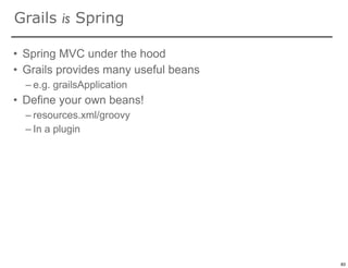 Grails is Spring

• Spring MVC under the hood
• Grails provides many useful beans
  – e.g. grailsApplication
• Define your own beans!
  – resources.xml/groovy
  – In a plugin




                                      83

                                           83
 