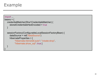 Example

import ...
beans = {
  credentialMatcher(Sha1CredentialsMatcher) {
     storedCredentialsHexEncoded = true
  }

    sessionFactory(ConfigurableLocalSessionFactoryBean) {
      dataSource = ref("dataSource")
      hibernateProperties = [
           "hibernate.hbm2ddl.auto": "create-drop",
           "hibernate.show_sql": true ]
    }
}




                                                            84

                                                                 84
 