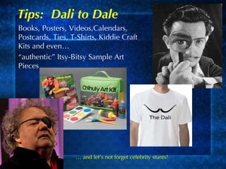 Tips:  Dali to Dale Books, Posters, Videos,Calendars, Postcards, Ties, T-Shirts, Kiddie Craft Kits and even…  “ authentic” Itsy-Bitsy Sample Art Pieces …  and let’s not forget celebrity stunts!  