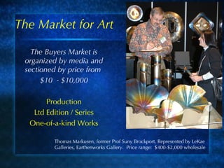 The Market for Art The Buyers Market is organized by media and sectioned by price from  $10  - $10,000 Production Ltd Edition / Series One-of-a-kind Works  Thomas Markusen, former Prof Suny Brockport. Represented by LeKae Galleries, Earthenworks Gallery.  Price range:  $400-$2,000 wholesale 