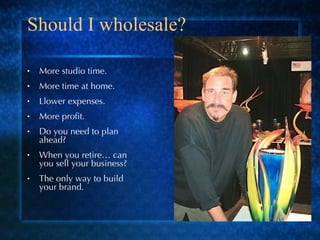 Should I wholesale? More studio time. More time at home. Llower expenses. More profit. Do you need to plan ahead? When you retire… can you sell your business? The only way to build your brand. 