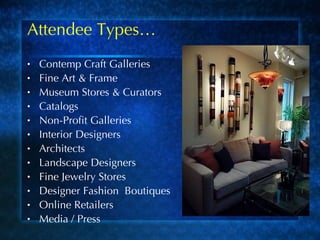 Attendee Types… Contemp Craft Galleries Fine Art & Frame Museum Stores & Curators Catalogs Non-Profit Galleries Interior Designers Architects Landscape Designers Fine Jewelry Stores Designer Fashion  Boutiques Online Retailers Media / Press 