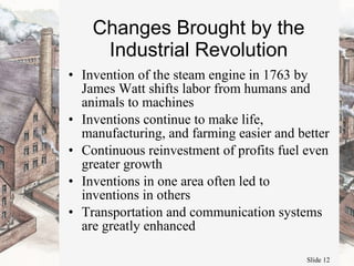 Changes Brought by the Industrial Revolution Invention of the steam engine in 1763 by James Watt shifts labor from humans and animals to machines Inventions continue to make life, manufacturing, and farming easier and better Continuous reinvestment of profits fuel even greater growth Inventions in one area often led to inventions in others Transportation and communication systems are greatly enhanced 