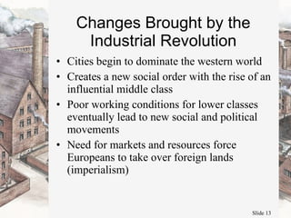 Changes Brought by the Industrial Revolution Cities begin to dominate the western world Creates a new social order with the rise of an influential middle class Poor working conditions for lower classes eventually lead to new social and political movements Need for markets and resources force Europeans to take over foreign lands (imperialism) 