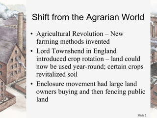 Shift from the Agrarian World Agricultural Revolution – New farming methods invented Lord Townshend in England introduced crop rotation – land could now be used year-round; certain crops revitalized soil Enclosure movement had large land owners buying and then fencing public land 