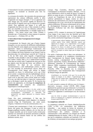   138
L’interculturel  n’est  plus  seulement  destiné  aux  apprenants  
étrangers  ;;   on   reconnaît   sa   nécessité   pour   tous   les  
apprenants.  
La  croissance  du  nombre    des  rencontres  des  personnes  qui  
représentent   des   cultures   différentes   justifie   le   désir  
d’apprendre  une  langue  étrangère.  C’est  en  apprenant  une  
autre   langue   que   l’on   devient   capable   de   découvrir   les  
côtés  positifs  et  négatifs  ainsi  que  la  richesse  de  sa  propre  
culture.   Pour   apprendre   une   langue   il   ne   suffit   pas  
d’apprendre  des  listes  de  mots,  il  faut  connaître  la  culture  
dans   son   ensemble   avec   tous   les   éléments   culturels  :   les  
goûts,  les  valeurs  fondamentales,  le  véritable  respect  de  la  
tradition…   Une   bonne   raison   pour   Gilles   Verbunt   à  
prétendre  que  «  l’interculturel  se  pose  toujours  la  question  
du  pourquoi  »…  (Verbunt,  2011,  p.  100)  
L’interculturel  dans  l’enseignement  de  la  langue  
étrangère  
L’enseignement   du   français   ainsi   que   d’autres   langues  
étrangères  a  eu  une  succesion  de  différentes  méthodologies  
avec  des  objectifs  variés  adaptés  aux  nouveaux  besoins  des  
apprenants  :   depuis   la   méthodologie   traditionnelle,   dite  
«  classique  »  ou  «  grammaire-­traduction  »,  dont  le  but  était  
lire  et  traduire  des  textes  littéraires  ce  qui  laissait  l’oral  au  
deuxième  plan  à  la  méthodologie  naturelle  de  F.  Gouin  de  
la   fin   du   XIX   siècle   selon   laquelle   «  l’apprentissage  
ressemble  le  plus  possible  à  celui  de  la  langue  maternelle  
par  l’enfant  »  (Seara,  2001,  p.  4).  L’enfant  écoute  la  langue  
orale  dans  un  certain  ordre,  il  apprend  des  mots  qui  ne  sont  
pas  séparés,  mais  liés  dans  des  textes    qui  reflètent  sa  vie  
quotidienne.   En   dépit   de   ses   certaines   idées  
«révolutionnaires  »,   cette   méthodologie   comme   et   celles  
qui   l’ont   succédée   (la   méthodologie   directe,   basée   sur  
l’enseignement   d’une   langue   sans   utiliser   la   langue  
maternelle   en   classe,   la   méthodologie   active   qui   n’était  
qu’un  certain  «  compromis  entre  les  méthodologies  directe  
et   traditionnelle  »   (Seara,   2001,   p.  7),   la   méthodologie  
audio-­orale  et,  plus  tard,  audio-­visuelle,  basée  sur  l’image  
et  le  son,  ont  cédé  leur  place  à  l’approche  communicative  
qui  se  développe  à  partir  des  années  70.  En  fonction  des  
besoins   des   apprenants,   on   développe   la   compétence   de  
communication   qui   comporte   des   compétences  
linguistiques  et  extralinguistiques    
qui   constituent   un   savoir-­faire   à   la   fois   verbal   et   non  
verbal,   une   connaissance   pratique   du   code   et   des   règles  
psychologiques,   sociologiques   et   culturelles   qui  
permettront   son   emploi   approprié   en   situation   (Seara,  
2001,  p.  9).    
Caque   fois,   pour   communiquer,   il   faut   que   les  
connaissances   linguistiques   soient   adaptées   à   la   situation  
concrète   (l’âge   de   l’interlocuteur,   son   statut   social,  
religieux,  l’intention  et  le  lieu  de  communication,  etc.).  
L’homme   peut   communiquer   à   l’aide     de   la   musique,   du  
dessin,   des   gestes,   des   mimiques,   il   peut   se   servir   du  
langage  graphique  (courbes,  tableaux,  etc.)  et,  bien  sûr,  de  
sa  langue  naturelle,  qui  est  le  moyen  le  plus  évolué  pour  
exprimer  ses  sentiments  (le  domaine  personnel  et  affectif)  
ou   présenter   des   données   basées   sur   des   chiffres   (les  
domaines  sociaux,  etc.).  
Lorsque   Olga   Cosmidou,   directrice   générale   de  
l’interprétariat  au  Parlement  Européen,  affirmait  :  «  Si  les  
armes  définissent  le  droit  en  temps  de  guerre,  la  langue  le  
définit  en  temps  de  paix  »  (Cosmidou,  2003),  elle  mettait  
l’accent   sur   l’importance   du   mot,   sur   la   nécessité   de  
maîtriser   parfaitement   la   langue,   comme   un   outil   de  
traduction  des  informations  et  le  moyen  de  transmettre  des  
interprétations  de  ce  qui  a  été  dit  par  les  représentants  des  
cultures  différentes.  De  bonnes  connaissances  de  la  culture,  
du   développement   historique   du   pays   permettent   aux  
apprenants   d’effectuer   leur   rôle   d’un   «  intermédiaire  
culturel  ».    
Lambert   (1972),   compare   le   processus   de   l’apprentissage  
d’une   langue   à   une   course   avec   des   barrières   qu’il   faut  
franchir   dont   les   principales   sont      la   langue   proprement  
dite,  comme  construction  linguistique,  et  la  culture.    
L’apprentissage  culturel  implique  que  l’apprenant  assimile  
certains   aspects   d’une   culture   différente,   aspects   qui  
influencent   la   langue   et   le   comportement.   Si   la   langue  
influence   la   manière   dont   nous   nous   comportons   et  
percevons   les   choses,   la   culture   est   aussi   inhérente   à   la  
langue,  à  sa  structure,  son  vocabulaire,  ses  expressions  et  
peut  être  enseignée  en  même  temps  que  la  langue  (Claes,  
2003,  p.  4).  
Cet   article   s’intéressera   donc   à   deux   axes   principaux  :  la  
compétence   culturelle   et   la   compétence   communicative  
dans   l’enseignement   du   français   langue   étrangère.   Le  
premier,   comme   «  enseignement   de   la   civilisation  »,  
acquiert   aujourd’hui   d’autres   dénominations   différentes  :  
dimensions   culturelles   de   l’enseignement   des   langues  
(Beacco,   2000),   compétence   transculturelle   (Baumgartz-­  
Gangl,   1993),   pédagogie   interculturelle   (Abdallah-­  
Pretceille,   1999).   Le   deuxième   axe,   la   compétence  
communicative,   reste   fondamentale   dans   l’enseignement  
du  français  langue  de  spécialité.    
Actuellement,   on   s’accorde   à   dire   que   l’on   ne   peut   plus  
séparer   la   langue   et   la   culture  ;;   l’apprentissage   de   la  
culture  doit  être  intégré  dans  l’apprentissage  de  la  langue  
et   dépasser   le   niveau   de   «  civilisation  »   (Claes,   2003,  
p.  47).  
Le  cadre  européen  commun  de  référence  pour  les  langues  :  
apprendre,   enseigner,   évoluer   (CECR,   2001)   évoque  
également  les  questions  qui  nous  intéressent.  La  Correction  
Sociolinguistique   (niveau   B2)   prend   en   considération   la  
capacité  de  l’apprenant  à  communiquer  avec  des  locuteurs  
natifs    
sans   les   irriter   ni   amuser   involontairement   et   sans   les  
mettre  en  situation  de  se  comporter  autrement  qu’avec  un  
locuteur  natif  (CECR,  p.  33).  
La  compétence  culturelle  
La   compétence   culturelle   est,   d’après   Abdallah-­Pretceille  
(1999,   p.  320)   «  la   connaissance   des   différences  
culturelles,   …   une   analyse   en   termes   de   structures   et  
d’états.  »  Elle  est  une  simple  connaissance  des  faits  et  des  
caractéristiques   des   cultures,   extérieure   à   la  
communication.  Cette  définition  est  critiquée  par  Porcher  
(Abdallah-­Pretceille   &   Porcher,   1998,   p.  92)   qui   ne   pense  
pas  que  la  compétence  culturelle  soit  extérieure.  Il  la  voit  
en  évolution,  en  mouvement  et  non  statique  qui  permet  
 