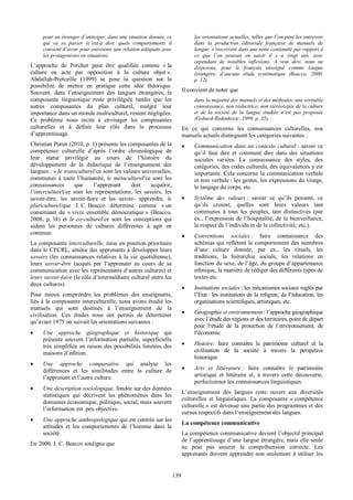   139
pour  un  étranger  d’anticiper,  dans  une  situation  donnée,  ce  
qui   va   se   passer   (c’est-­à   dire,   quels   comportements   il  
convient  d’avoir  pour  entretenir  une  relation  adéquate  avec  
les  protagonistes  en  situation).    
L’approche   de   Porcher   peut   être   qualifiée   comme   «  la  
culture   en   acte   par   opposition   à   la   culture   objet  ».  
Abdallah-­Pretceille   (1999)   se   pose   la   question   sur   la  
possibilité   de   mettre   en   pratique   cette   idée   théorique.  
Souvent,   dans   l’enseignement   des   langues   étrangères,   la  
composante   linguistique   reste   privilégiée   tandis   que   les  
autres   composantes   du   plan   culturel,   malgré   leur  
importance  dans  un  monde  multiculturel,  restent  négligées.  
Ce   problème   nous   incite   à   envisager   les   composantes  
culturelles   et   à   définir   leur   rôle   dans   le   processus  
d’apprentissage.  
Christian  Puren  (2010,  p.  1)  présente  les  composantes  de  la  
compétence   culturelle   d’après   l’ordre   chronologique   de  
leur   statut   privilégié   au   cours   de   l’histoire   du  
développement   de   la   didactique   de   l’enseignement   des  
langues  :  «  le  transculturel/ce  sont  les  valeurs  universelles,  
communes  à  toute  l’humanité,  le  métaculturel/ce  sont  les  
connaissances   que   l’apprenant   doit   acquérir,  
l’interculturel/ce   sont   les   représentations,   les   savoirs,   les  
savoir-­être,   les   savoir-­faire   et   les   savoir-­   apprendre,   le  
pluriculturel/que   J.  C.  Beacco   détermine   comme   «  un  
constituant   du   «  vivre   ensemble   démocratique  »   (Beacco,  
2008,   p.  38)   et   le   co-­culturel/ce   sont   les   conceptions   qui  
aident   les   personnes   de   cultures   différentes   à   agir   en  
commun.  
La  composante  interculturelle,  mise  en  position  prioritaire  
dans  le  CECRL,  amène  des  apprenants  à  développer  leurs  
savoirs  (les  connaissances  relatives  à  la  vie  quotidienne),  
leurs   savoir-­être   (acquis   par   l’apprenant   au   cours   de   sa  
communication  avec  les  représentants  d’autres  cultures)  et  
leurs  savoir-­faire  (le  rôle  d’intermédiaire  culturel  entre  les  
deux  cultures).  
Pour   mieux   comprendre   les   problèmes   des   enseignants,  
liés  à  la  composante  interculturelle,  nous  avons  étudié  les  
manuels   qui   sont   destinés   à   l’enseignement   de   la  
civilisation.   Ces   études   nous   ont   permis   de   déterminer  
qu’avant  1975  on  suivait  les  orientations  suivantes  :  
•   Une   approche   géographique   et   historique   qui  
présente  souvent  l’information  partielle,  superficielle  
très  simplifiée  en  raison  des  possibilités  limitées  des  
maisons  d’édition.    
•   Une   approche   comparative   qui   analyse   les  
différences   et   les   similitudes   entre   la   culture   de  
l’apprenant  et  l’autre  culture.  
•   Une  description  sociologique,  fondée  sur  des  données  
statistiques   qui   décrivent   les   phénomènes   dans   les  
domaines  économique,  politique,  social,  mais  souvent  
l’information  est    peu  objective.  
•   Une  approche  anthropologique  qui  est  centrée  sur  les  
attitudes   et   les   comportements   de   l’homme   dans   la  
société.  
En  2000,  J.  C.  Beacco  souligne  que    
les  orientations  actuelles,  telles  que  l’on  peut  les  entrevoir  
dans   la   production   éditoriale   française   de   manuels   de  
langue,  s’inscrivent  dans  une  nette  continuité  par  rapport  à  
ce   que   l’on   pouvait   en   saisir   il   y   a   vingt   ans,   avec  
cependant   de   notables   inflexions.   A   vrai   dire,   nous   ne  
disposons,   pour   le   français   enseigné   comme   langue  
étrangère,   d’aucune   étude   systématique   (Beacco,   2000,  
p.  12).  
Il  convient  de  noter  que    
dans  la  majorité  des  manuels  et  des  méthodes,  une  véritable  
connaissance,  non  réductrice,  non  stéréotypée  de  la  culture  
et   de   la   société   de   la   langue   étudiée   n’est   pas   proposée  
(Gohard-­Redenkovic,  1999,  p.  35).  
En   ce   qui   concerne   les   connaissances   culturelles,   nos  
manuels  actuels  distinguent  les  catégories  suivantes  :  
•   Communication  dans  un  contexte  culturel  :  savoir  ce  
qu’il   faut   dire   et   comment   dire   dans   des   situations  
sociales   variées.   La   connaissance   des   styles,   des  
catégories,  des  codes  culturels,  des  équivalences  y  est  
importante.  Cela  concerne  la  communication  verbale  
et  non  verbale  :  les  gestes,  les  expressions  du  visage,  
le  langage  du  corps,  etc.    
•   Système   des   valeurs  :   savoir   ce   qu’ils   pensent,   ce  
qu’ils   croient,   quelles   sont   leurs   valeurs   tant  
communes   à   tous   les   peuples,   tant   distinctives   (par  
ex.,  l’expression  de  l’hospitalité,  de  la  bienveillance,  
le  respect  de  l’individu  et  de  la  collectivité,  etc.).  
•   Conventions   sociales  :   faire   connaissance   des  
schémas  qui  reflètent  le  comportement  des  membres  
d’une   culture   donnée,   par   ex.,   les   rituels,   les  
traditions,   la   hiérarchie   sociale,   les   relations   en  
fonction  du  sexe,  de  l’âge,  du  groupe  d’appartenance  
ethnique,  la  manière  de  rédiger  des  différents  types  de  
textes  etc.  
•   Institutions  sociales  :  les  mécanismes  sociaux  reglés  par  
l’Etat  :  les  institutions  de  la  religion,  de  l’éducation,  les  
organisations  scientifiques,  artistiques,  etc.  
•   Géographie  et  environnement  :  l’approche  géographique  
avec  l’étude  des  régions  et  des  territoires,  point  de  départ  
pour   l‘étude   de   la   protection   de   l‘environnement,   de  
l‘économie.    
•   Histoire:   faire   connaître   le   patrimoine   culturel   et   la  
civilisation   de   la   société   à   travers   la   perspetive  
historique.  
•   Arts   et   littérature  :   faire   connaître   le   patrimoine  
artistique   et   littéraire   et,   à   travers   cette   découverte,  
perfectionner  les  connaissances  linguistiques.  
L’enseignement   des   langues   reste   ouvert   aux   diversités  
culturelles   et   linguistiques.   La   composante   «  compétence  
culturelle  »  est  devenue  une  partie  des  programmes  et  des  
cursus  respectifs  dans  l’enseignement  des  langues.  
La  compétence  communicative  
La  compétence  communicative  devient  l’objectif  principal  
de  l’apprentissage  d’une  langue  étrangère,  mais  elle  seule  
ne   peut   pas   assurer   la   compréhension   correcte.   Les  
apprenants  doivent  apprendre  non  seulement  à  utiliser  les  
 