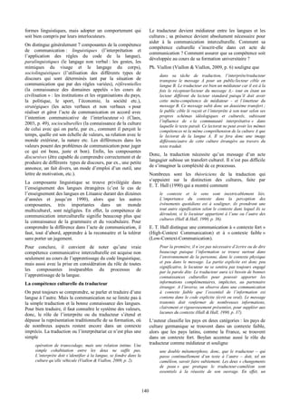   140
formes   linguistiques,   mais   adopter   un   comportement   qui  
soit  bien  compris  par  leurs  interlocuteurs.  
On  distingue  généralement  7  composantes  de  la  compétence  
de   communication  :   linguistiques   (l’interprétation   et  
l’application   des   règles   du   code   de   la   langue),  
paralinguistiques   (le   langage   non   verbal  :   les   gestes,   les  
mimiques   du   visage   et   le   langage   du   corps),  
sociolinguistiques   (l’utilisation   des   différents   types   de  
discours   qui   sont   déterminés   tant   par   la   situation   de  
communication   que   par   des  règles   variées),   référentielles  
(la   connaissance   des   domaines   appelés   «  les   cours   de  
civilisation  »  :  les  institutions  et  les  organisations  du  pays,  
la   politique,   le   sport,   l’économie,   la   société   etc.),  
stratégiques   (les   actes   verbaux   et   non   verbaux   «  pour  
réaliser   et   gérer   l’acte   de   communication   en  accord   avec  
l’intention   communicative   de   l’interlocuteur  »)   (Claes,  
2003,  p.  49),  socioculturelles  (la  connaissance  de  la  culture  
de  celui  avec  qui  on  parle,  par  ex.,  comment  il  perçoit  le  
temps,  quelle  est  son  échelle  de  valeurs,  sa  relation  avec  le  
monde   extérieur,   la   nature   etc.   Les   différences   dans   les  
valeurs  posent  des  problèmes  de  communication  pour  juger  
ce   qui   est   beau,   juste   et   bon).   Enfin,   les   composantes  
discursives  (être  capable  de  comprendre  correctement  et  de  
produire  de  différents    types  de  discours,  par  ex.,  une  petite  
annonce,  un  fait  divers,  un  mode  d’emploi  d’un  outil,  une  
lettre  de  motivation,  etc.).  
La   composante   linguistique   se   trouve   privilégiée   dans  
l’enseignement   des   langues   étrangères   (c’est   le   cas   de  
l’enseignement  des  langues  en  Lituanie  durant  des  dizaines  
d’années   et   jusqu’en   1990),   alors   que   les   autres  
composantes,   très   importantes   dans   un   monde  
multiculturel,   sont   négligées.   En   effet,   la   compétence   de  
communication   interculturelle   signifie   beaucoup   plus   que  
la   connaissance   de   la   grammaire   et   du   vocabulaire.   Pour  
comprendre  la  différence  dans  l’acte  de  communication,  il  
faut,  tout  d’abord,  apprendre  à  la  reconnaitre  et  la  tolérer  
sans  porter  un  jugement.  
Pour   conclure,   il   convient   de   noter   qu’une   vraie  
compétence  communicative  interculturelle  est  acquise  non  
seulement  au  cours  de  l’apprentissage  du  code  linguistique,  
mais  aussi  avec  la  prise  en  considération  du  rôle  de  toutes  
les   composantes   inséparables   du   processus   de  
l’apprentissage  de  la  langue.    
La  compétence  culturelle  du  traducteur  
On  peut  toujours  se  comprendre,  se  parler  et  traduire  d’une  
langue  à  l’autre.  Mais  la  communication  ne  se  limite  pas  à  
la  simple  traduction  et  la  bonne  connaissance  des  langues.  
Pour  bien  traduire,  il  faut  connaître  le  système  des  valeurs,  
donc,   le   rôle   de   l’interprète   ou   du   traducteur   s’étend   et  
dépasse  la  représentation  traditionnelle  de  sa  formation,  où  
de   nombreux   aspects   restent   encore   dans   un   contexte  
imprécis.  La  traduction  ou  l’interprétariat  ce  n’est  plus  une  
simple    
opération   de   transcodage,   mais   une   relation   intime.   Une  
simple   cohabitation   entre   les   deux   ne   suffit   pas.  
L’interprète  doit  s’identifier  à  la  langue,  se  fondre  dans  la  
culture  qu’elle  véhicule  (Viallon  &  Viallon,  2009,  p.  2).  
Le   traducteur   devient   médiateur   entre   les   langues   et   les  
cultures  ;;  sa  présence  devient  absolument  nécessaire  pour  
aider   à   la   communication   interculturelle.   Comment   sa  
compétence   culturelle   s’inscrit-­elle   dans   cet   acte   de  
communication  ?  Comment  assurer  que  sa  compétence  soit  
développée  au  cours  de  sa  formation  universitaire  ?  
Ph.  Viallon  (Viallon  &  Viallon,  2009,  p.  6)  souligne  que    
dans   sa   tâche   de   traduction,   l‘interprète/traducteur  
transpose   le   message   A   pour   un   public/lecteur   cible   en  
langue  B.  Le  traducteur  est  bien  un  médiateur  car  il  est  à  la  
fois   le   récepteur/lecteur   du   message   A,-­   tout   en   étant   un  
lecteur   différent   du   lecteur   standard   puisqu’il   doit   avoir  
cette   méta-­compétence   de   médiateur   -­   et   l’émetteur   du  
message  B.  Ce  message  subit  donc  un  deuxième  transfert  ;;  
le  public  cible  le  reçoit  et  l’interprète  à  son  tour  selon  ses  
propres   schémas   idéologiques   et   culturels,   subissant  
l’influence   de   «  la   communauté   interprétative  »   dans  
laquelle  le  texte  paraît.  Ce  lectorat  ne  peut  avoir  les  mêmes  
compétences  ni  la  même  compréhension  de  la  culture  A  que  
le   lectorat   de   la   langue   A.   Il   se   fera   donc   une   image  
différente/autre   de   cette   culture   étrangère   au   travers   du  
texte  traduit.    
Donc,   la   traduction   nécessite   qu’un   message   d’un   acte  
langagier  subisse  un  transfert  culturel.  Il  n’est  pas  difficile  
de  s’imaginer  la  compléxité  de  ce  processus.    
Nombreux   sont   les   théoriciens   de   la   traduction   qui  
s‘appuient   sur   la   distinction   des   cultures,   faite   par  
E.  T.  Hall  (1990)  qui  a  montré  comment    
le   contexte   et   le   sens   sont   inextricablement   liés.  
L’importance   du   contexte   dans   la   perception   des  
événements   quotidiens   est   à   souligner,   ils   prendront   une  
tout  autre  signification  selon  le  contexte  dans  lequel  ils  se  
déroulent,  si  le  locuteur  appartient  à  l’une  ou  l’autre  des  
cultures  (Hall  &  Hall,  1990,  p.  36).    
E.  T.  Hall  distingue  une  communication  à  «  contexte  fort  »  
(High-­Context   Communication)   et   à   «  contexte   faible  »  
(Low-­Context-­Communication).    
Pour  la  première,  il  n’est  pas  nécessaire  d’écrire  ou  de  dire  
beaucoup   puisque   l’information   se   trouve   surtout   dans  
l’environnement  de  la  personne,  dans  le  contexte  physique  
et   peu   dans   le   message.   La   partie   explicite   est   donc   peu  
significative,  le  locuteur  ne  se  sentira  pas  toujours  engagé  
par  la  parole  dite.  Le  traducteur  aura  ici  besoin  de  bonnes  
connaissances   culturelles   pour   pouvoir   apporter   les  
informations   complémentaires,   implicites,   au   partenaire  
étranger.  A  l’inverse,  on  observe  dans  une  communication  
à   contexte   faible   que   l’essentiel   de   l’information   est  
contenu  dans  le  code  explicite  (écrit  ou  oral).  Le  message  
transmis   doit   renfermer   de   nombreuses   informations,  
clairement  et  rigoureusement  présentées,  pour  suppléer  aux  
lacunes  du  contexte  (Hall  &  Hall,  1990,  p.  37).  
L‘auteur  classifie  les  pays  en  deux  catégories  :  les  pays  de  
culture   germanique   se   trouvent   dans   un   contexte   faible,  
alors   que   les   pays   latins,   comme   la   France,   se   trouvent  
dans   un   contexte   fort.   Boylan   accentue   aussi   le   rôle   du  
traducteur  comme  médiateur  et  souligne    
une   double   métamorphose,   donc,  que   le   traducteur   –   qui  
passe   continuellement   d‘un   texte   à   l‘autre   –   doit,   tel   un  
caméléon,  savoir  faire  subitement.  Les  deux  «  changements  
de   peau  »   que   pratique   le   traducteur-­caméléon   sont  
essentiels   à   la   réussite   de   son   ouvrage.   En   effet,   un  
 