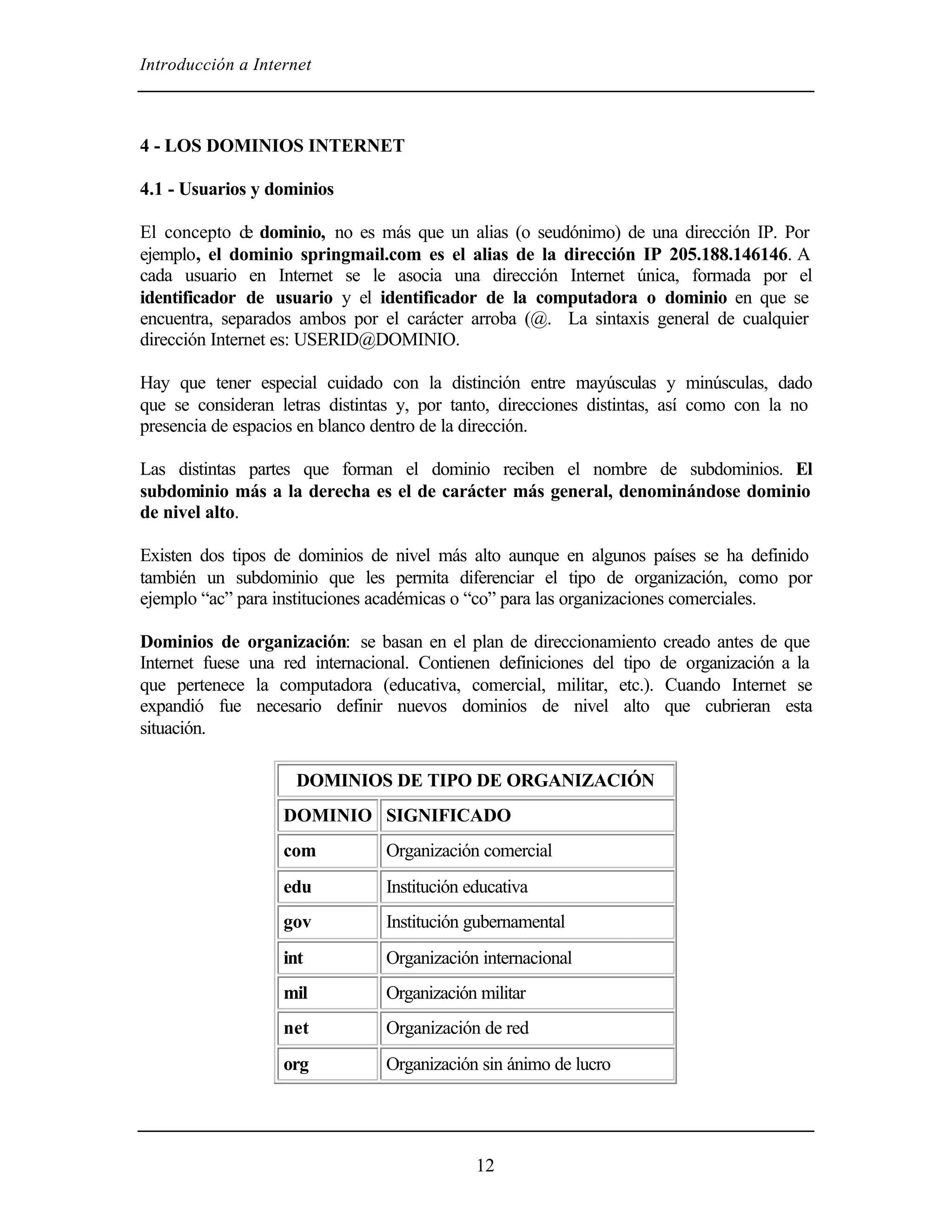 Introducción a Internet



4 - LOS DOMINIOS INTERNET

4.1 - Usuarios y dominios

El concepto de dominio, no es más que un alias (o seudónimo) de una dirección IP. Por
ejemplo, el dominio springmail.com es el alias de la dirección IP 205.188.146146. A
cada usuario en Internet se le asocia una dirección Internet única, formada por el
identificador de usuario y el identificador de la computadora o dominio en que se
encuentra, separados ambos por el carácter arroba (@. La sintaxis general de cualquier
dirección Internet es: USERID@DOMINIO.

Hay que tener especial cuidado con la distinción entre mayúsculas y minúsculas, dado
que se consideran letras distintas y, por tanto, direcciones distintas, así como con la no
presencia de espacios en blanco dentro de la dirección.

Las distintas partes que forman el dominio reciben el nombre de subdominios. El
subdominio más a la derecha es el de carácter más general, denominándose dominio
de nivel alto.

Existen dos tipos de dominios de nivel más alto aunque en algunos países se ha definido
también un subdominio que les permita diferenciar el tipo de organización, como por
ejemplo “ac” para instituciones académicas o “co” para las organizaciones comerciales.

Dominios de organización: se basan en el plan de direccionamiento creado antes de que
Internet fuese una red internacional. Contienen definiciones del tipo de organización a la
que pertenece la computadora (educativa, comercial, militar, etc.). Cuando Internet se
expandió fue necesario definir nuevos dominios de nivel alto que cubrieran esta
situación.

                     DOMINIOS DE TIPO DE ORGANIZACIÓN
                   DOMINIO SIGNIFICADO
                   com          Organización comercial
                   edu          Institución educativa
                   gov          Institución gubernamental
                   int          Organización internacional
                   mil          Organización militar
                   net          Organización de red
                   org          Organización sin ánimo de lucro




                                             12
 