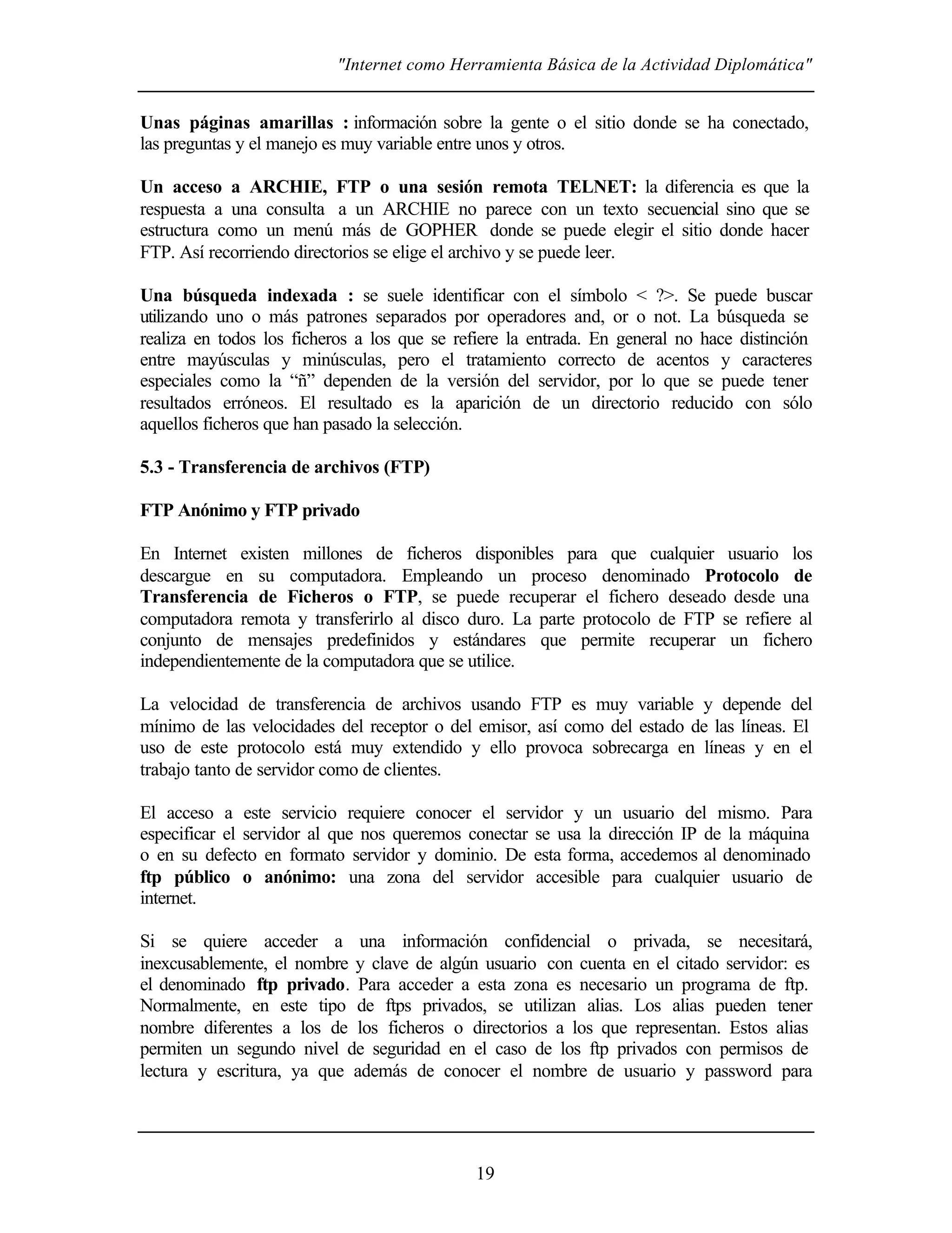 "Internet como Herramienta Básica de la Actividad Diplomática"


Unas páginas amarillas : información sobre la gente o el sitio donde se ha conectado,
las preguntas y el manejo es muy variable entre unos y otros.

Un acceso a ARCHIE, FTP o una sesión remota TELNET: la diferencia es que la
respuesta a una consulta a un ARCHIE no parece con un texto secuencial sino que se
estructura como un menú más de GOPHER donde se puede elegir el sitio donde hacer
FTP. Así recorriendo directorios se elige el archivo y se puede leer.

Una búsqueda indexada : se suele identificar con el símbolo < ?>. Se puede buscar
utilizando uno o más patrones separados por operadores and, or o not. La búsqueda se
realiza en todos los ficheros a los que se refiere la entrada. En general no hace distinción
entre mayúsculas y minúsculas, pero el tratamiento correcto de acentos y caracteres
especiales como la “ñ” dependen de la versión del servidor, por lo que se puede tener
resultados erróneos. El resultado es la aparición de un directorio reducido con sólo
aquellos ficheros que han pasado la selección.

5.3 - Transferencia de archivos (FTP)

FTP Anónimo y FTP privado

En Internet existen millones de ficheros disponibles para que cualquier usuario los
descargue en su computadora. Empleando un proceso denominado Protocolo de
Transferencia de Ficheros o FTP, se puede recuperar el fichero deseado desde una
computadora remota y transferirlo al disco duro. La parte protocolo de FTP se refiere al
conjunto de mensajes predefinidos y estándares que permite recuperar un fichero
independientemente de la computadora que se utilice.

La velocidad de transferencia de archivos usando FTP es muy variable y depende del
mínimo de las velocidades del receptor o del emisor, así como del estado de las líneas. El
uso de este protocolo está muy extendido y ello provoca sobrecarga en líneas y en el
trabajo tanto de servidor como de clientes.

El acceso a este servicio requiere conocer el servidor y un usuario del mismo. Para
especificar el servidor al que nos queremos conectar se usa la dirección IP de la máquina
o en su defecto en formato servidor y dominio. De esta forma, accedemos al denominado
ftp público o anónimo: una zona del servidor accesible para cualquier usuario de
internet.

Si se quiere acceder a una información confidencial o privada, se necesitará,
inexcusablemente, el nombre y clave de algún usuario con cuenta en el citado servidor: es
el denominado ftp privado. Para acceder a esta zona es necesario un programa de ftp.
Normalmente, en este tipo de ftps privados, se utilizan alias. Los alias pueden tener
nombre diferentes a los de los ficheros o directorios a los que representan. Estos alias
permiten un segundo nivel de seguridad en el caso de los ftp privados con permisos de
lectura y escritura, ya que además de conocer el nombre de usuario y password para




                                             19
 