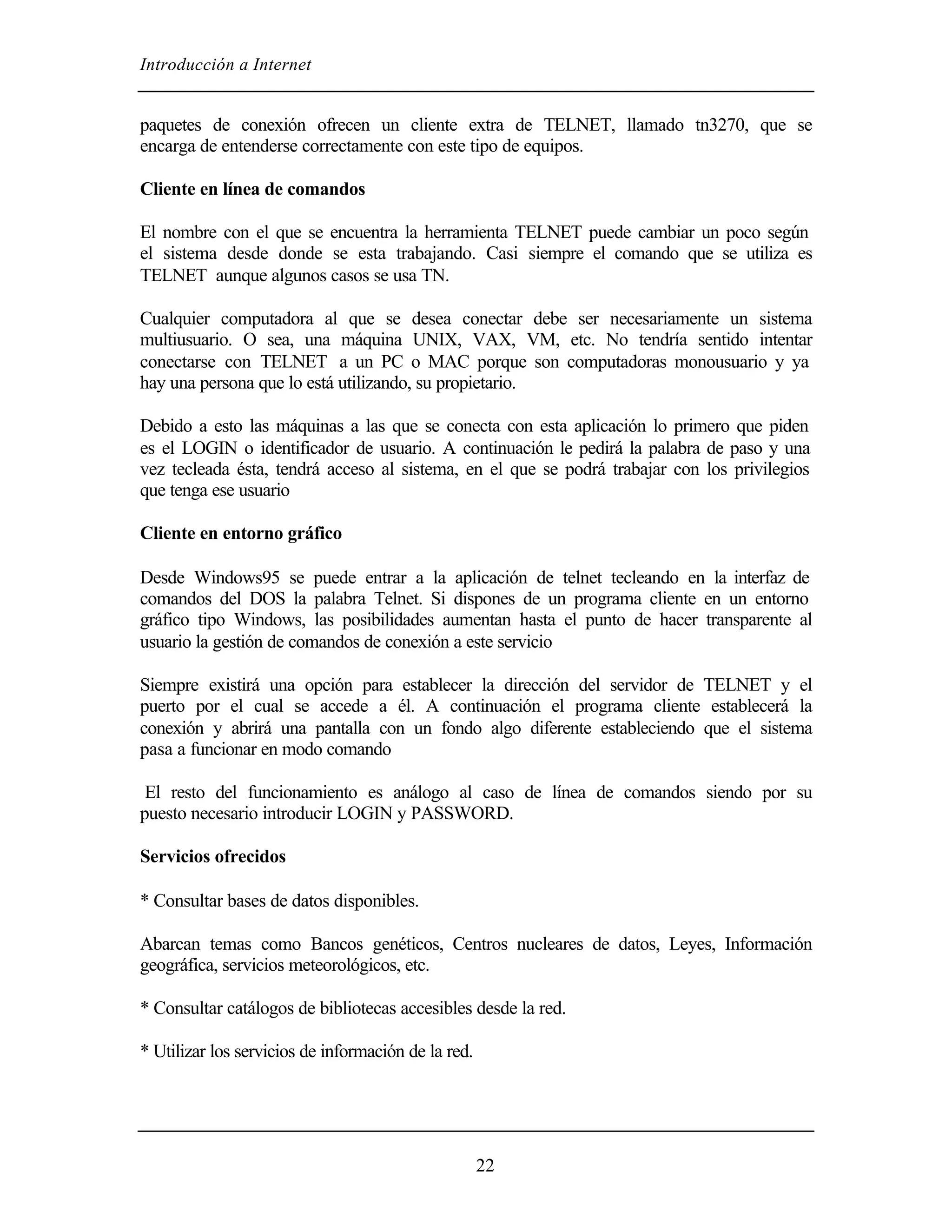 Introducción a Internet


paquetes de conexión ofrecen un cliente extra de TELNET, llamado tn3270, que se
encarga de entenderse correctamente con este tipo de equipos.

Cliente en línea de comandos

El nombre con el que se encuentra la herramienta TELNET puede cambiar un poco según
el sistema desde donde se esta trabajando. Casi siempre el comando que se utiliza es
TELNET aunque algunos casos se usa TN.

Cualquier computadora al que se desea conectar debe ser necesariamente un sistema
multiusuario. O sea, una máquina UNIX, VAX, VM, etc. No tendría sentido intentar
conectarse con TELNET a un PC o MAC porque son computadoras monousuario y ya
hay una persona que lo está utilizando, su propietario.

Debido a esto las máquinas a las que se conecta con esta aplicación lo primero que piden
es el LOGIN o identificador de usuario. A continuación le pedirá la palabra de paso y una
vez tecleada ésta, tendrá acceso al sistema, en el que se podrá trabajar con los privilegios
que tenga ese usuario

Cliente en entorno gráfico

Desde Windows95 se puede entrar a la aplicación de telnet tecleando en la interfaz de
comandos del DOS la palabra Telnet. Si dispones de un programa cliente en un entorno
gráfico tipo Windows, las posibilidades aumentan hasta el punto de hacer transparente al
usuario la gestión de comandos de conexión a este servicio

Siempre existirá una opción para establecer la dirección del servidor de TELNET y el
puerto por el cual se accede a él. A continuación el programa cliente establecerá la
conexión y abrirá una pantalla con un fondo algo diferente estableciendo que el sistema
pasa a funcionar en modo comando

 El resto del funcionamiento es análogo al caso de línea de comandos siendo por su
puesto necesario introducir LOGIN y PASSWORD.

Servicios ofrecidos

* Consultar bases de datos disponibles.

Abarcan temas como Bancos genéticos, Centros nucleares de datos, Leyes, Información
geográfica, servicios meteorológicos, etc.

* Consultar catálogos de bibliotecas accesibles desde la red.

* Utilizar los servicios de información de la red.




                                                     22
 