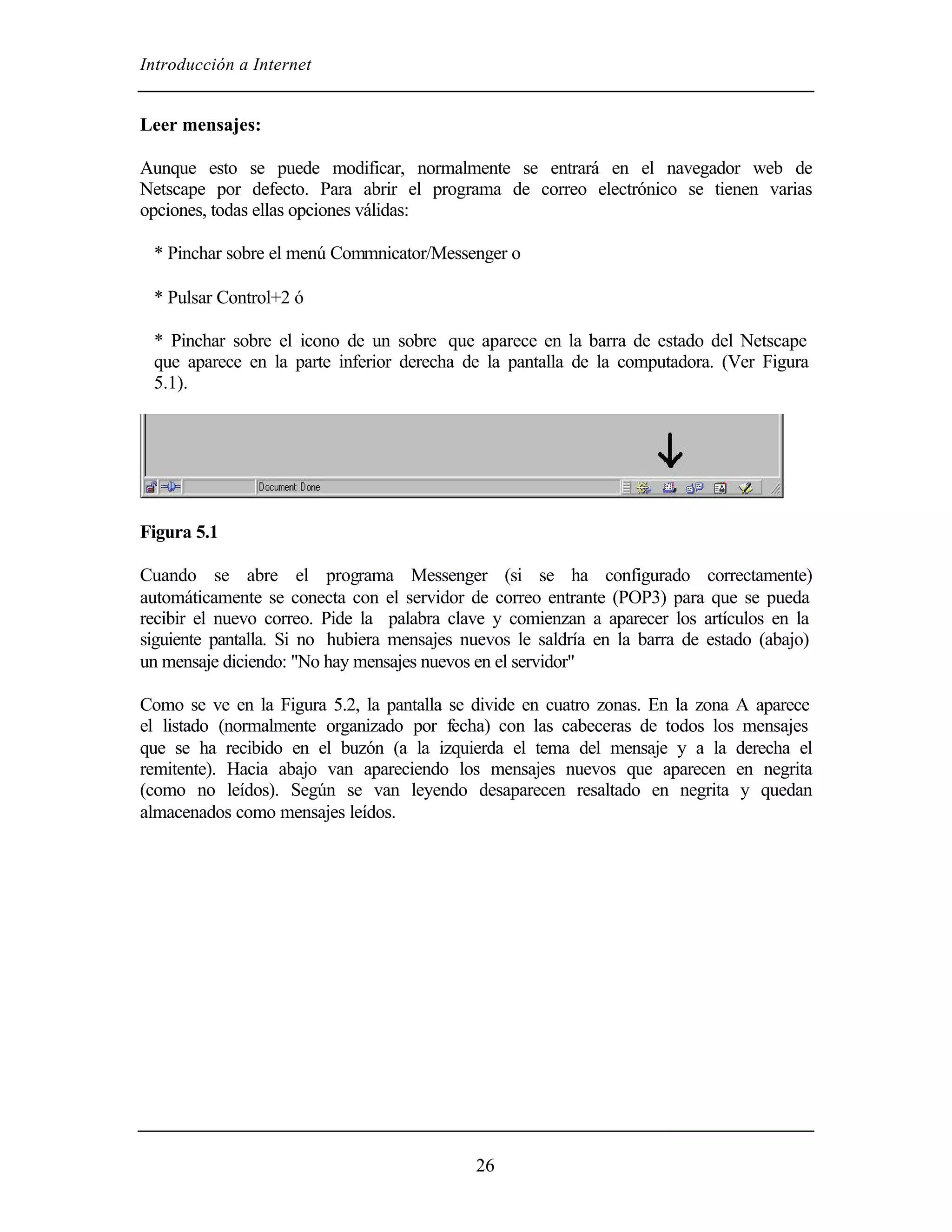Introducción a Internet


Leer mensajes:

Aunque esto se puede modificar, normalmente se entrará en el navegador web de
Netscape por defecto. Para abrir el programa de correo electrónico se tienen varias
opciones, todas ellas opciones válidas:

 * Pinchar sobre el menú Commnicator/Messenger o

 * Pulsar Control+2 ó

 * Pinchar sobre el icono de un sobre que aparece en la barra de estado del Netscape
 que aparece en la parte inferior derecha de la pantalla de la computadora. (Ver Figura
 5.1).




Figura 5.1

Cuando se abre el programa Messenger (si se ha configurado correctamente)
automáticamente se conecta con el servidor de correo entrante (POP3) para que se pueda
recibir el nuevo correo. Pide la palabra clave y comienzan a aparecer los artículos en la
siguiente pantalla. Si no hubiera mensajes nuevos le saldría en la barra de estado (abajo)
un mensaje diciendo: "No hay mensajes nuevos en el servidor"

Como se ve en la Figura 5.2, la pantalla se divide en cuatro zonas. En la zona A aparece
el listado (normalmente organizado por fecha) con las cabeceras de todos los mensajes
que se ha recibido en el buzón (a la izquierda el tema del mensaje y a la derecha el
remitente). Hacia abajo van apareciendo los mensajes nuevos que aparecen en negrita
(como no leídos). Según se van leyendo desaparecen resaltado en negrita y quedan
almacenados como mensajes leídos.




                                            26
 