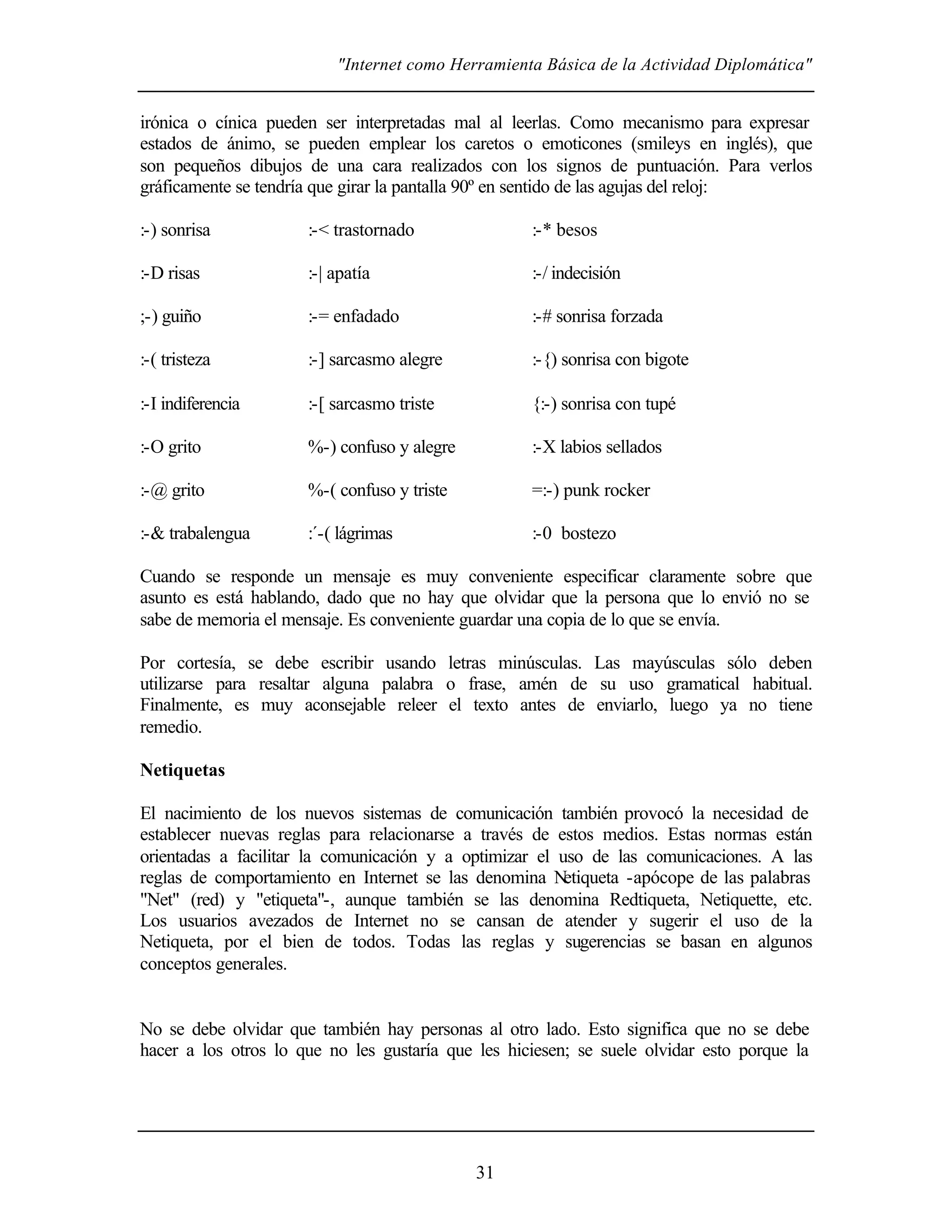 "Internet como Herramienta Básica de la Actividad Diplomática"


irónica o cínica pueden ser interpretadas mal al leerlas. Como mecanismo para expresar
estados de ánimo, se pueden emplear los caretos o emoticones (smileys en inglés), que
son pequeños dibujos de una cara realizados con los signos de puntuación. Para verlos
gráficamente se tendría que girar la pantalla 90º en sentido de las agujas del reloj:

:-) sonrisa           :-< trastornado               :-* besos

:-D risas             :-| apatía                    :-/ indecisión

;-) guiño             :-= enfadado                  :-# sonrisa forzada

:-( tristeza          :-] sarcasmo alegre           :-{) sonrisa con bigote

:-I indiferencia      :-[ sarcasmo triste           {:-) sonrisa con tupé

:-O grito             %-) confuso y alegre          :-X labios sellados

:-@ grito             %-( confuso y triste          =:-) punk rocker

:-& trabalengua       :´-( lágrimas                 :-0 bostezo

Cuando se responde un mensaje es muy conveniente especificar claramente sobre que
asunto es está hablando, dado que no hay que olvidar que la persona que lo envió no se
sabe de memoria el mensaje. Es conveniente guardar una copia de lo que se envía.

Por cortesía, se debe escribir usando letras minúsculas. Las mayúsculas sólo deben
utilizarse para resaltar alguna palabra o frase, amén de su uso gramatical habitual.
Finalmente, es muy aconsejable releer el texto antes de enviarlo, luego ya no tiene
remedio.

Netiquetas

El nacimiento de los nuevos sistemas de comunicación también provocó la necesidad de
establecer nuevas reglas para relacionarse a través de estos medios. Estas normas están
orientadas a facilitar la comunicación y a optimizar el uso de las comunicaciones. A las
reglas de comportamiento en Internet se las denomina N   etiqueta -apócope de las palabras
"Net" (red) y "etiqueta"-, aunque también se las denomina Redtiqueta, Netiquette, etc.
Los usuarios avezados de Internet no se cansan de atender y sugerir el uso de la
Netiqueta, por el bien de todos. Todas las reglas y sugerencias se basan en algunos
conceptos generales.


No se debe olvidar que también hay personas al otro lado. Esto significa que no se debe
hacer a los otros lo que no les gustaría que les hiciesen; se suele olvidar esto porque la




                                             31
 