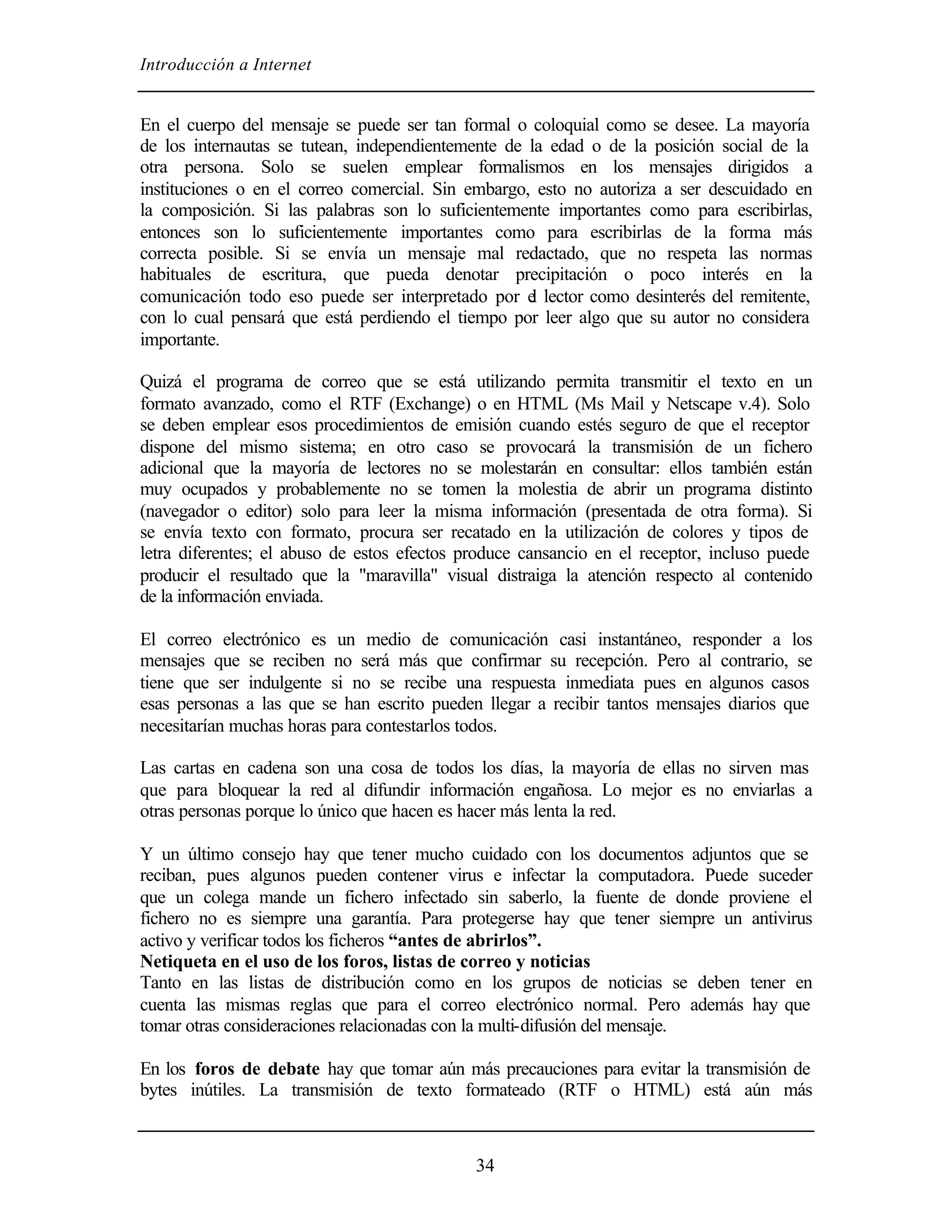 Introducción a Internet


En el cuerpo del mensaje se puede ser tan formal o coloquial como se desee. La mayoría
de los internautas se tutean, independientemente de la edad o de la posición social de la
otra persona. Solo se suelen emplear formalismos en los mensajes dirigidos a
instituciones o en el correo comercial. Sin embargo, esto no autoriza a ser descuidado en
la composición. Si las palabras son lo suficientemente importantes como para escribirlas,
entonces son lo suficientemente importantes como para escribirlas de la forma más
correcta posible. Si se envía un mensaje mal redactado, que no respeta las normas
habituales de escritura, que pueda denotar precipitación o poco interés en la
comunicación todo eso puede ser interpretado por e lector como desinterés del remitente,
                                                    l
con lo cual pensará que está perdiendo el tiempo por leer algo que su autor no considera
importante.

Quizá el programa de correo que se está utilizando permita transmitir el texto en un
formato avanzado, como el RTF (Exchange) o en HTML (Ms Mail y Netscape v.4). Solo
se deben emplear esos procedimientos de emisión cuando estés seguro de que el receptor
dispone del mismo sistema; en otro caso se provocará la transmisión de un fichero
adicional que la mayoría de lectores no se molestarán en consultar: ellos también están
muy ocupados y probablemente no se tomen la molestia de abrir un programa distinto
(navegador o editor) solo para leer la misma información (presentada de otra forma). Si
se envía texto con formato, procura ser recatado en la utilización de colores y tipos de
letra diferentes; el abuso de estos efectos produce cansancio en el receptor, incluso puede
producir el resultado que la "maravilla" visual distraiga la atención respecto al contenido
de la información enviada.

El correo electrónico es un medio de comunicación casi instantáneo, responder a los
mensajes que se reciben no será más que confirmar su recepción. Pero al contrario, se
tiene que ser indulgente si no se recibe una respuesta inmediata pues en algunos casos
esas personas a las que se han escrito pueden llegar a recibir tantos mensajes diarios que
necesitarían muchas horas para contestarlos todos.

Las cartas en cadena son una cosa de todos los días, la mayoría de ellas no sirven mas
que para bloquear la red al difundir información engañosa. Lo mejor es no enviarlas a
otras personas porque lo único que hacen es hacer más lenta la red.

Y un último consejo hay que tener mucho cuidado con los documentos adjuntos que se
reciban, pues algunos pueden contener virus e infectar la computadora. Puede suceder
que un colega mande un fichero infectado sin saberlo, la fuente de donde proviene el
fichero no es siempre una garantía. Para protegerse hay que tener siempre un antivirus
activo y verificar todos los ficheros “antes de abrirlos”.
Netiqueta en el uso de los foros, listas de correo y noticias
Tanto en las listas de distribución como en los grupos de noticias se deben tener en
cuenta las mismas reglas que para el correo electrónico normal. Pero además hay que
tomar otras consideraciones relacionadas con la multi-difusión del mensaje.

En los foros de debate hay que tomar aún más precauciones para evitar la transmisión de
bytes inútiles. La transmisión de texto formateado (RTF o HTML) está aún más



                                             34
 