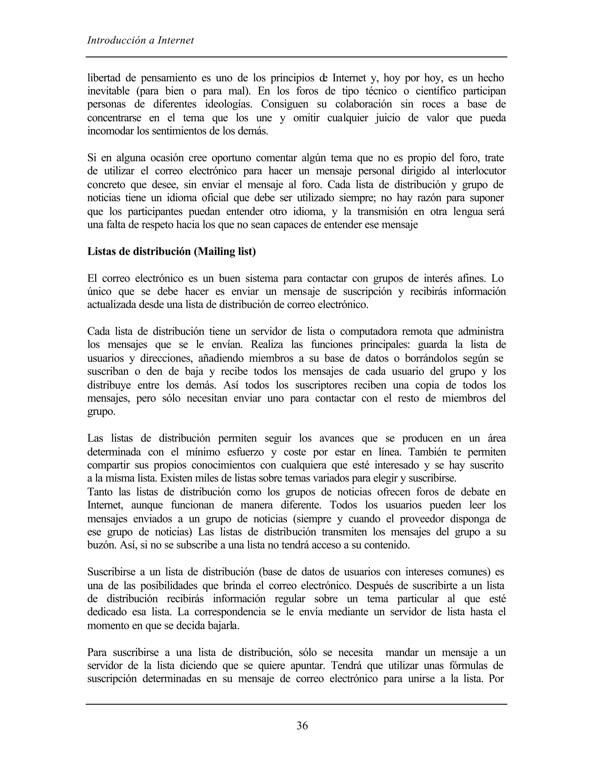 Introducción a Internet


libertad de pensamiento es uno de los principios d Internet y, hoy por hoy, es un hecho
                                                  e
inevitable (para bien o para mal). En los foros de tipo técnico o científico participan
personas de diferentes ideologías. Consiguen su colaboración sin roces a base de
concentrarse en el tema que los une y omitir cualquier juicio de valor que pueda
incomodar los sentimientos de los demás.

Si en alguna ocasión cree oportuno comentar algún tema que no es propio del foro, trate
de utilizar el correo electrónico para hacer un mensaje personal dirigido al interlocutor
concreto que desee, sin enviar el mensaje al foro. Cada lista de distribución y grupo de
noticias tiene un idioma oficial que debe ser utilizado siempre; no hay razón para suponer
que los participantes puedan entender otro idioma, y la transmisión en otra lengua será
una falta de respeto hacia los que no sean capaces de entender ese mensaje

Listas de distribución (Mailing list)

El correo electrónico es un buen sistema para contactar con grupos de interés afines. Lo
único que se debe hacer es enviar un mensaje de suscripción y recibirás información
actualizada desde una lista de distribución de correo electrónico.

Cada lista de distribución tiene un servidor de lista o computadora remota que administra
los mensajes que se le envían. Realiza las funciones principales: guarda la lista de
usuarios y direcciones, añadiendo miembros a su base de datos o borrándolos según se
suscriban o den de baja y recibe todos los mensajes de cada usuario del grupo y los
distribuye entre los demás. Así todos los suscriptores reciben una copia de todos los
mensajes, pero sólo necesitan enviar uno para contactar con el resto de miembros del
grupo.

Las listas de distribución permiten seguir los avances que se producen en un área
determinada con el mínimo esfuerzo y coste por estar en línea. También te permiten
compartir sus propios conocimientos con cualquiera que esté interesado y se hay suscrito
a la misma lista. Existen miles de listas sobre temas variados para elegir y suscribirse.
Tanto las listas de distribución como los grupos de noticias ofrecen foros de debate en
Internet, aunque funcionan de manera diferente. Todos los usuarios pueden leer los
mensajes enviados a un grupo de noticias (siempre y cuando el proveedor disponga de
ese grupo de noticias) Las listas de distribución transmiten los mensajes del grupo a su
buzón. Así, si no se subscribe a una lista no tendrá acceso a su contenido.

Suscribirse a un lista de distribución (base de datos de usuarios con intereses comunes) es
una de las posibilidades que brinda el correo electrónico. Después de suscribirte a un lista
de distribución recibirás información regular sobre un tema particular al que esté
dedicado esa lista. La correspondencia se le envía mediante un servidor de lista hasta el
momento en que se decida bajarla.

Para suscribirse a una lista de distribución, sólo se necesita mandar un mensaje a un
servidor de la lista diciendo que se quiere apuntar. Tendrá que utilizar unas fórmulas de
suscripción determinadas en su mensaje de correo electrónico para unirse a la lista. Por



                                             36
 