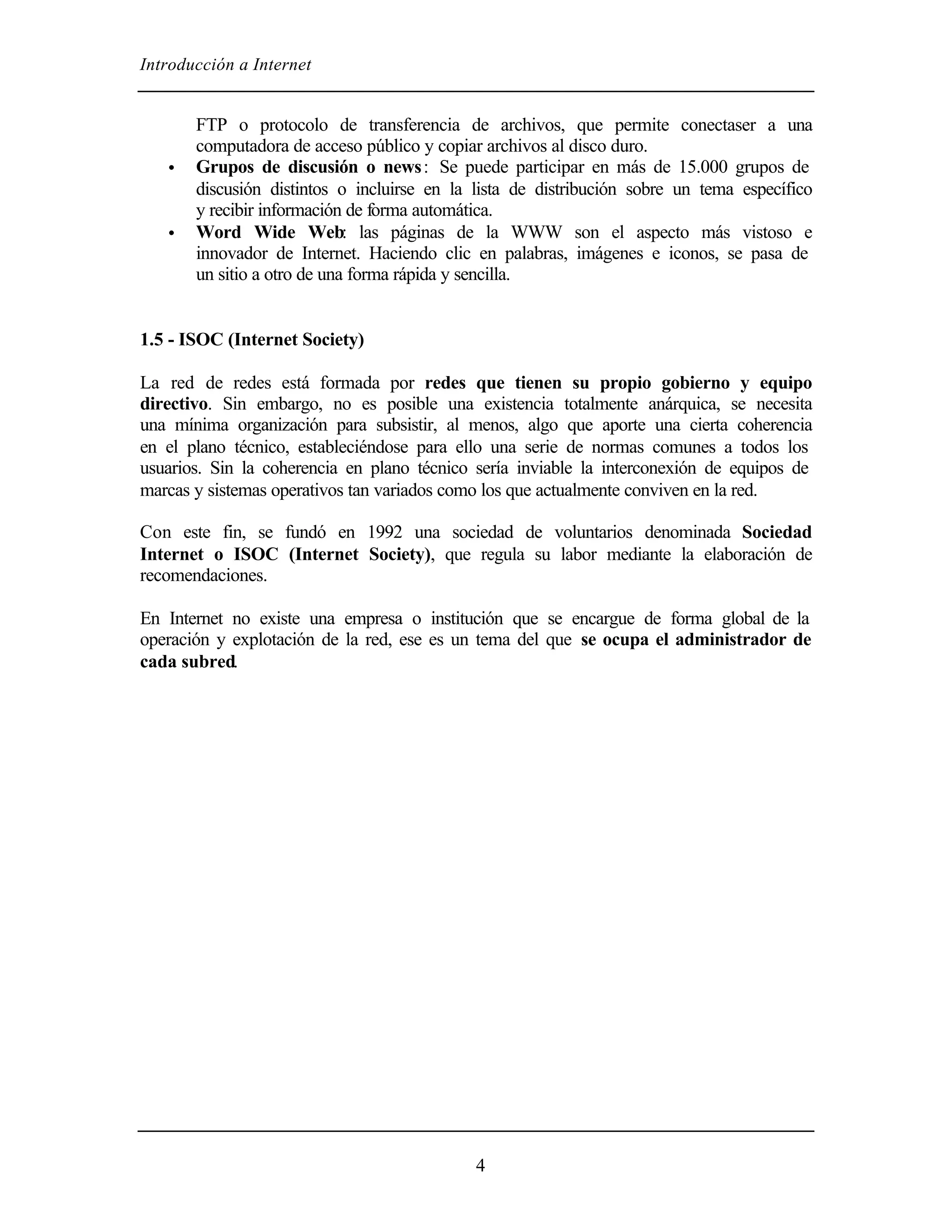 Introducción a Internet


       FTP o protocolo de transferencia de archivos, que permite conectaser a una
       computadora de acceso público y copiar archivos al disco duro.
   •   Grupos de discusión o news : Se puede participar en más de 15.000 grupos de
       discusión distintos o incluirse en la lista de distribución sobre un tema específico
       y recibir información de forma automática.
   •   Word Wide Web: las páginas de la WWW son el aspecto más vistoso e
       innovador de Internet. Haciendo clic en palabras, imágenes e iconos, se pasa de
       un sitio a otro de una forma rápida y sencilla.


1.5 - ISOC (Internet Society)

La red de redes está formada por redes que tienen su propio gobierno y equipo
directivo. Sin embargo, no es posible una existencia totalmente anárquica, se necesita
una mínima organización para subsistir, al menos, algo que aporte una cierta coherencia
en el plano técnico, estableciéndose para ello una serie de normas comunes a todos los
usuarios. Sin la coherencia en plano técnico sería inviable la interconexión de equipos de
marcas y sistemas operativos tan variados como los que actualmente conviven en la red.

Con este fin, se fundó en 1992 una sociedad de voluntarios denominada Sociedad
Internet o ISOC (Internet Society), que regula su labor mediante la elaboración de
recomendaciones.

En Internet no existe una empresa o institución que se encargue de forma global de la
operación y explotación de la red, ese es un tema del que se ocupa el administrador de
cada subred.




                                             4
 