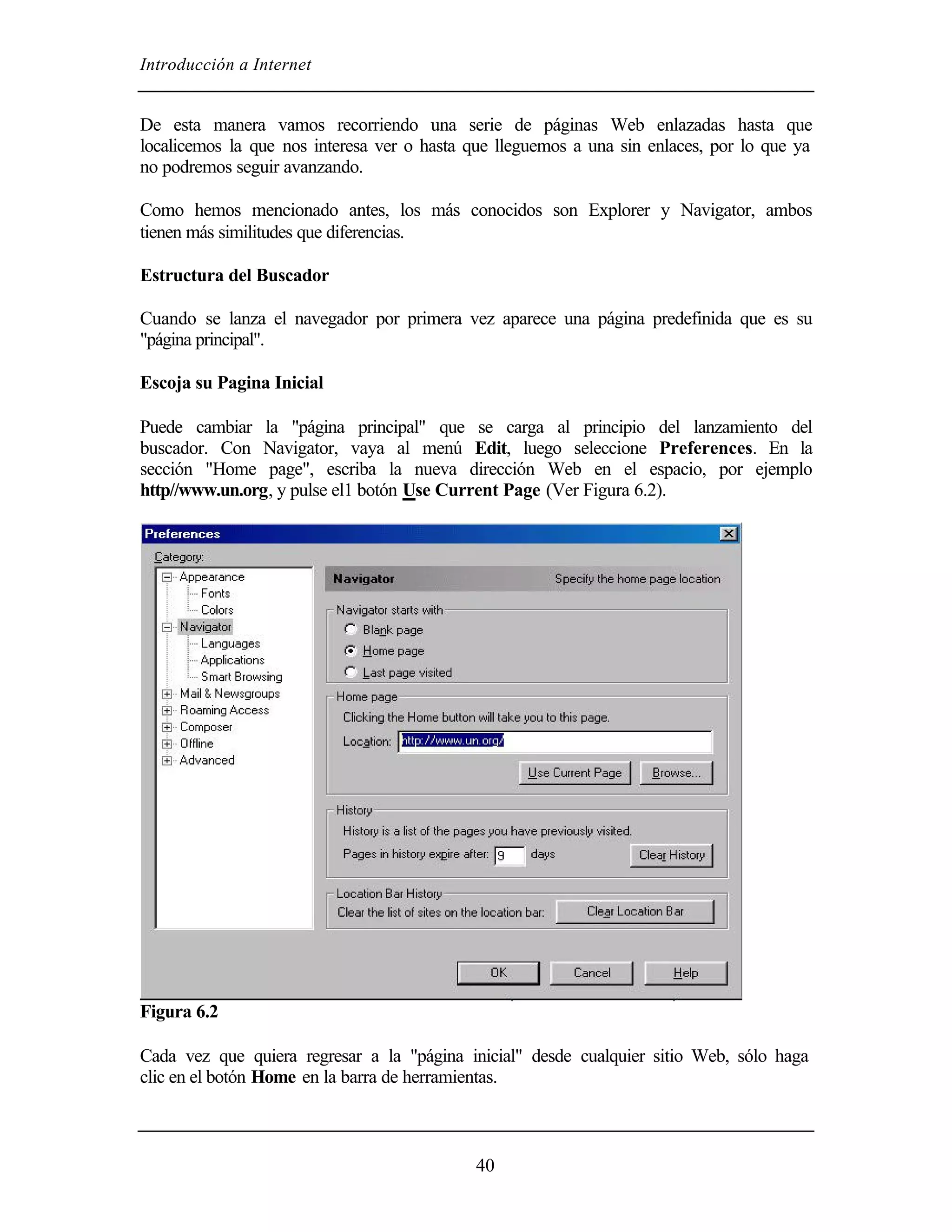 Introducción a Internet


De esta manera vamos recorriendo una serie de páginas Web enlazadas hasta que
localicemos la que nos interesa ver o hasta que lleguemos a una sin enlaces, por lo que ya
no podremos seguir avanzando.

Como hemos mencionado antes, los más conocidos son Explorer y Navigator, ambos
tienen más similitudes que diferencias.

Estructura del Buscador

Cuando se lanza el navegador por primera vez aparece una página predefinida que es su
"página principal".

Escoja su Pagina Inicial

Puede cambiar la "página principal" que se carga al principio del lanzamiento del
buscador. Con Navigator, vaya al menú Edit, luego seleccione Preferences. En la
sección "Home page", escriba la nueva dirección Web en el espacio, por ejemplo
http//www.un.org, y pulse el1 botón Use Current Page (Ver Figura 6.2).




Figura 6.2

Cada vez que quiera regresar a la "página inicial" desde cualquier sitio Web, sólo haga
clic en el botón Home en la barra de herramientas.



                                            40
 
