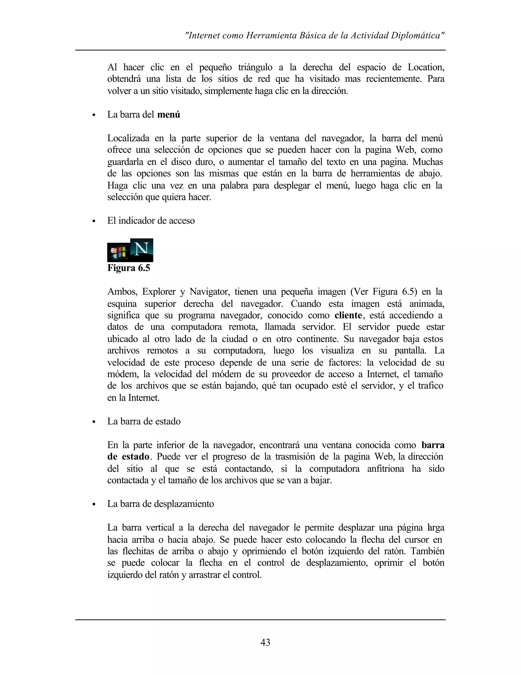 "Internet como Herramienta Básica de la Actividad Diplomática"


    Al hacer clic en el pequeño triángulo a la derecha del espacio de Location,
    obtendrá una lista de los sitios de red que ha visitado mas recientemente. Para
    volver a un sitio visitado, simplemente haga clic en la dirección.

•   La barra del menú

    Localizada en la parte superior de la ventana del navegador, la barra del menú
    ofrece una selección de opciones que se pueden hacer con la pagina Web, como
    guardarla en el disco duro, o aumentar el tamaño del texto en una pagina. Muchas
    de las opciones son las mismas que están en la barra de herramientas de abajo.
    Haga clic una vez en una palabra para desplegar el menú, luego haga clic en la
    selección que quiera hacer.

•   El indicador de acceso



    Figura 6.5

    Ambos, Explorer y Navigator, tienen una pequeña imagen (Ver Figura 6.5) en la
    esquina superior derecha del navegador. Cuando esta imagen está animada,
    significa que su programa navegador, conocido como cliente, está accediendo a
    datos de una computadora remota, llamada servidor. El servidor puede estar
    ubicado al otro lado de la ciudad o en otro continente. Su navegador baja estos
    archivos remotos a su computadora, luego los visualiza en su pantalla. La
    velocidad de este proceso depende de una serie de factores: la velocidad de su
    módem, la velocidad del módem de su proveedor de acceso a Internet, el tamaño
    de los archivos que se están bajando, qué tan ocupado esté el servidor, y el trafico
    en la Internet.

•   La barra de estado

    En la parte inferior de la navegador, encontrará una ventana conocida como barra
    de estado. Puede ver el progreso de la trasmisión de la pagina Web, la dirección
    del sitio al que se está contactando, si la computadora anfitriona ha sido
    contactada y el tamaño de los archivos que se van a bajar.

•   La barra de desplazamiento

    La barra vertical a la derecha del navegador le permite desplazar una página l rga
                                                                                  a
    hacia arriba o hacia abajo. Se puede hacer esto colocando la flecha del cursor en
    las flechitas de arriba o abajo y oprimiendo el botón izquierdo del ratón. También
    se puede colocar la flecha en el control de desplazamiento, oprimir el botón
    izquierdo del ratón y arrastrar el control.




                                           43
 
