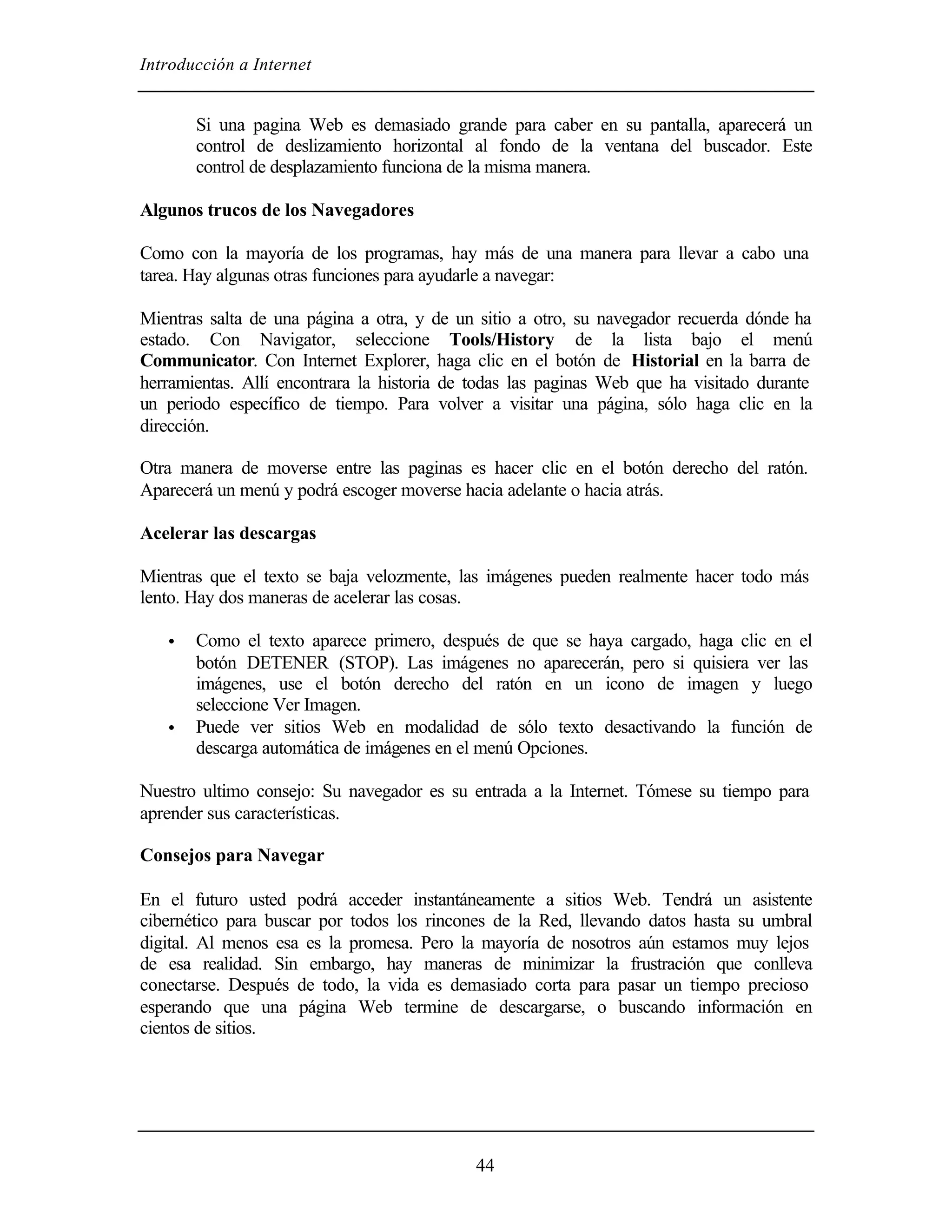 Introducción a Internet


       Si una pagina Web es demasiado grande para caber en su pantalla, aparecerá un
       control de deslizamiento horizontal al fondo de la ventana del buscador. Este
       control de desplazamiento funciona de la misma manera.

Algunos trucos de los Navegadores

Como con la mayoría de los programas, hay más de una manera para llevar a cabo una
tarea. Hay algunas otras funciones para ayudarle a navegar:

Mientras salta de una página a otra, y de un sitio a otro, su navegador recuerda dónde ha
estado. Con Navigator, seleccione Tools/History de la lista bajo el menú
Communicator. Con Internet Explorer, haga clic en el botón de Historial en la barra de
herramientas. Allí encontrara la historia de todas las paginas Web que ha visitado durante
un periodo específico de tiempo. Para volver a visitar una página, sólo haga clic en la
dirección.

Otra manera de moverse entre las paginas es hacer clic en el botón derecho del ratón.
Aparecerá un menú y podrá escoger moverse hacia adelante o hacia atrás.

Acelerar las descargas

Mientras que el texto se baja velozmente, las imágenes pueden realmente hacer todo más
lento. Hay dos maneras de acelerar las cosas.

   •   Como el texto aparece primero, después de que se haya cargado, haga clic en el
       botón DETENER (STOP). Las imágenes no aparecerán, pero si quisiera ver las
       imágenes, use el botón derecho del ratón en un icono de imagen y luego
       seleccione Ver Imagen.
   •   Puede ver sitios Web en modalidad de sólo texto desactivando la función de
       descarga automática de imágenes en el menú Opciones.

Nuestro ultimo consejo: Su navegador es su entrada a la Internet. Tómese su tiempo para
aprender sus características.

Consejos para Navegar

En el futuro usted podrá acceder instantáneamente a sitios Web. Tendrá un asistente
cibernético para buscar por todos los rincones de la Red, llevando datos hasta su umbral
digital. Al menos esa es la promesa. Pero la mayoría de nosotros aún estamos muy lejos
de esa realidad. Sin embargo, hay maneras de minimizar la frustración que conlleva
conectarse. Después de todo, la vida es demasiado corta para pasar un tiempo precioso
esperando que una página Web termine de descargarse, o buscando información en
cientos de sitios.




                                            44
 