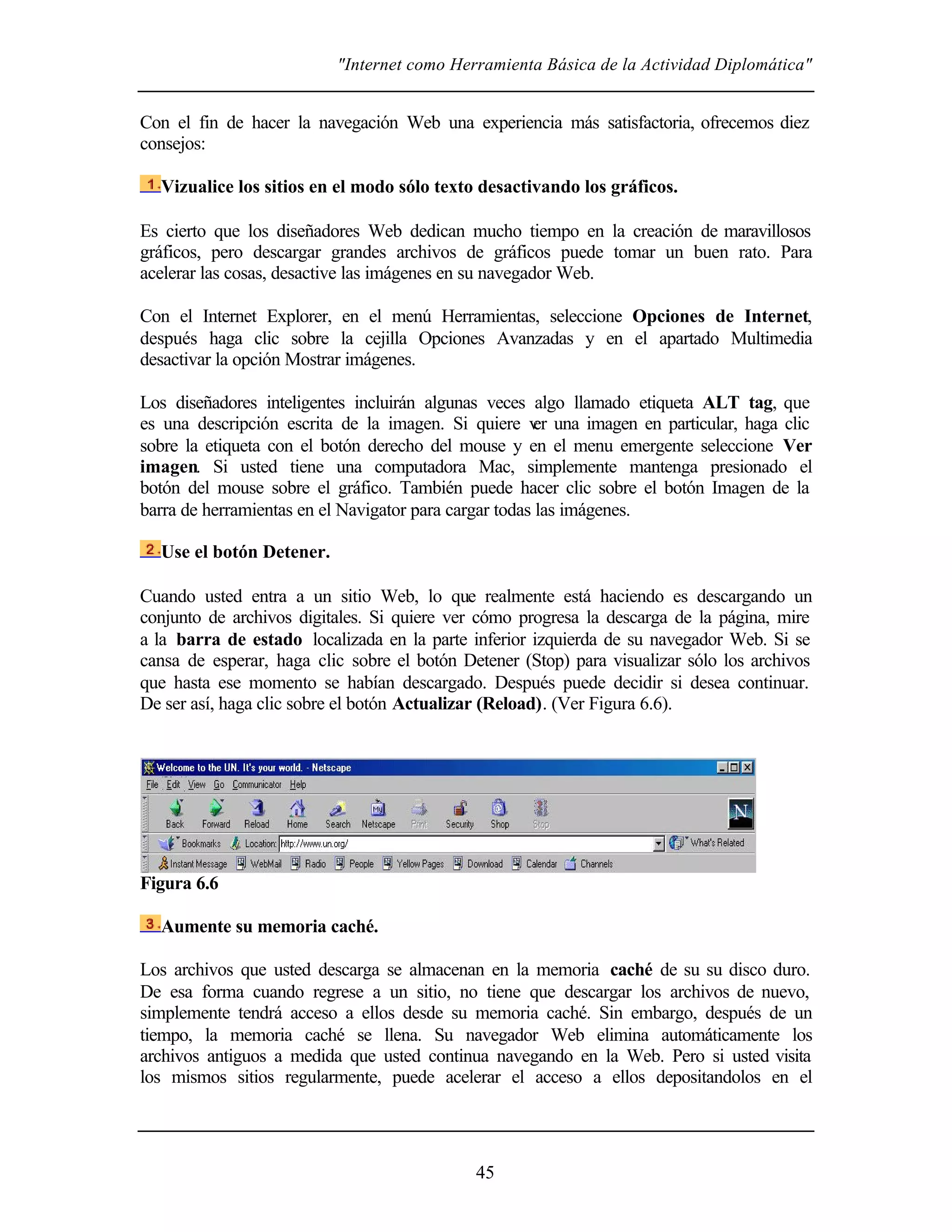 "Internet como Herramienta Básica de la Actividad Diplomática"


Con el fin de hacer la navegación Web una experiencia más satisfactoria, ofrecemos diez
consejos:

  Vizualice los sitios en el modo sólo texto desactivando los gráficos.

Es cierto que los diseñadores Web dedican mucho tiempo en la creación de maravillosos
gráficos, pero descargar grandes archivos de gráficos puede tomar un buen rato. Para
acelerar las cosas, desactive las imágenes en su navegador Web.

Con el Internet Explorer, en el menú Herramientas, seleccione Opciones de Internet,
después haga clic sobre la cejilla Opciones Avanzadas y en el apartado Multimedia
desactivar la opción Mostrar imágenes.

Los diseñadores inteligentes incluirán algunas veces algo llamado etiqueta ALT tag, que
es una descripción escrita de la imagen. Si quiere v una imagen en particular, haga clic
                                                       er
sobre la etiqueta con el botón derecho del mouse y en el menu emergente seleccione Ver
imagen. Si usted tiene una computadora Mac, simplemente mantenga presionado el
botón del mouse sobre el gráfico. También puede hacer clic sobre el botón Imagen de la
barra de herramientas en el Navigator para cargar todas las imágenes.

  Use el botón Detener.

Cuando usted entra a un sitio Web, lo que realmente está haciendo es descargando un
conjunto de archivos digitales. Si quiere ver cómo progresa la descarga de la página, mire
a la barra de estado localizada en la parte inferior izquierda de su navegador Web. Si se
cansa de esperar, haga clic sobre el botón Detener (Stop) para visualizar sólo los archivos
que hasta ese momento se habían descargado. Después puede decidir si desea continuar.
De ser así, haga clic sobre el botón Actualizar (Reload). (Ver Figura 6.6).




Figura 6.6

  Aumente su memoria caché.

Los archivos que usted descarga se almacenan en la memoria caché de su su disco duro.
De esa forma cuando regrese a un sitio, no tiene que descargar los archivos de nuevo,
simplemente tendrá acceso a ellos desde su memoria caché. Sin embargo, después de un
tiempo, la memoria caché se llena. Su navegador Web elimina automáticamente los
archivos antiguos a medida que usted continua navegando en la Web. Pero si usted visita
los mismos sitios regularmente, puede acelerar el acceso a ellos depositandolos en el




                                             45
 