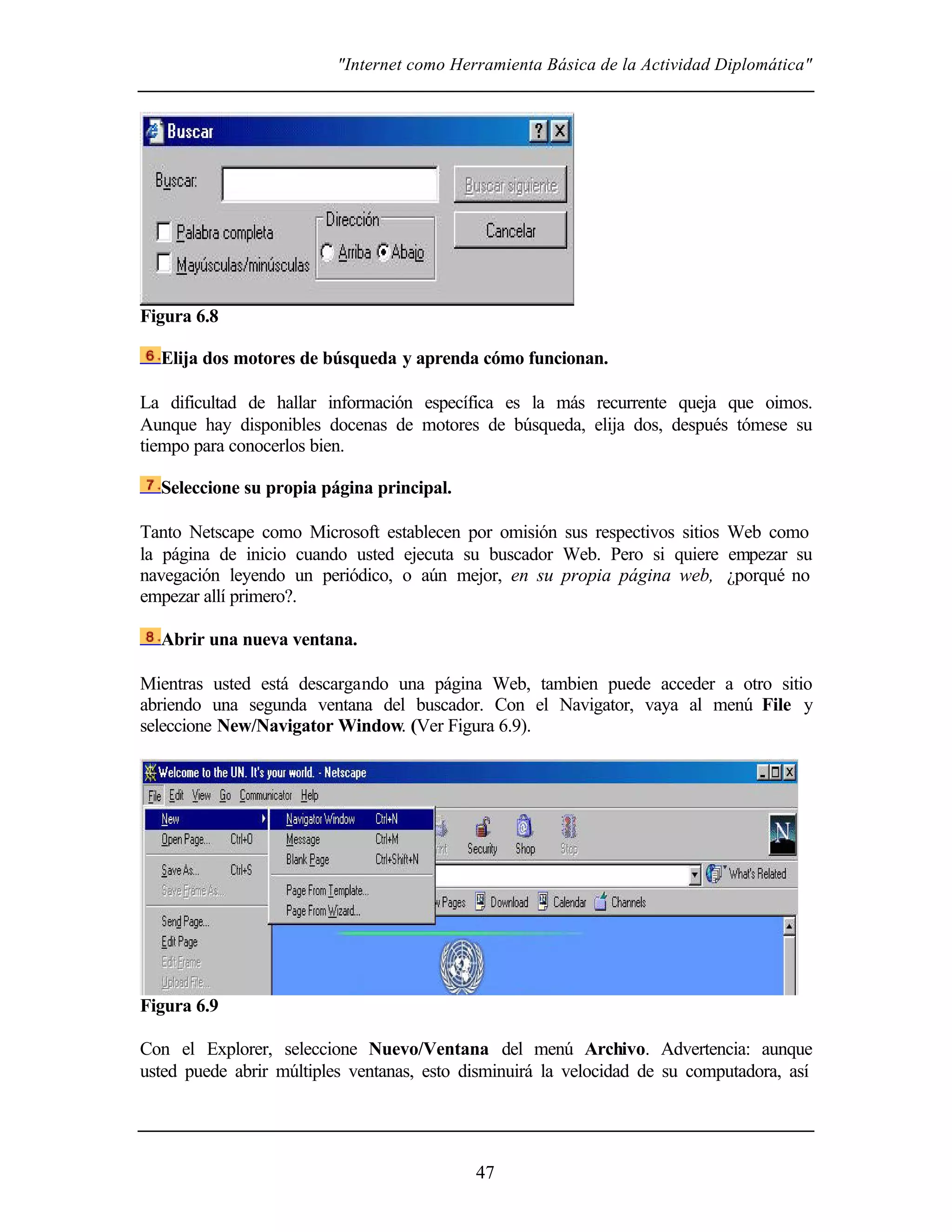 "Internet como Herramienta Básica de la Actividad Diplomática"




Figura 6.8

  Elija dos motores de búsqueda y aprenda cómo funcionan.

La dificultad de hallar información específica es la más recurrente queja que oimos.
Aunque hay disponibles docenas de motores de búsqueda, elija dos, después tómese su
tiempo para conocerlos bien.

  Seleccione su propia página principal.

Tanto Netscape como Microsoft establecen por omisión sus respectivos sitios Web como
la página de inicio cuando usted ejecuta su buscador Web. Pero si quiere empezar su
navegación leyendo un periódico, o aún mejor, en su propia página web, ¿porqué no
empezar allí primero?.

  Abrir una nueva ventana.

Mientras usted está descargando una página Web, tambien puede acceder a otro sitio
abriendo una segunda ventana del buscador. Con el Navigator, vaya al menú File y
seleccione New/Navigator Window. (Ver Figura 6.9).




Figura 6.9

Con el Explorer, seleccione Nuevo/Ventana del menú Archivo. Advertencia: aunque
usted puede abrir múltiples ventanas, esto disminuirá la velocidad de su computadora, así




                                            47
 