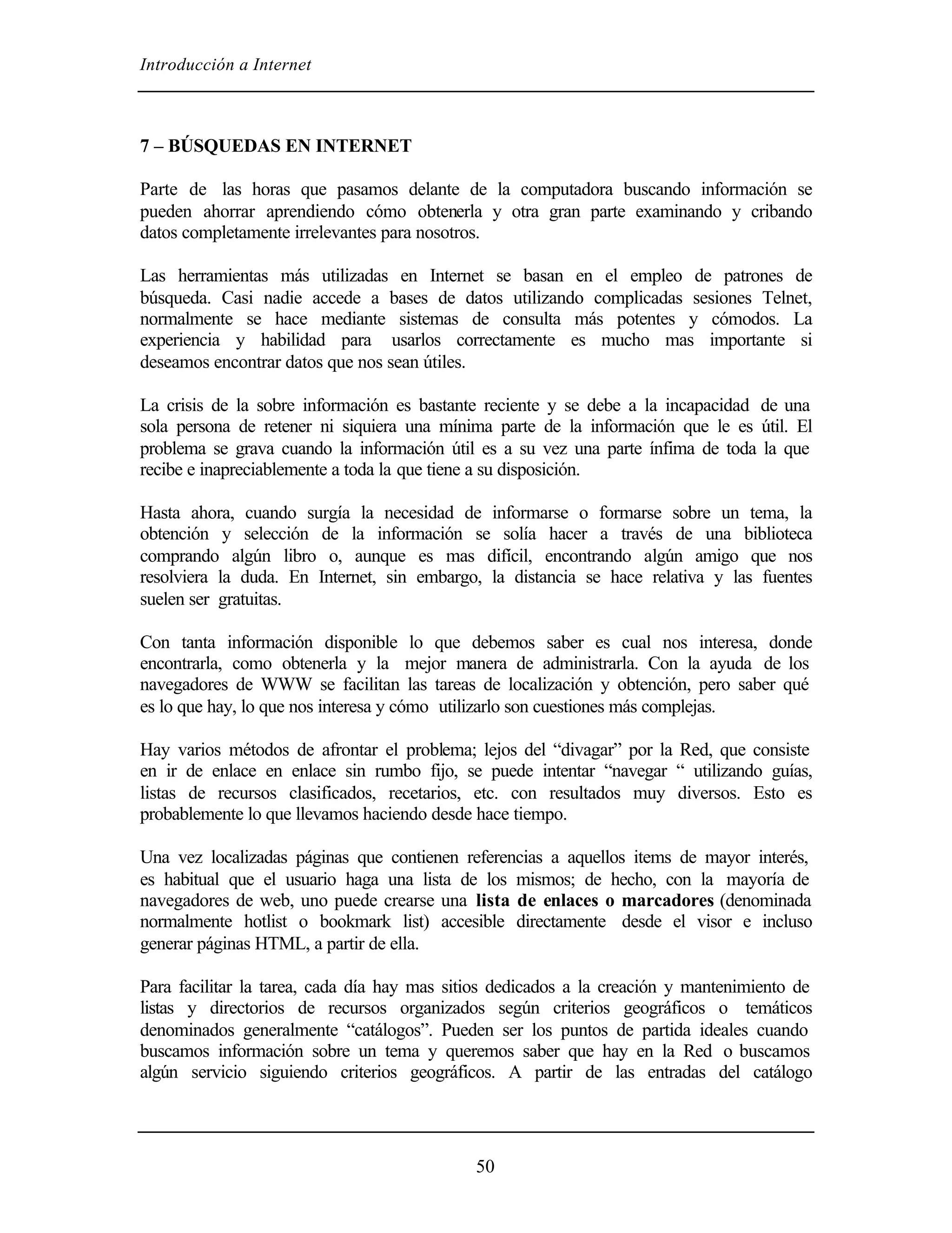 Introducción a Internet



7 – BÚSQUEDAS EN INTERNET

Parte de las horas que pasamos delante de la computadora buscando información se
pueden ahorrar aprendiendo cómo obtenerla y otra gran parte examinando y cribando
datos completamente irrelevantes para nosotros.

Las herramientas más utilizadas en Internet se basan en el empleo de patrones de
búsqueda. Casi nadie accede a bases de datos utilizando complicadas sesiones Telnet,
normalmente se hace mediante sistemas de consulta más potentes y cómodos. La
experiencia y habilidad para usarlos correctamente es mucho mas importante si
deseamos encontrar datos que nos sean útiles.

La crisis de la sobre información es bastante reciente y se debe a la incapacidad de una
sola persona de retener ni siquiera una mínima parte de la información que le es útil. El
problema se grava cuando la información útil es a su vez una parte ínfima de toda la que
recibe e inapreciablemente a toda la que tiene a su disposición.

Hasta ahora, cuando surgía la necesidad de informarse o formarse sobre un tema, la
obtención y selección de la información se solía hacer a través de una biblioteca
comprando algún libro o, aunque es mas difícil, encontrando algún amigo que nos
resolviera la duda. En Internet, sin embargo, la distancia se hace relativa y las fuentes
suelen ser gratuitas.

Con tanta información disponible lo que debemos saber es cual nos interesa, donde
encontrarla, como obtenerla y la mejor manera de administrarla. Con la ayuda de los
navegadores de WWW se facilitan las tareas de localización y obtención, pero saber qué
es lo que hay, lo que nos interesa y cómo utilizarlo son cuestiones más complejas.

Hay varios métodos de afrontar el problema; lejos del “divagar” por la Red, que consiste
en ir de enlace en enlace sin rumbo fijo, se puede intentar “navegar “ utilizando guías,
listas de recursos clasificados, recetarios, etc. con resultados muy diversos. Esto es
probablemente lo que llevamos haciendo desde hace tiempo.

Una vez localizadas páginas que contienen referencias a aquellos items de mayor interés,
es habitual que el usuario haga una lista de los mismos; de hecho, con la mayoría de
navegadores de web, uno puede crearse una lista de enlaces o marcadores (denominada
normalmente hotlist o bookmark list) accesible directamente desde el visor e incluso
generar páginas HTML, a partir de ella.

Para facilitar la tarea, cada día hay mas sitios dedicados a la creación y mantenimiento de
listas y directorios de recursos organizados según criterios geográficos o temáticos
denominados generalmente “catálogos”. Pueden ser los puntos de partida ideales cuando
buscamos información sobre un tema y queremos saber que hay en la Red o buscamos
algún servicio siguiendo criterios geográficos. A partir de las entradas del catálogo




                                             50
 
