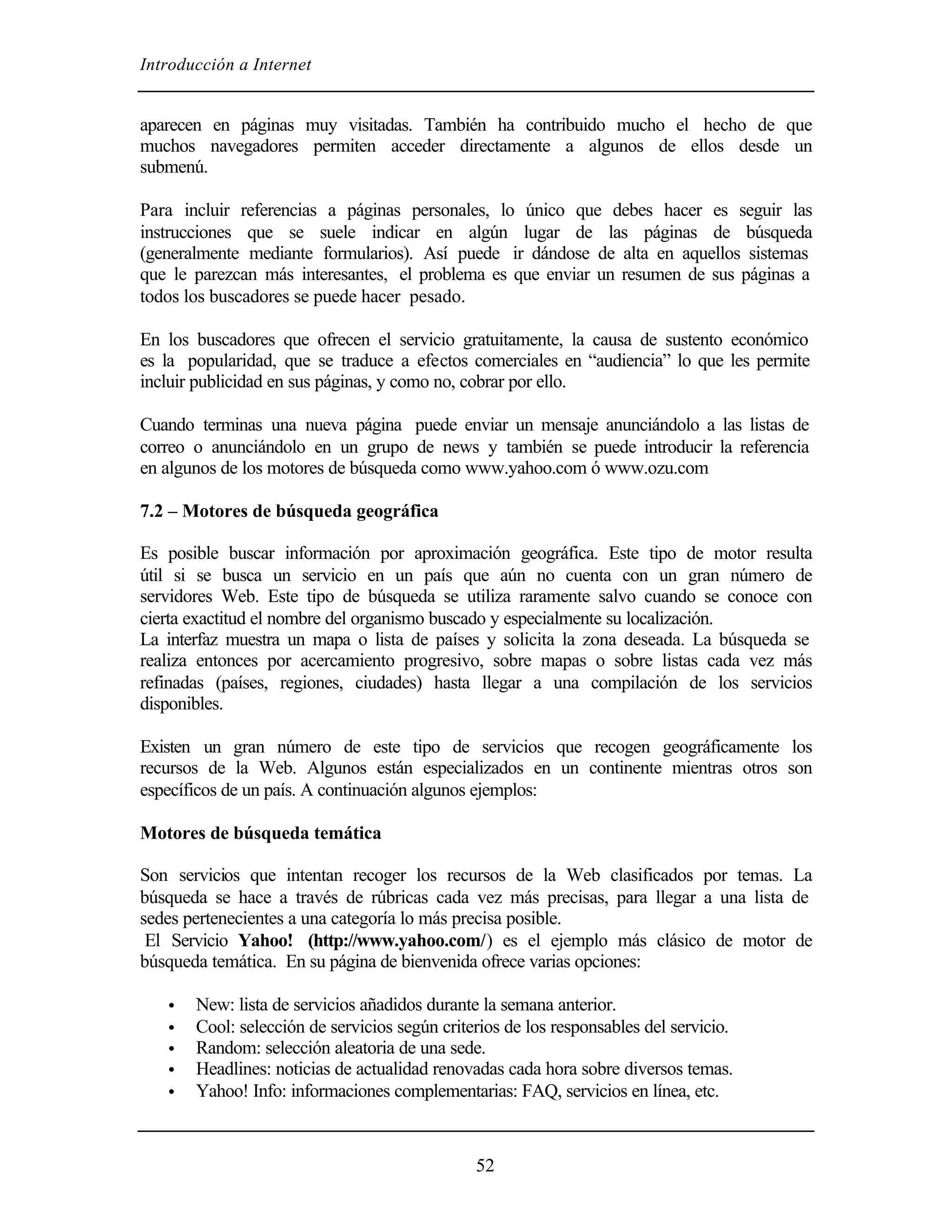 Introducción a Internet


aparecen en páginas muy visitadas. También ha contribuido mucho el hecho de que
muchos navegadores permiten acceder directamente a algunos de ellos desde un
submenú.

Para incluir referencias a páginas personales, lo único que debes hacer es seguir las
instrucciones que se suele indicar en algún lugar de las páginas de búsqueda
(generalmente mediante formularios). Así puede ir dándose de alta en aquellos sistemas
que le parezcan más interesantes, el problema es que enviar un resumen de sus páginas a
todos los buscadores se puede hacer pesado.

En los buscadores que ofrecen el servicio gratuitamente, la causa de sustento económico
es la popularidad, que se traduce a efectos comerciales en “audiencia” lo que les permite
incluir publicidad en sus páginas, y como no, cobrar por ello.

Cuando terminas una nueva página puede enviar un mensaje anunciándolo a las listas de
correo o anunciándolo en un grupo de news y también se puede introducir la referencia
en algunos de los motores de búsqueda como www.yahoo.com ó www.ozu.com

7.2 – Motores de búsqueda geográfica

Es posible buscar información por aproximación geográfica. Este tipo de motor resulta
útil si se busca un servicio en un país que aún no cuenta con un gran número de
servidores Web. Este tipo de búsqueda se utiliza raramente salvo cuando se conoce con
cierta exactitud el nombre del organismo buscado y especialmente su localización.
La interfaz muestra un mapa o lista de países y solicita la zona deseada. La búsqueda se
realiza entonces por acercamiento progresivo, sobre mapas o sobre listas cada vez más
refinadas (países, regiones, ciudades) hasta llegar a una compilación de los servicios
disponibles.

Existen un gran número de este tipo de servicios que recogen geográficamente los
recursos de la Web. Algunos están especializados en un continente mientras otros son
específicos de un país. A continuación algunos ejemplos:

Motores de búsqueda temática

Son servicios que intentan recoger los recursos de la Web clasificados por temas. La
búsqueda se hace a través de rúbricas cada vez más precisas, para llegar a una lista de
sedes pertenecientes a una categoría lo más precisa posible.
 El Servicio Yahoo! (http://www.yahoo.com/) es el ejemplo más clásico de motor de
búsqueda temática. En su página de bienvenida ofrece varias opciones:

   •   New: lista de servicios añadidos durante la semana anterior.
   •   Cool: selección de servicios según criterios de los responsables del servicio.
   •   Random: selección aleatoria de una sede.
   •   Headlines: noticias de actualidad renovadas cada hora sobre diversos temas.
   •   Yahoo! Info: informaciones complementarias: FAQ, servicios en línea, etc.



                                               52
 