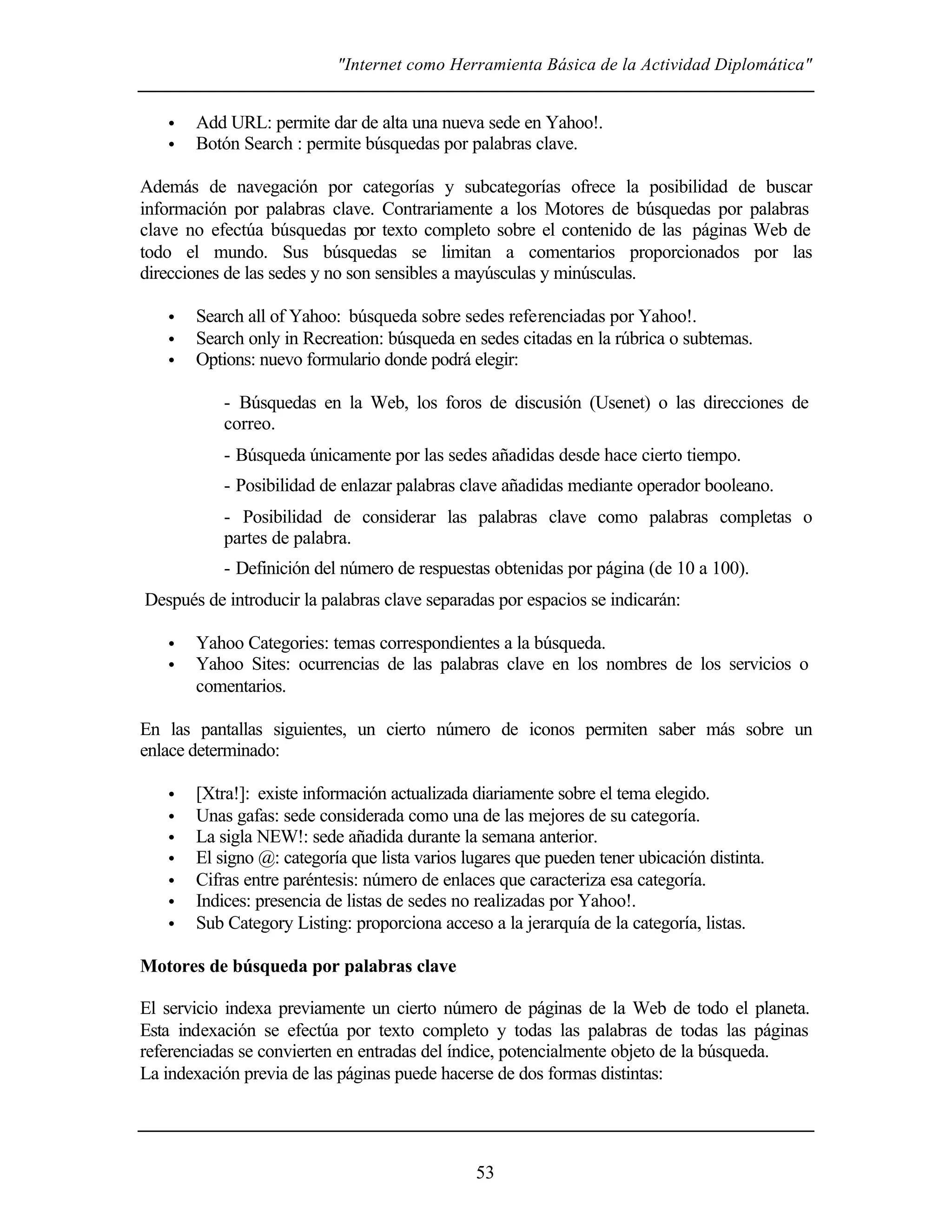 "Internet como Herramienta Básica de la Actividad Diplomática"


   •   Add URL: permite dar de alta una nueva sede en Yahoo!.
   •   Botón Search : permite búsquedas por palabras clave.

Además de navegación por categorías y subcategorías ofrece la posibilidad de buscar
información por palabras clave. Contrariamente a los Motores de búsquedas por palabras
clave no efectúa búsquedas por texto completo sobre el contenido de las páginas Web de
todo el mundo. Sus búsquedas se limitan a comentarios proporcionados por las
direcciones de las sedes y no son sensibles a mayúsculas y minúsculas.

   •   Search all of Yahoo: búsqueda sobre sedes referenciadas por Yahoo!.
   •   Search only in Recreation: búsqueda en sedes citadas en la rúbrica o subtemas.
   •   Options: nuevo formulario donde podrá elegir:

           - Búsquedas en la Web, los foros de discusión (Usenet) o las direcciones de
           correo.
           - Búsqueda únicamente por las sedes añadidas desde hace cierto tiempo.
           - Posibilidad de enlazar palabras clave añadidas mediante operador booleano.
           - Posibilidad de considerar las palabras clave como palabras completas o
           partes de palabra.
           - Definición del número de respuestas obtenidas por página (de 10 a 100).
Después de introducir la palabras clave separadas por espacios se indicarán:

   •   Yahoo Categories: temas correspondientes a la búsqueda.
   •   Yahoo Sites: ocurrencias de las palabras clave en los nombres de los servicios o
       comentarios.

En las pantallas siguientes, un cierto número de iconos permiten saber más sobre un
enlace determinado:

   •   [Xtra!]: existe información actualizada diariamente sobre el tema elegido.
   •   Unas gafas: sede considerada como una de las mejores de su categoría.
   •   La sigla NEW!: sede añadida durante la semana anterior.
   •   El signo @: categoría que lista varios lugares que pueden tener ubicación distinta.
   •   Cifras entre paréntesis: número de enlaces que caracteriza esa categoría.
   •   Indices: presencia de listas de sedes no realizadas por Yahoo!.
   •   Sub Category Listing: proporciona acceso a la jerarquía de la categoría, listas.

Motores de búsqueda por palabras clave

El servicio indexa previamente un cierto número de páginas de la Web de todo el planeta.
Esta indexación se efectúa por texto completo y todas las palabras de todas las páginas
referenciadas se convierten en entradas del índice, potencialmente objeto de la búsqueda.
La indexación previa de las páginas puede hacerse de dos formas distintas:




                                               53
 
