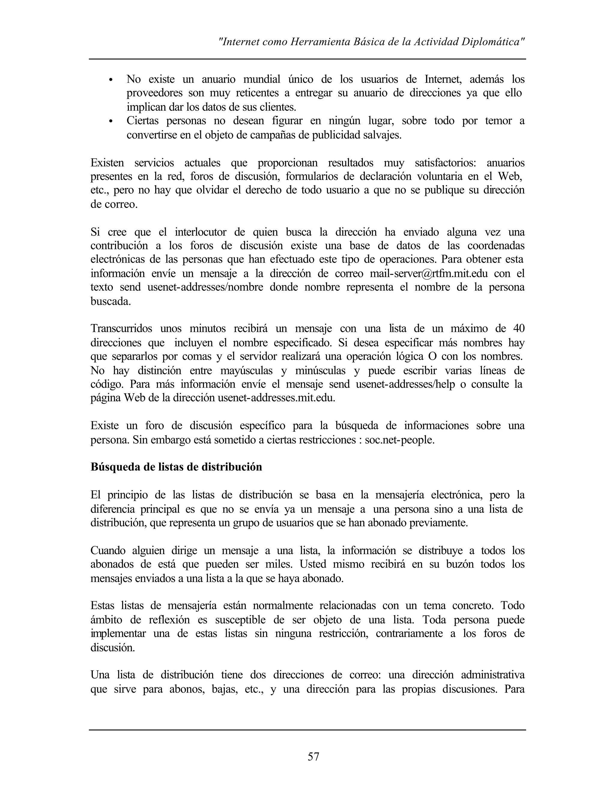 "Internet como Herramienta Básica de la Actividad Diplomática"


   •   No existe un anuario mundial único de los usuarios de Internet, además los
       proveedores son muy reticentes a entregar su anuario de direcciones ya que ello
       implican dar los datos de sus clientes.
   •   Ciertas personas no desean figurar en ningún lugar, sobre todo por temor a
       convertirse en el objeto de campañas de publicidad salvajes.

Existen servicios actuales que proporcionan resultados muy satisfactorios: anuarios
presentes en la red, foros de discusión, formularios de declaración voluntaria en el Web,
etc., pero no hay que olvidar el derecho de todo usuario a que no se publique su dirección
de correo.

Si cree que el interlocutor de quien busca la dirección ha enviado alguna vez una
contribución a los foros de discusión existe una base de datos de las coordenadas
electrónicas de las personas que han efectuado este tipo de operaciones. Para obtener esta
información envíe un mensaje a la dirección de correo mail-server@rtfm.mit.edu con el
texto send usenet-addresses/nombre donde nombre representa el nombre de la persona
buscada.

Transcurridos unos minutos recibirá un mensaje con una lista de un máximo de 40
direcciones que incluyen el nombre especificado. Si desea especificar más nombres hay
que separarlos por comas y el servidor realizará una operación lógica O con los nombres.
No hay distinción entre mayúsculas y minúsculas y puede escribir varias líneas de
código. Para más información envíe el mensaje send usenet-addresses/help o consulte la
página Web de la dirección usenet-addresses.mit.edu.

Existe un foro de discusión específico para la búsqueda de informaciones sobre una
persona. Sin embargo está sometido a ciertas restricciones : soc.net-people.

Búsqueda de listas de distribución

El principio de las listas de distribución se basa en la mensajería electrónica, pero la
diferencia principal es que no se envía ya un mensaje a una persona sino a una lista de
distribución, que representa un grupo de usuarios que se han abonado previamente.

Cuando alguien dirige un mensaje a una lista, la información se distribuye a todos los
abonados de está que pueden ser miles. Usted mismo recibirá en su buzón todos los
mensajes enviados a una lista a la que se haya abonado.

Estas listas de mensajería están normalmente relacionadas con un tema concreto. Todo
ámbito de reflexión es susceptible de ser objeto de una lista. Toda persona puede
implementar una de estas listas sin ninguna restricción, contrariamente a los foros de
discusión.

Una lista de distribución tiene dos direcciones de correo: una dirección administrativa
que sirve para abonos, bajas, etc., y una dirección para las propias discusiones. Para




                                            57
 