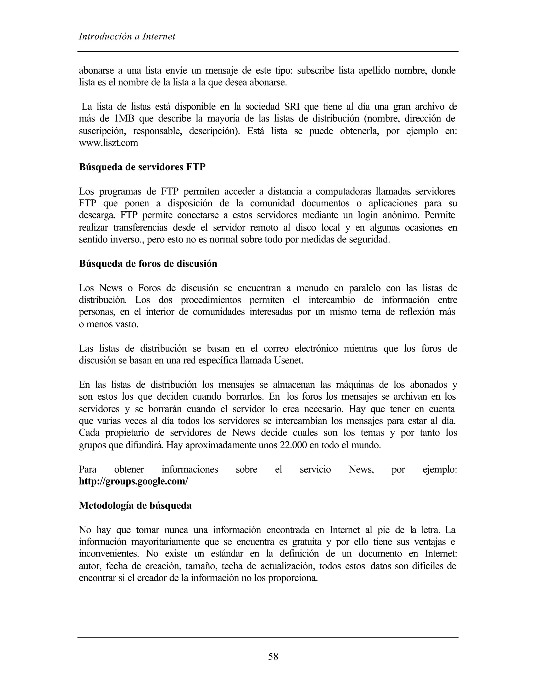 Introducción a Internet


abonarse a una lista envíe un mensaje de este tipo: subscribe lista apellido nombre, donde
lista es el nombre de la lista a la que desea abonarse.

 La lista de listas está disponible en la sociedad SRI que tiene al día una gran archivo de
más de 1MB que describe la mayoría de las listas de distribución (nombre, dirección de
suscripción, responsable, descripción). Está lista se puede obtenerla, por ejemplo en:
www.liszt.com

Búsqueda de servidores FTP

Los programas de FTP permiten acceder a distancia a computadoras llamadas servidores
FTP que ponen a disposición de la comunidad documentos o aplicaciones para su
descarga. FTP permite conectarse a estos servidores mediante un login anónimo. Permite
realizar transferencias desde el servidor remoto al disco local y en algunas ocasiones en
sentido inverso., pero esto no es normal sobre todo por medidas de seguridad.

Búsqueda de foros de discusión

Los News o Foros de discusión se encuentran a menudo en paralelo con las listas de
distribución. Los dos procedimientos permiten el intercambio de información entre
personas, en el interior de comunidades interesadas por un mismo tema de reflexión más
o menos vasto.

Las listas de distribución se basan en el correo electrónico mientras que los foros de
discusión se basan en una red específica llamada Usenet.

En las listas de distribución los mensajes se almacenan las máquinas de los abonados y
son estos los que deciden cuando borrarlos. En los foros los mensajes se archivan en los
servidores y se borrarán cuando el servidor lo crea necesario. Hay que tener en cuenta
que varias veces al día todos los servidores se intercambian los mensajes para estar al día.
Cada propietario de servidores de News decide cuales son los temas y por tanto los
grupos que difundirá. Hay aproximadamente unos 22.000 en todo el mundo.

Para     obtener   informaciones      sobre    el    servicio    News,      por    ejemplo:
http://groups.google.com/

Metodología de búsqueda

No hay que tomar nunca una información encontrada en Internet al pie de la letra. La
información mayoritariamente que se encuentra es gratuita y por ello tiene sus ventajas e
inconvenientes. No existe un estándar en la definición de un documento en Internet:
autor, fecha de creación, tamaño, techa de actualización, todos estos datos son difíciles de
encontrar si el creador de la información no los proporciona.




                                              58
 
