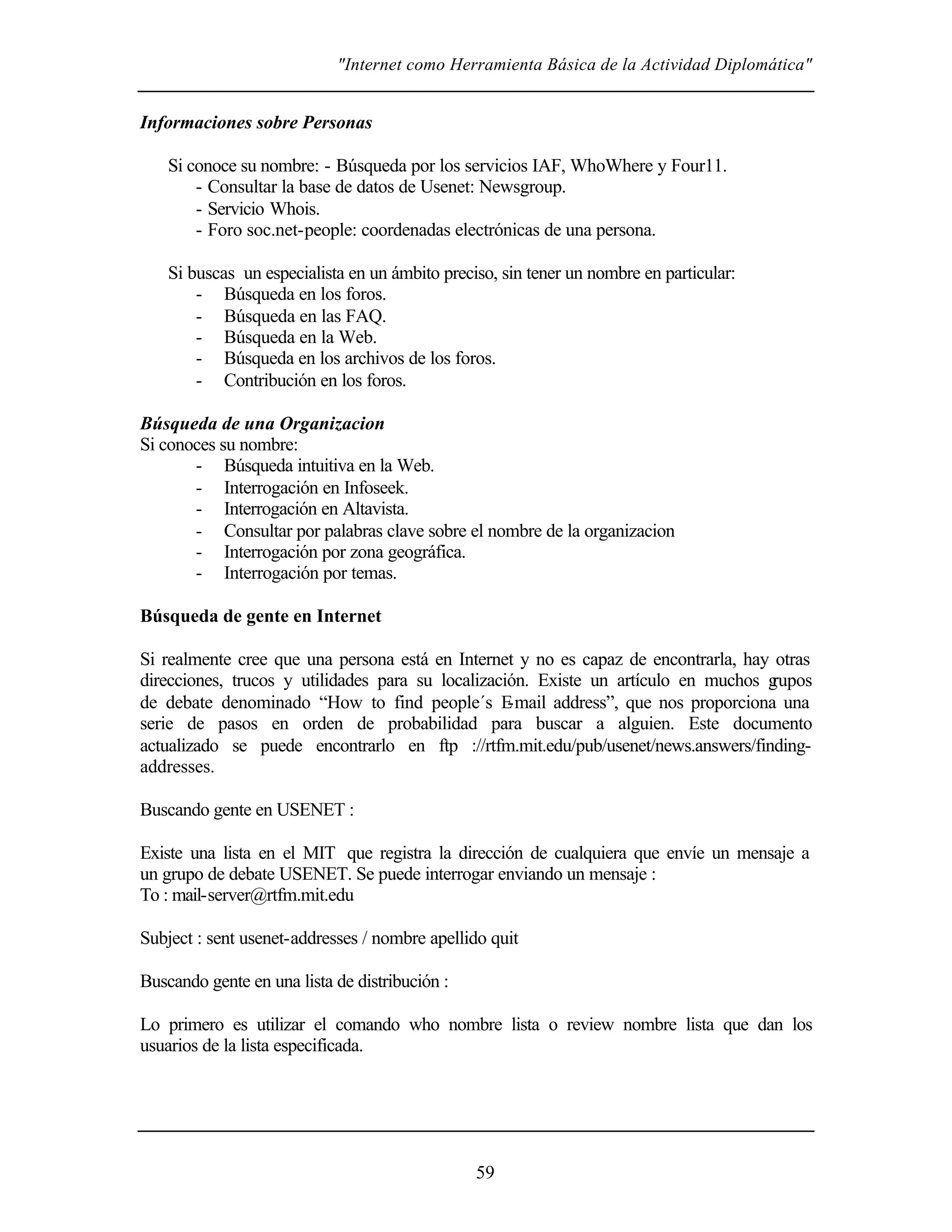 "Internet como Herramienta Básica de la Actividad Diplomática"


Informaciones sobre Personas

    Si conoce su nombre: - Búsqueda por los servicios IAF, WhoWhere y Four11.
        - Consultar la base de datos de Usenet: Newsgroup.
        - Servicio Whois.
        - Foro soc.net-people: coordenadas electrónicas de una persona.

    Si buscas un especialista en un ámbito preciso, sin tener un nombre en particular:
        - Búsqueda en los foros.
        - Búsqueda en las FAQ.
        - Búsqueda en la Web.
        - Búsqueda en los archivos de los foros.
        - Contribución en los foros.

Búsqueda de una Organizacion
Si conoces su nombre:
       - Búsqueda intuitiva en la Web.
       - Interrogación en Infoseek.
       - Interrogación en Altavista.
       - Consultar por palabras clave sobre el nombre de la organizacion
       - Interrogación por zona geográfica.
       - Interrogación por temas.

Búsqueda de gente en Internet

Si realmente cree que una persona está en Internet y no es capaz de encontrarla, hay otras
direcciones, trucos y utilidades para su localización. Existe un artículo en muchos g rupos
de debate denominado “How to find people´s E       -mail address”, que nos proporciona una
serie de pasos en orden de probabilidad para buscar a alguien. Este documento
actualizado se puede encontrarlo en ftp ://rtfm.mit.edu/pub/usenet/news.answers/finding-
addresses.

Buscando gente en USENET :

Existe una lista en el MIT que registra la dirección de cualquiera que envíe un mensaje a
un grupo de debate USENET. Se puede interrogar enviando un mensaje :
To : mail-server@rtfm.mit.edu

Subject : sent usenet-addresses / nombre apellido quit

Buscando gente en una lista de distribución :

Lo primero es utilizar el comando who nombre lista o review nombre lista que dan los
usuarios de la lista especificada.




                                                59
 