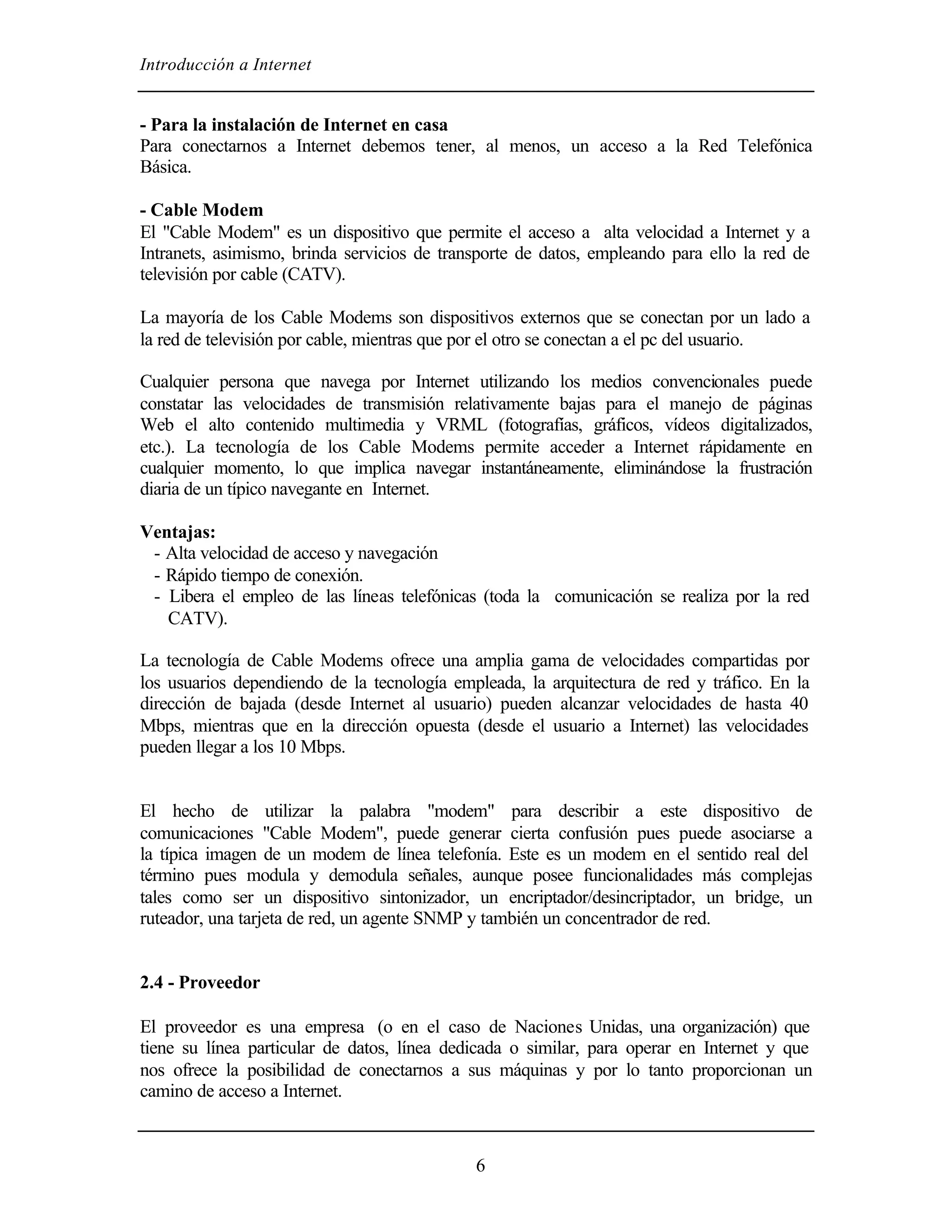 Introducción a Internet


- Para la instalación de Internet en casa
Para conectarnos a Internet debemos tener, al menos, un acceso a la Red Telefónica
Básica.

- Cable Modem
El "Cable Modem" es un dispositivo que permite el acceso a alta velocidad a Internet y a
Intranets, asimismo, brinda servicios de transporte de datos, empleando para ello la red de
televisión por cable (CATV).

La mayoría de los Cable Modems son dispositivos externos que se conectan por un lado a
la red de televisión por cable, mientras que por el otro se conectan a el pc del usuario.

Cualquier persona que navega por Internet utilizando los medios convencionales puede
constatar las velocidades de transmisión relativamente bajas para el manejo de páginas
Web el alto contenido multimedia y VRML (fotografías, gráficos, vídeos digitalizados,
etc.). La tecnología de los Cable Modems permite acceder a Internet rápidamente en
cualquier momento, lo que implica navegar instantáneamente, eliminándose la frustración
diaria de un típico navegante en Internet.

Ventajas:
 - Alta velocidad de acceso y navegación
 - Rápido tiempo de conexión.
 - Libera el empleo de las líneas telefónicas (toda la comunicación se realiza por la red
   CATV).

La tecnología de Cable Modems ofrece una amplia gama de velocidades compartidas por
los usuarios dependiendo de la tecnología empleada, la arquitectura de red y tráfico. En la
dirección de bajada (desde Internet al usuario) pueden alcanzar velocidades de hasta 40
Mbps, mientras que en la dirección opuesta (desde el usuario a Internet) las velocidades
pueden llegar a los 10 Mbps.


El hecho de utilizar la palabra "modem" para describir a este dispositivo de
comunicaciones "Cable Modem", puede generar cierta confusión pues puede asociarse a
la típica imagen de un modem de línea telefonía. Este es un modem en el sentido real del
término pues modula y demodula señales, aunque posee funcionalidades más complejas
tales como ser un dispositivo sintonizador, un encriptador/desincriptador, un bridge, un
ruteador, una tarjeta de red, un agente SNMP y también un concentrador de red.


2.4 - Proveedor

El proveedor es una empresa (o en el caso de Naciones Unidas, una organización) que
tiene su línea particular de datos, línea dedicada o similar, para operar en Internet y que
nos ofrece la posibilidad de conectarnos a sus máquinas y por lo tanto proporcionan un
camino de acceso a Internet.



                                             6
 