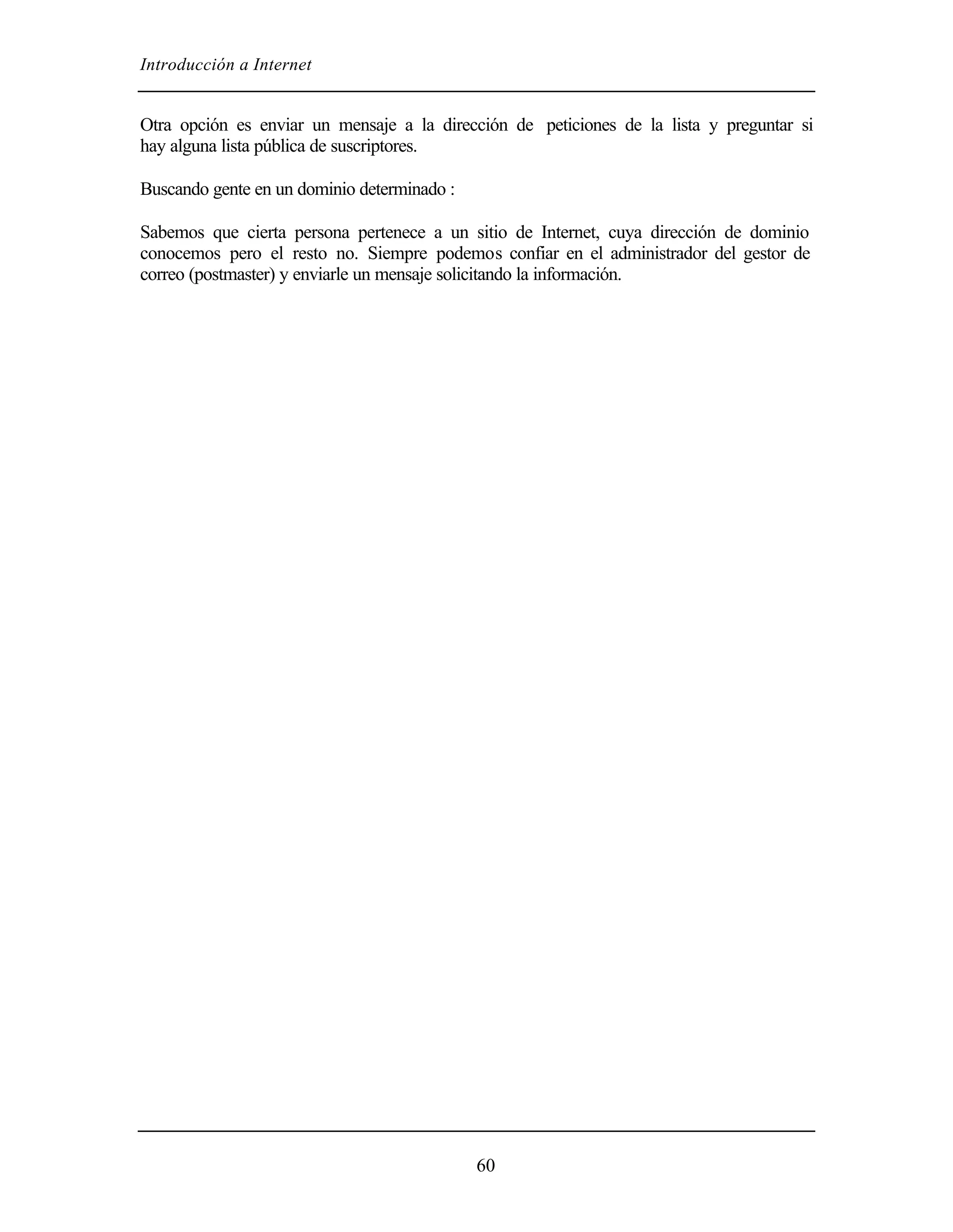 Introducción a Internet


Otra opción es enviar un mensaje a la dirección de peticiones de la lista y preguntar si
hay alguna lista pública de suscriptores.

Buscando gente en un dominio determinado :

Sabemos que cierta persona pertenece a un sitio de Internet, cuya dirección de dominio
conocemos pero el resto no. Siempre podemos confiar en el administrador del gestor de
correo (postmaster) y enviarle un mensaje solicitando la información.




                                             60
 