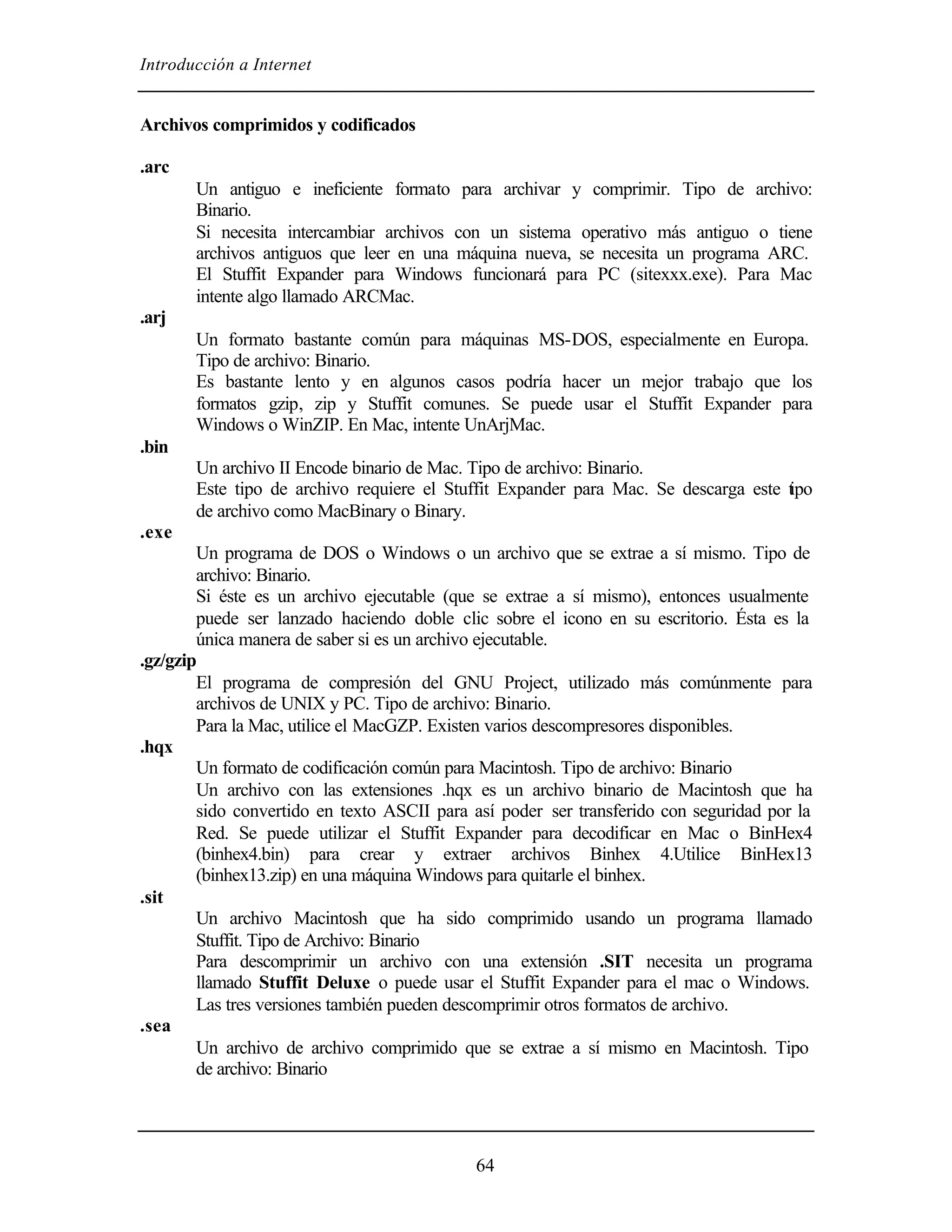 Introducción a Internet


Archivos comprimidos y codificados

.arc
       Un antiguo e ineficiente formato para archivar y comprimir. Tipo de archivo:
       Binario.
       Si necesita intercambiar archivos con un sistema operativo más antiguo o tiene
       archivos antiguos que leer en una máquina nueva, se necesita un programa ARC.
       El Stuffit Expander para Windows funcionará para PC (sitexxx.exe). Para Mac
       intente algo llamado ARCMac.
.arj
       Un formato bastante común para máquinas MS-DOS, especialmente en Europa.
       Tipo de archivo: Binario.
       Es bastante lento y en algunos casos podría hacer un mejor trabajo que los
       formatos gzip, zip y Stuffit comunes. Se puede usar el Stuffit Expander para
       Windows o WinZIP. En Mac, intente UnArjMac.
.bin
       Un archivo II Encode binario de Mac. Tipo de archivo: Binario.
       Este tipo de archivo requiere el Stuffit Expander para Mac. Se descarga este t po
                                                                                    i
       de archivo como MacBinary o Binary.
.exe
        Un programa de DOS o Windows o un archivo que se extrae a sí mismo. Tipo de
        archivo: Binario.
        Si éste es un archivo ejecutable (que se extrae a sí mismo), entonces usualmente
        puede ser lanzado haciendo doble clic sobre el icono en su escritorio. Ésta es la
        única manera de saber si es un archivo ejecutable.
.gz/gzip
        El programa de compresión del GNU Project, utilizado más comúnmente para
        archivos de UNIX y PC. Tipo de archivo: Binario.
        Para la Mac, utilice el MacGZP. Existen varios descompresores disponibles.
.hqx
        Un formato de codificación común para Macintosh. Tipo de archivo: Binario
        Un archivo con las extensiones .hqx es un archivo binario de Macintosh que ha
        sido convertido en texto ASCII para así poder ser transferido con seguridad por la
        Red. Se puede utilizar el Stuffit Expander para decodificar en Mac o BinHex4
        (binhex4.bin) para crear y extraer archivos Binhex 4.Utilice BinHex13
        (binhex13.zip) en una máquina Windows para quitarle el binhex.
.sit
        Un archivo Macintosh que ha sido comprimido usando un programa llamado
        Stuffit. Tipo de Archivo: Binario
        Para descomprimir un archivo con una extensión .SIT necesita un programa
        llamado Stuffit Deluxe o puede usar el Stuffit Expander para el mac o Windows.
        Las tres versiones también pueden descomprimir otros formatos de archivo.
.sea
        Un archivo de archivo comprimido que se extrae a sí mismo en Macintosh. Tipo
        de archivo: Binario




                                            64
 