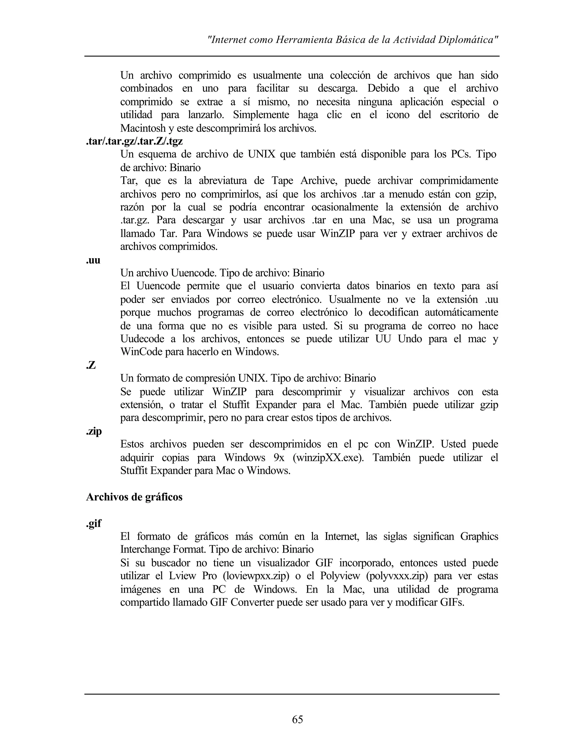 "Internet como Herramienta Básica de la Actividad Diplomática"


         Un archivo comprimido es usualmente una colección de archivos que han sido
         combinados en uno para facilitar su descarga. Debido a que el archivo
         comprimido se extrae a sí mismo, no necesita ninguna aplicación especial o
         utilidad para lanzarlo. Simplemente haga clic en el icono del escritorio de
         Macintosh y este descomprimirá los archivos.
.tar/.tar.gz/.tar.Z/.tgz
         Un esquema de archivo de UNIX que también está disponible para los PCs. Tipo
         de archivo: Binario
         Tar, que es la abreviatura de Tape Archive, puede archivar comprimidamente
         archivos pero no comprimirlos, así que los archivos .tar a menudo están con gzip,
         razón por la cual se podría encontrar ocasionalmente la extensión de archivo
         .tar.gz. Para descargar y usar archivos .tar en una Mac, se usa un programa
         llamado Tar. Para Windows se puede usar WinZIP para ver y extraer archivos de
         archivos comprimidos.
.uu
         Un archivo Uuencode. Tipo de archivo: Binario
         El Uuencode permite que el usuario convierta datos binarios en texto para así
         poder ser enviados por correo electrónico. Usualmente no ve la extensión .uu
         porque muchos programas de correo electrónico lo decodifican automáticamente
         de una forma que no es visible para usted. Si su programa de correo no hace
         Uudecode a los archivos, entonces se puede utilizar UU Undo para el mac y
         WinCode para hacerlo en Windows.
.Z
         Un formato de compresión UNIX. Tipo de archivo: Binario
         Se puede utilizar WinZIP para descomprimir y visualizar archivos con esta
         extensión, o tratar el Stuffit Expander para el Mac. También puede utilizar gzip
         para descomprimir, pero no para crear estos tipos de archivos.
.zip
         Estos archivos pueden ser descomprimidos en el pc con WinZIP. Usted puede
         adquirir copias para Windows 9x (winzipXX.exe). También puede utilizar el
         Stuffit Expander para Mac o Windows.

Archivos de gráficos

.gif
       El formato de gráficos más común en la Internet, las siglas significan Graphics
       Interchange Format. Tipo de archivo: Binario
       Si su buscador no tiene un visualizador GIF incorporado, entonces usted puede
       utilizar el Lview Pro (loviewpxx.zip) o el Polyview (polyvxxx.zip) para ver estas
       imágenes en una PC de Windows. En la Mac, una utilidad de programa
       compartido llamado GIF Converter puede ser usado para ver y modificar GIFs.




                                            65
 