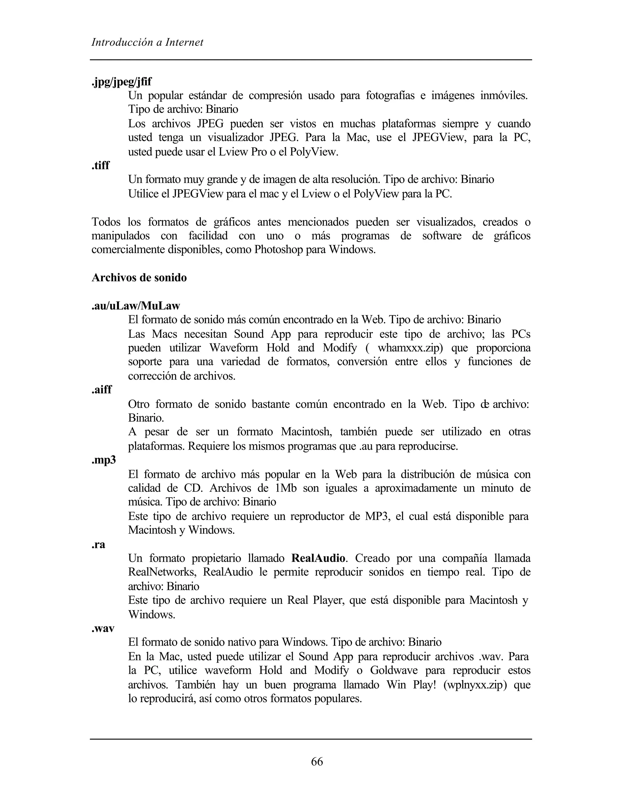 Introducción a Internet


.jpg/jpeg/jfif
        Un popular estándar de compresión usado para fotografías e imágenes inmóviles.
        Tipo de archivo: Binario
        Los archivos JPEG pueden ser vistos en muchas plataformas siempre y cuando
        usted tenga un visualizador JPEG. Para la Mac, use el JPEGView, para la PC,
        usted puede usar el Lview Pro o el PolyView.
.tiff
        Un formato muy grande y de imagen de alta resolución. Tipo de archivo: Binario
        Utilice el JPEGView para el mac y el Lview o el PolyView para la PC.

Todos los formatos de gráficos antes mencionados pueden ser visualizados, creados o
manipulados con facilidad con uno o más programas de software de gráficos
comercialmente disponibles, como Photoshop para Windows.

Archivos de sonido

.au/uLaw/MuLaw
       El formato de sonido más común encontrado en la Web. Tipo de archivo: Binario
       Las Macs necesitan Sound App para reproducir este tipo de archivo; las PCs
       pueden utilizar Waveform Hold and Modify ( whamxxx.zip) que proporciona
       soporte para una variedad de formatos, conversión entre ellos y funciones de
       corrección de archivos.
.aiff
       Otro formato de sonido bastante común encontrado en la Web. Tipo d archivo:
                                                                                e
       Binario.
       A pesar de ser un formato Macintosh, también puede ser utilizado en otras
       plataformas. Requiere los mismos programas que .au para reproducirse.
.mp3
       El formato de archivo más popular en la Web para la distribución de música con
       calidad de CD. Archivos de 1Mb son iguales a aproximadamente un minuto de
       música. Tipo de archivo: Binario
       Este tipo de archivo requiere un reproductor de MP3, el cual está disponible para
       Macintosh y Windows.
.ra
       Un formato propietario llamado RealAudio. Creado por una compañía llamada
       RealNetworks, RealAudio le permite reproducir sonidos en tiempo real. Tipo de
       archivo: Binario
       Este tipo de archivo requiere un Real Player, que está disponible para Macintosh y
       Windows.
.wav
       El formato de sonido nativo para Windows. Tipo de archivo: Binario
       En la Mac, usted puede utilizar el Sound App para reproducir archivos .wav. Para
       la PC, utilice waveform Hold and Modify o Goldwave para reproducir estos
       archivos. También hay un buen programa llamado Win Play! (wplnyxx.zip) que
       lo reproducirá, así como otros formatos populares.




                                            66
 