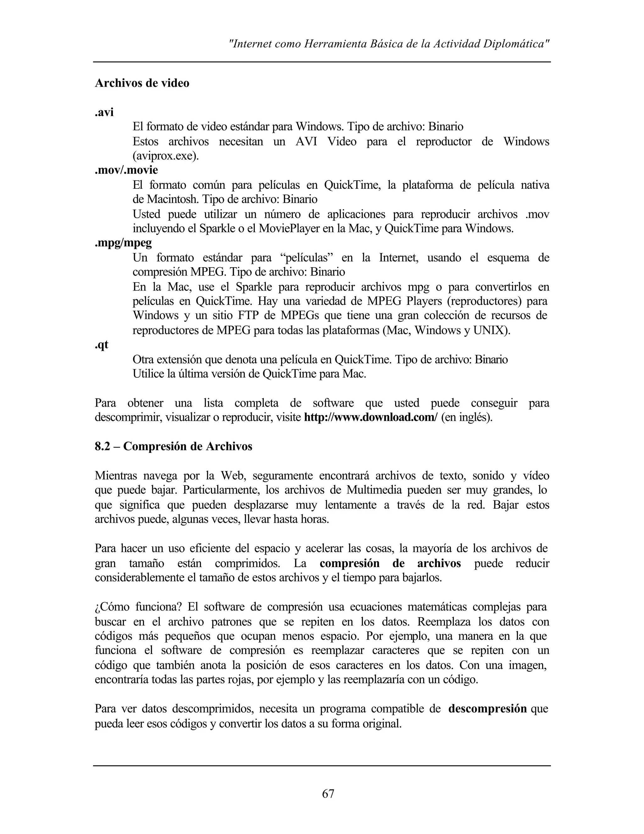 "Internet como Herramienta Básica de la Actividad Diplomática"


Archivos de video

.avi
       El formato de video estándar para Windows. Tipo de archivo: Binario
       Estos archivos necesitan un AVI Video para el reproductor de Windows
       (aviprox.exe).
.mov/.movie
       El formato común para películas en QuickTime, la plataforma de película nativa
       de Macintosh. Tipo de archivo: Binario
       Usted puede utilizar un número de aplicaciones para reproducir archivos .mov
       incluyendo el Sparkle o el MoviePlayer en la Mac, y QuickTime para Windows.
.mpg/mpeg
       Un formato estándar para “películas” en la Internet, usando el esquema de
       compresión MPEG. Tipo de archivo: Binario
       En la Mac, use el Sparkle para reproducir archivos mpg o para convertirlos en
       películas en QuickTime. Hay una variedad de MPEG Players (reproductores) para
       Windows y un sitio FTP de MPEGs que tiene una gran colección de recursos de
       reproductores de MPEG para todas las plataformas (Mac, Windows y UNIX).
.qt
       Otra extensión que denota una película en QuickTime. Tipo de archivo: Binario
       Utilice la última versión de QuickTime para Mac.

Para obtener una lista completa de software que usted puede conseguir para
descomprimir, visualizar o reproducir, visite http://www.download.com/ (en inglés).

8.2 – Compresión de Archivos

Mientras navega por la Web, seguramente encontrará archivos de texto, sonido y vídeo
que puede bajar. Particularmente, los archivos de Multimedia pueden ser muy grandes, lo
que significa que pueden desplazarse muy lentamente a través de la red. Bajar estos
archivos puede, algunas veces, llevar hasta horas.

Para hacer un uso eficiente del espacio y acelerar las cosas, la mayoría de los archivos de
gran tamaño están comprimidos. La compresión de archivos puede reducir
considerablemente el tamaño de estos archivos y el tiempo para bajarlos.

¿Cómo funciona? El software de compresión usa ecuaciones matemáticas complejas para
buscar en el archivo patrones que se repiten en los datos. Reemplaza los datos con
códigos más pequeños que ocupan menos espacio. Por ejemplo, una manera en la que
funciona el software de compresión es reemplazar caracteres que se repiten con un
código que también anota la posición de esos caracteres en los datos. Con una imagen,
encontraría todas las partes rojas, por ejemplo y las reemplazaría con un código.

Para ver datos descomprimidos, necesita un programa compatible de descompresión que
pueda leer esos códigos y convertir los datos a su forma original.




                                             67
 