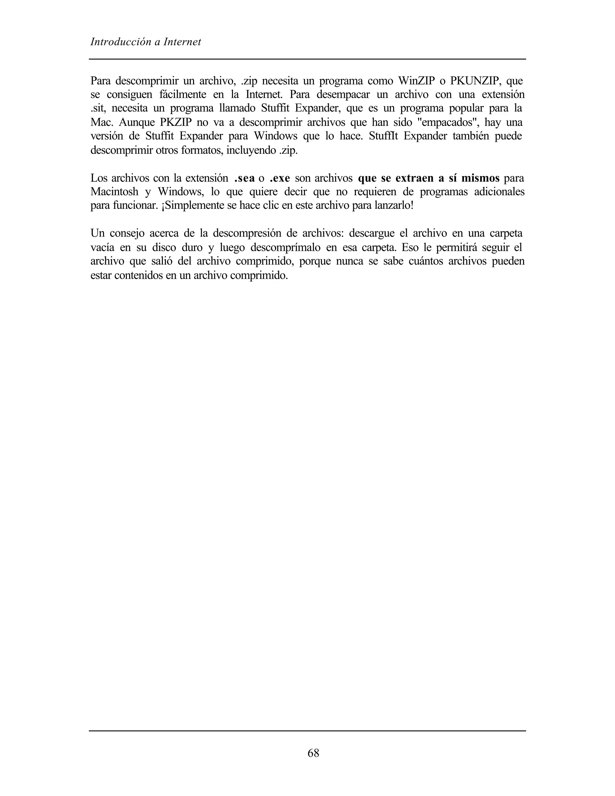 Introducción a Internet


Para descomprimir un archivo, .zip necesita un programa como WinZIP o PKUNZIP, que
se consiguen fácilmente en la Internet. Para desempacar un archivo con una extensión
.sit, necesita un programa llamado Stuffit Expander, que es un programa popular para la
Mac. Aunque PKZIP no va a descomprimir archivos que han sido "empacados", hay una
versión de Stuffit Expander para Windows que lo hace. StuffIt Expander también puede
descomprimir otros formatos, incluyendo .zip.

Los archivos con la extensión .sea o .exe son archivos que se extraen a sí mismos para
Macintosh y Windows, lo que quiere decir que no requieren de programas adicionales
para funcionar. ¡Simplemente se hace clic en este archivo para lanzarlo!

Un consejo acerca de la descompresión de archivos: descargue el archivo en una carpeta
vacía en su disco duro y luego descomprímalo en esa carpeta. Eso le permitirá seguir el
archivo que salió del archivo comprimido, porque nunca se sabe cuántos archivos pueden
estar contenidos en un archivo comprimido.




                                           68
 