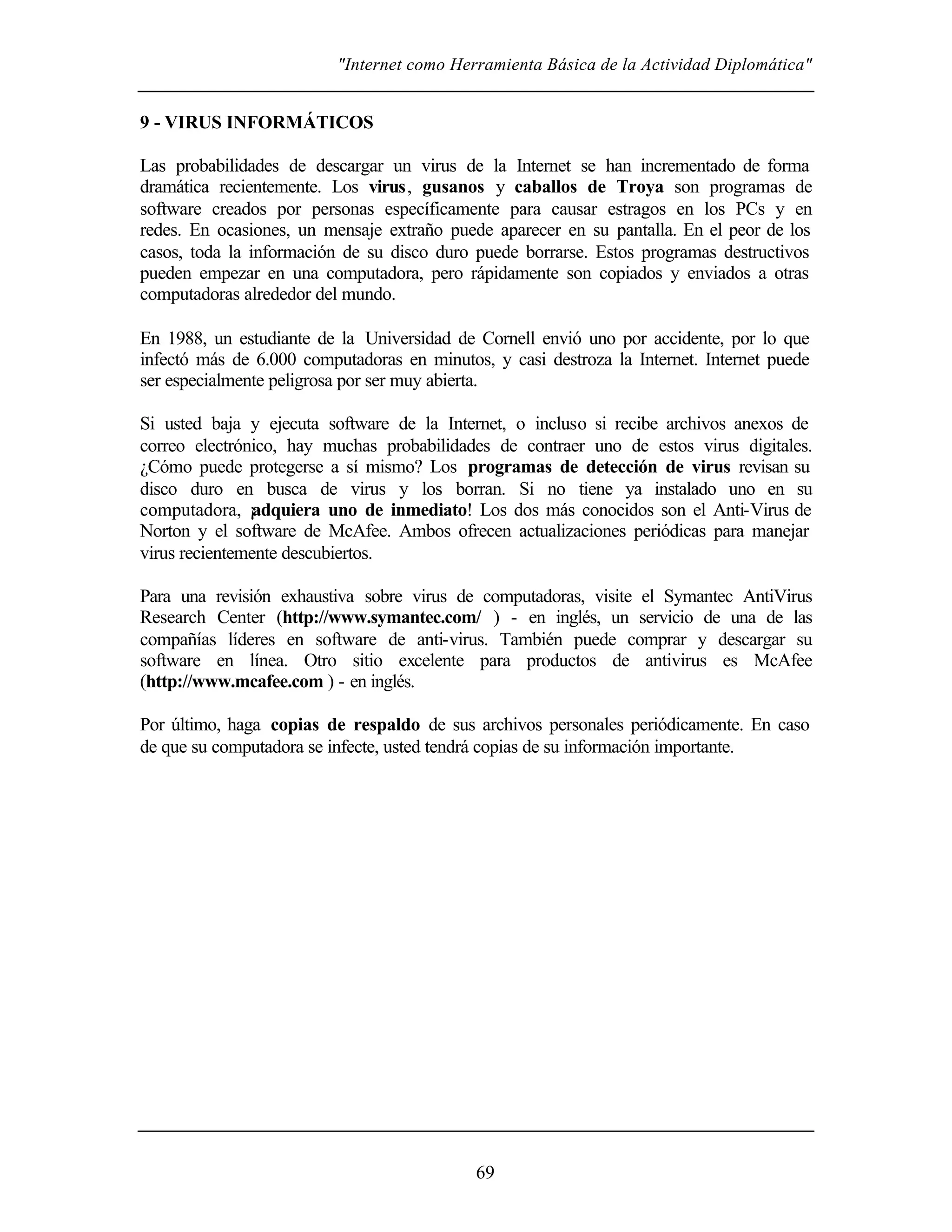 "Internet como Herramienta Básica de la Actividad Diplomática"


9 - VIRUS INFORMÁTICOS

Las probabilidades de descargar un virus de la Internet se han incrementado de forma
dramática recientemente. Los virus, gusanos y caballos de Troya son programas de
software creados por personas específicamente para causar estragos en los PCs y en
redes. En ocasiones, un mensaje extraño puede aparecer en su pantalla. En el peor de los
casos, toda la información de su disco duro puede borrarse. Estos programas destructivos
pueden empezar en una computadora, pero rápidamente son copiados y enviados a otras
computadoras alrededor del mundo.

En 1988, un estudiante de la Universidad de Cornell envió uno por accidente, por lo que
infectó más de 6.000 computadoras en minutos, y casi destroza la Internet. Internet puede
ser especialmente peligrosa por ser muy abierta.

Si usted baja y ejecuta software de la Internet, o incluso si recibe archivos anexos de
correo electrónico, hay muchas probabilidades de contraer uno de estos virus digitales.
¿Cómo puede protegerse a sí mismo? Los programas de detección de virus revisan su
disco duro en busca de virus y los borran. Si no tiene ya instalado uno en su
computadora, ¡adquiera uno de inmediato! Los dos más conocidos son el Anti-Virus de
Norton y el software de McAfee. Ambos ofrecen actualizaciones periódicas para manejar
virus recientemente descubiertos.

Para una revisión exhaustiva sobre virus de computadoras, visite el Symantec AntiVirus
Research Center (http://www.symantec.com/ ) - en inglés, un servicio de una de las
compañías líderes en software de anti-virus. También puede comprar y descargar su
software en línea. Otro sitio excelente para productos de antivirus es McAfee
(http://www.mcafee.com ) - en inglés.

Por último, haga copias de respaldo de sus archivos personales periódicamente. En caso
de que su computadora se infecte, usted tendrá copias de su información importante.




                                            69
 