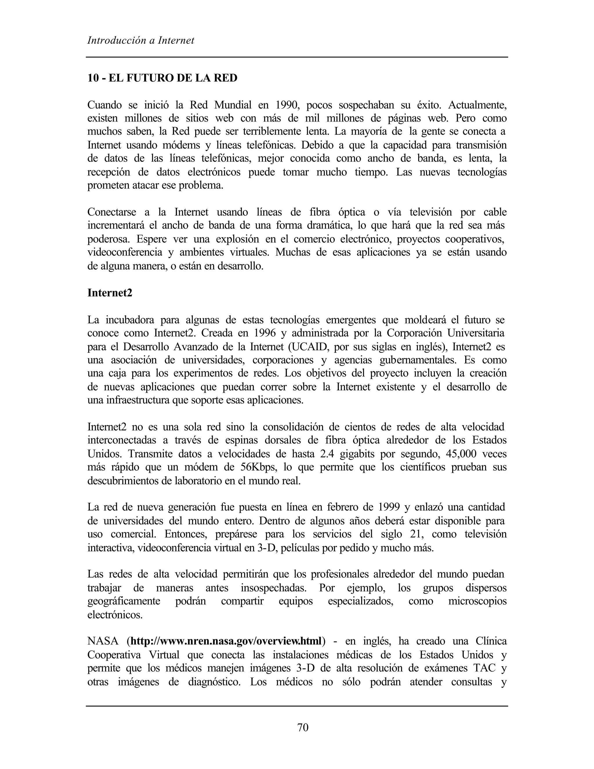 Introducción a Internet


10 - EL FUTURO DE LA RED

Cuando se inició la Red Mundial en 1990, pocos sospechaban su éxito. Actualmente,
existen millones de sitios web con más de mil millones de páginas web. Pero como
muchos saben, la Red puede ser terriblemente lenta. La mayoría de la gente se conecta a
Internet usando módems y líneas telefónicas. Debido a que la capacidad para transmisión
de datos de las líneas telefónicas, mejor conocida como ancho de banda, es lenta, la
recepción de datos electrónicos puede tomar mucho tiempo. Las nuevas tecnologías
prometen atacar ese problema.

Conectarse a la Internet usando líneas de fibra óptica o vía televisión por cable
incrementará el ancho de banda de una forma dramática, lo que hará que la red sea más
poderosa. Espere ver una explosión en el comercio electrónico, proyectos cooperativos,
videoconferencia y ambientes virtuales. Muchas de esas aplicaciones ya se están usando
de alguna manera, o están en desarrollo.

Internet2

La incubadora para algunas de estas tecnologías emergentes que moldeará el futuro se
conoce como Internet2. Creada en 1996 y administrada por la Corporación Universitaria
para el Desarrollo Avanzado de la Internet (UCAID, por sus siglas en inglés), Internet2 es
una asociación de universidades, corporaciones y agencias gubernamentales. Es como
una caja para los experimentos de redes. Los objetivos del proyecto incluyen la creación
de nuevas aplicaciones que puedan correr sobre la Internet existente y el desarrollo de
una infraestructura que soporte esas aplicaciones.

Internet2 no es una sola red sino la consolidación de cientos de redes de alta velocidad
interconectadas a través de espinas dorsales de fibra óptica alrededor de los Estados
Unidos. Transmite datos a velocidades de hasta 2.4 gigabits por segundo, 45,000 veces
más rápido que un módem de 56Kbps, lo que permite que los científicos prueban sus
descubrimientos de laboratorio en el mundo real.

La red de nueva generación fue puesta en línea en febrero de 1999 y enlazó una cantidad
de universidades del mundo entero. Dentro de algunos años deberá estar disponible para
uso comercial. Entonces, prepárese para los servicios del siglo 21, como televisión
interactiva, videoconferencia virtual en 3-D, películas por pedido y mucho más.

Las redes de alta velocidad permitirán que los profesionales alrededor del mundo puedan
trabajar de maneras antes insospechadas. Por ejemplo, los grupos dispersos
geográficamente podrán compartir equipos especializados, como microscopios
electrónicos.

NASA (http://www.nren.nasa.gov/overview.html) - en inglés, ha creado una Clínica
Cooperativa Virtual que conecta las instalaciones médicas de los Estados Unidos y
permite que los médicos manejen imágenes 3-D de alta resolución de exámenes TAC y
otras imágenes de diagnóstico. Los médicos no sólo podrán atender consultas y


                                            70
 