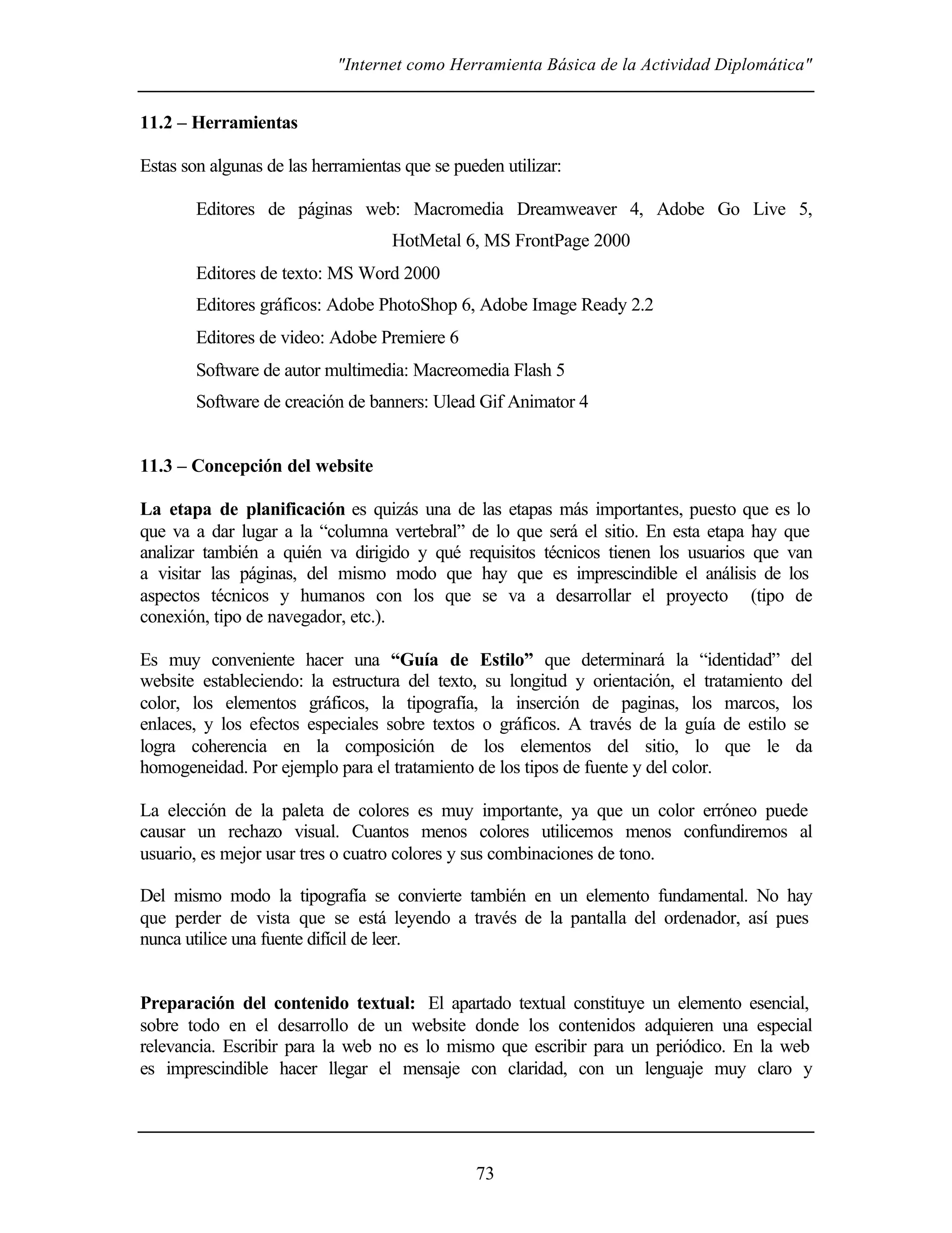 "Internet como Herramienta Básica de la Actividad Diplomática"


11.2 – Herramientas

Estas son algunas de las herramientas que se pueden utilizar:

        Editores de páginas web: Macromedia Dreamweaver 4, Adobe Go Live 5,
                                    HotMetal 6, MS FrontPage 2000
        Editores de texto: MS Word 2000
        Editores gráficos: Adobe PhotoShop 6, Adobe Image Ready 2.2
        Editores de video: Adobe Premiere 6
        Software de autor multimedia: Macreomedia Flash 5
        Software de creación de banners: Ulead Gif Animator 4


11.3 – Concepción del website

La etapa de planificación es quizás una de las etapas más importantes, puesto que es lo
que va a dar lugar a la “columna vertebral” de lo que será el sitio. En esta etapa hay que
analizar también a quién va dirigido y qué requisitos técnicos tienen los usuarios que van
a visitar las páginas, del mismo modo que hay que es imprescindible el análisis de los
aspectos técnicos y humanos con los que se va a desarrollar el proyecto (tipo de
conexión, tipo de navegador, etc.).

Es muy conveniente hacer una “Guía de Estilo” que determinará la “identidad” del
website estableciendo: la estructura del texto, su longitud y orientación, el tratamiento del
color, los elementos gráficos, la tipografía, la inserción de paginas, los marcos, los
enlaces, y los efectos especiales sobre textos o gráficos. A través de la guía de estilo se
logra coherencia en la composición de los elementos del sitio, lo que le da
homogeneidad. Por ejemplo para el tratamiento de los tipos de fuente y del color.

La elección de la paleta de colores es muy importante, ya que un color erróneo puede
causar un rechazo visual. Cuantos menos colores utilicemos menos confundiremos al
usuario, es mejor usar tres o cuatro colores y sus combinaciones de tono.

Del mismo modo la tipografía se convierte también en un elemento fundamental. No hay
que perder de vista que se está leyendo a través de la pantalla del ordenador, así pues
nunca utilice una fuente difícil de leer.


Preparación del contenido textual: El apartado textual constituye un elemento esencial,
sobre todo en el desarrollo de un website donde los contenidos adquieren una especial
relevancia. Escribir para la web no es lo mismo que escribir para un periódico. En la web
es imprescindible hacer llegar el mensaje con claridad, con un lenguaje muy claro y




                                                73
 