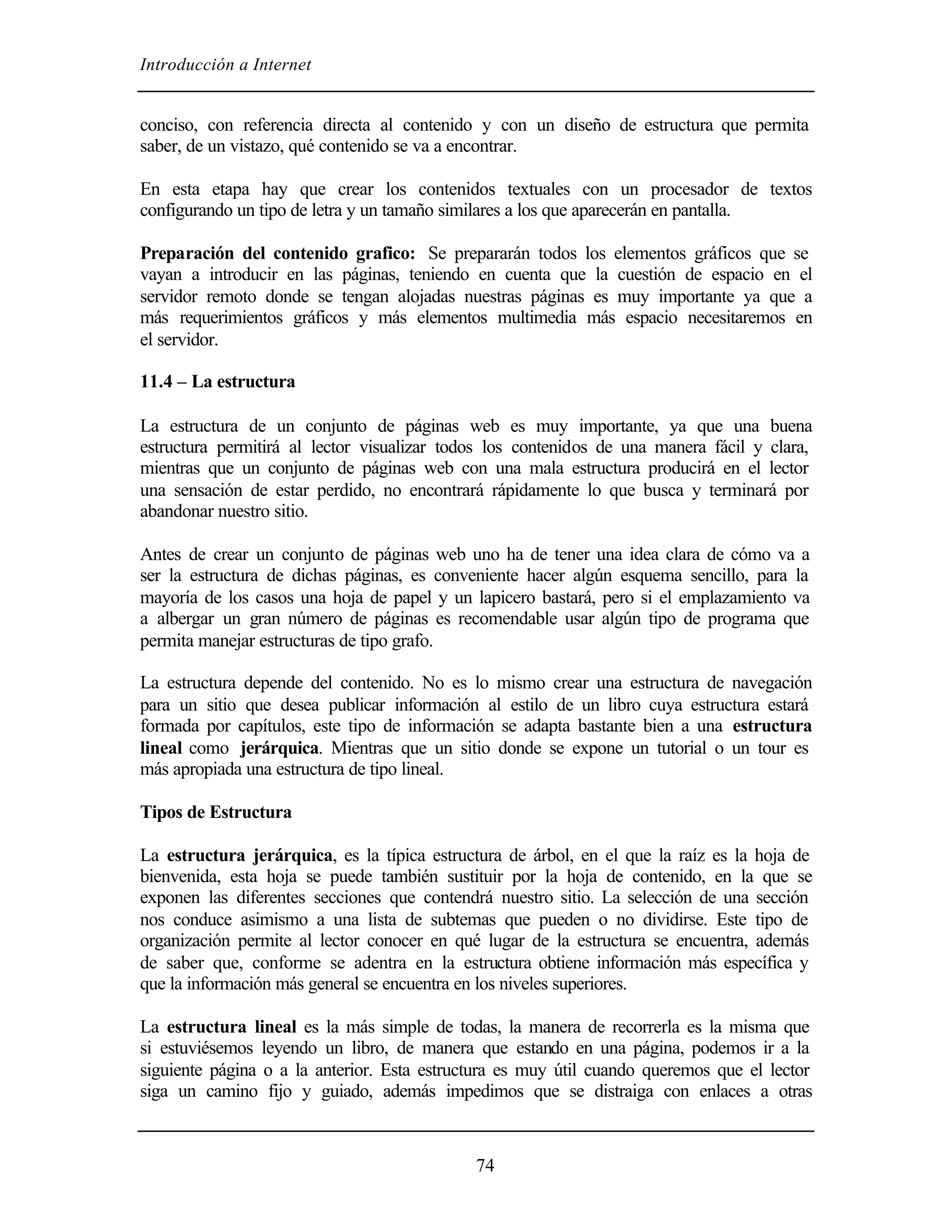 Introducción a Internet


conciso, con referencia directa al contenido y con un diseño de estructura que permita
saber, de un vistazo, qué contenido se va a encontrar.

En esta etapa hay que crear los contenidos textuales con un procesador de textos
configurando un tipo de letra y un tamaño similares a los que aparecerán en pantalla.

Preparación del contenido grafico: Se prepararán todos los elementos gráficos que se
vayan a introducir en las páginas, teniendo en cuenta que la cuestión de espacio en el
servidor remoto donde se tengan alojadas nuestras páginas es muy importante ya que a
más requerimientos gráficos y más elementos multimedia más espacio necesitaremos en
el servidor.

11.4 – La estructura

La estructura de un conjunto de páginas web es muy importante, ya que una buena
estructura permitirá al lector visualizar todos los contenidos de una manera fácil y clara,
mientras que un conjunto de páginas web con una mala estructura producirá en el lector
una sensación de estar perdido, no encontrará rápidamente lo que busca y terminará por
abandonar nuestro sitio.

Antes de crear un conjunto de páginas web uno ha de tener una idea clara de cómo va a
ser la estructura de dichas páginas, es conveniente hacer algún esquema sencillo, para la
mayoría de los casos una hoja de papel y un lapicero bastará, pero si el emplazamiento va
a albergar un gran número de páginas es recomendable usar algún tipo de programa que
permita manejar estructuras de tipo grafo.

La estructura depende del contenido. No es lo mismo crear una estructura de navegación
para un sitio que desea publicar información al estilo de un libro cuya estructura estará
formada por capítulos, este tipo de información se adapta bastante bien a una estructura
lineal como jerárquica. Mientras que un sitio donde se expone un tutorial o un tour es
más apropiada una estructura de tipo lineal.

Tipos de Estructura

La estructura jerárquica, es la típica estructura de árbol, en el que la raíz es la hoja de
bienvenida, esta hoja se puede también sustituir por la hoja de contenido, en la que se
exponen las diferentes secciones que contendrá nuestro sitio. La selección de una sección
nos conduce asimismo a una lista de subtemas que pueden o no dividirse. Este tipo de
organización permite al lector conocer en qué lugar de la estructura se encuentra, además
de saber que, conforme se adentra en la estructura obtiene información más específica y
que la información más general se encuentra en los niveles superiores.

La estructura lineal es la más simple de todas, la manera de recorrerla es la misma que
si estuviésemos leyendo un libro, de manera que estando en una página, podemos ir a la
siguiente página o a la anterior. Esta estructura es muy útil cuando queremos que el lector
siga un camino fijo y guiado, además impedimos que se distraiga con enlaces a otras



                                             74
 