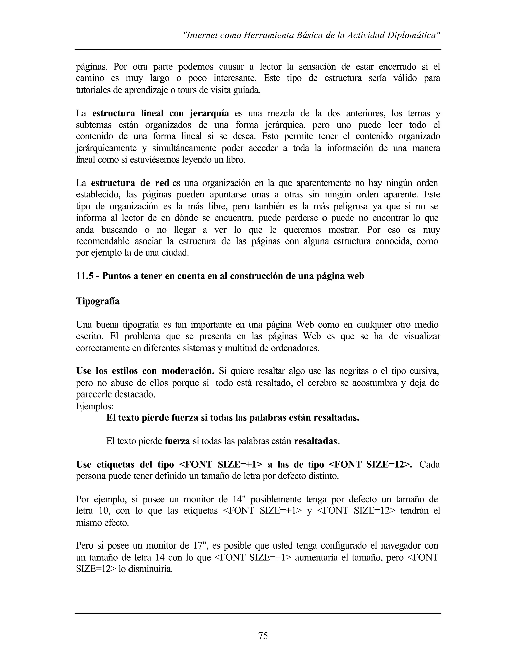 "Internet como Herramienta Básica de la Actividad Diplomática"


páginas. Por otra parte podemos causar a lector la sensación de estar encerrado si el
camino es muy largo o poco interesante. Este tipo de estructura sería válido para
tutoriales de aprendizaje o tours de visita guiada.

La estructura lineal con jerarquía es una mezcla de la dos anteriores, los temas y
subtemas están organizados de una forma jerárquica, pero uno puede leer todo el
contenido de una forma lineal si se desea. Esto permite tener el contenido organizado
jerárquicamente y simultáneamente poder acceder a toda la información de una manera
lineal como si estuviésemos leyendo un libro.

La estructura de red es una organización en la que aparentemente no hay ningún orden
establecido, las páginas pueden apuntarse unas a otras sin ningún orden aparente. Este
tipo de organización es la más libre, pero también es la más peligrosa ya que si no se
informa al lector de en dónde se encuentra, puede perderse o puede no encontrar lo que
anda buscando o no llegar a ver lo que le queremos mostrar. Por eso es muy
recomendable asociar la estructura de las páginas con alguna estructura conocida, como
por ejemplo la de una ciudad.

11.5 - Puntos a tener en cuenta en al construcción de una página web

Tipografía

Una buena tipografía es tan importante en una página Web como en cualquier otro medio
escrito. El problema que se presenta en las páginas Web es que se ha de visualizar
correctamente en diferentes sistemas y multitud de ordenadores.

Use los estilos con moderación. Si quiere resaltar algo use las negritas o el tipo cursiva,
pero no abuse de ellos porque si todo está resaltado, el cerebro se acostumbra y deja de
parecerle destacado.
Ejemplos:
        El texto pierde fuerza si todas las palabras están resaltadas.

       El texto pierde fuerza si todas las palabras están resaltadas.

Use etiquetas del tipo <FONT SIZE=+1> a las de tipo <FONT SIZE=12>. Cada
persona puede tener definido un tamaño de letra por defecto distinto.

Por ejemplo, si posee un monitor de 14" posiblemente tenga por defecto un tamaño de
letra 10, con lo que las etiquetas <FONT SIZE=+1> y <FONT SIZE=12> tendrán el
mismo efecto.

Pero si posee un monitor de 17", es posible que usted tenga configurado el navegador con
un tamaño de letra 14 con lo que <FONT SIZE=+1> aumentaría el tamaño, pero <FONT
SIZE=12> lo disminuiría.




                                               75
 