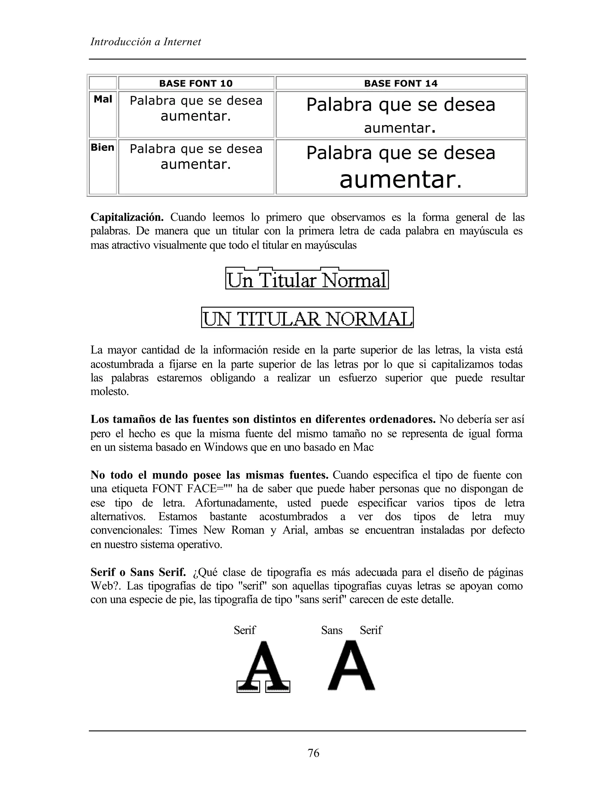 Introducción a Internet


              BASE FONT 10                               BASE FONT 14
Mal     Palabra que se desea                 Palabra que se desea
             aumentar.
                                                   aumentar.
Bien    Palabra que se desea                 Palabra que se desea
             aumentar.
                                                     aumentar.
Capitalización. Cuando leemos lo primero que observamos es la forma general de las
palabras. De manera que un titular con la primera letra de cada palabra en mayúscula es
mas atractivo visualmente que todo el titular en mayúsculas




La mayor cantidad de la información reside en la parte superior de las letras, la vista está
acostumbrada a fijarse en la parte superior de las letras por lo que si capitalizamos todas
las palabras estaremos obligando a realizar un esfuerzo superior que puede resultar
molesto.

Los tamaños de las fuentes son distintos en diferentes ordenadores. No debería ser así
pero el hecho es que la misma fuente del mismo tamaño no se representa de igual forma
en un sistema basado en Windows que en uno basado en Mac

No todo el mundo posee las mismas fuentes. Cuando especifica el tipo de fuente con
una etiqueta FONT FACE="" ha de saber que puede haber personas que no dispongan de
ese tipo de letra. Afortunadamente, usted puede especificar varios tipos de letra
alternativos. Estamos bastante acostumbrados a ver dos tipos de letra muy
convencionales: Times New Roman y Arial, ambas se encuentran instaladas por defecto
en nuestro sistema operativo.

Serif o Sans Serif. ¿Qué clase de tipografía es más adecuada para el diseño de páginas
Web?. Las tipografías de tipo "serif" son aquellas tipografías cuyas letras se apoyan como
con una especie de pie, las tipografía de tipo "sans serif" carecen de este detalle.

                              Serif               Sans   Serif




                                             76
 