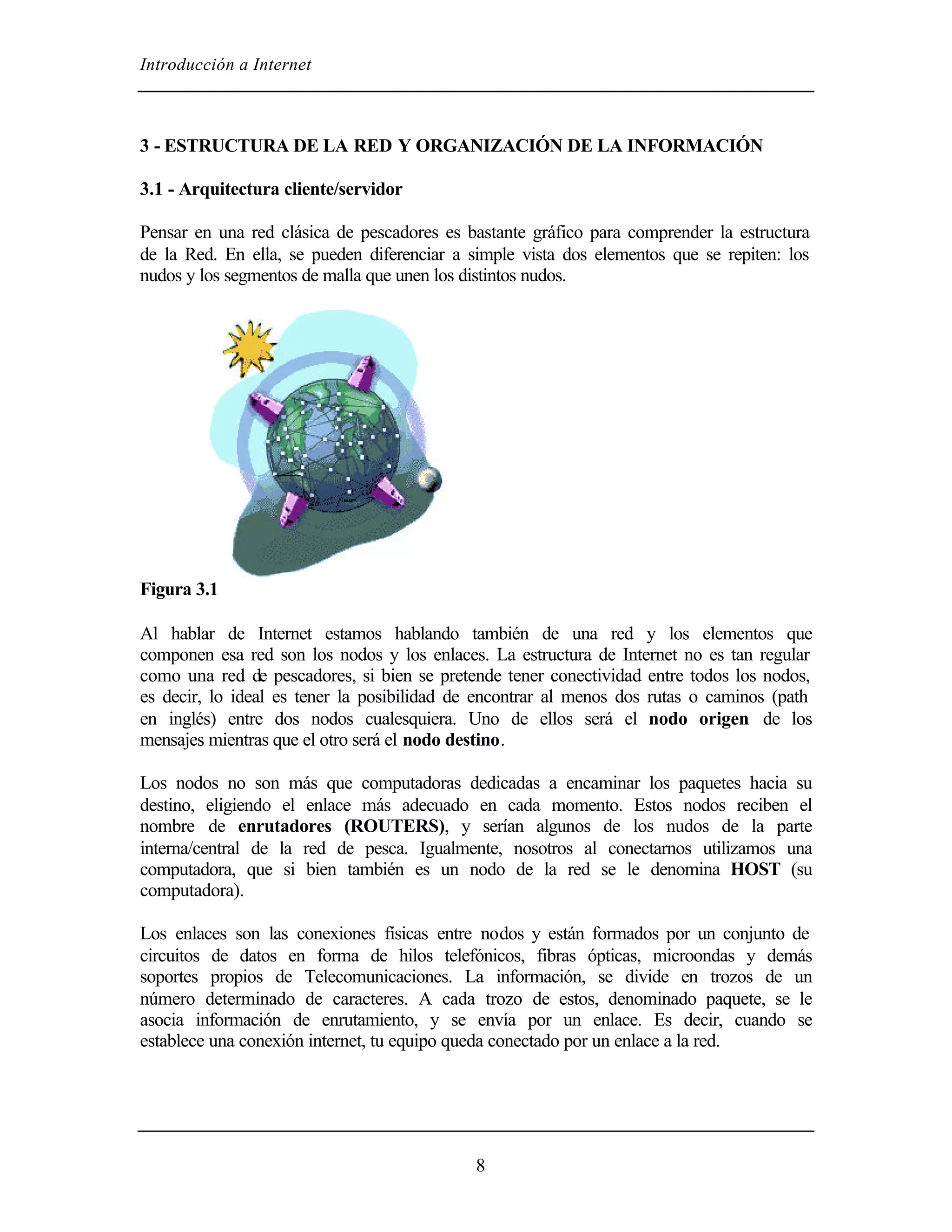 Introducción a Internet



3 - ESTRUCTURA DE LA RED Y ORGANIZACIÓN DE LA INFORMACIÓN

3.1 - Arquitectura cliente/servidor

Pensar en una red clásica de pescadores es bastante gráfico para comprender la estructura
de la Red. En ella, se pueden diferenciar a simple vista dos elementos que se repiten: los
nudos y los segmentos de malla que unen los distintos nudos.




Figura 3.1

Al hablar de Internet estamos hablando también de una red y los elementos que
componen esa red son los nodos y los enlaces. La estructura de Internet no es tan regular
como una red de pescadores, si bien se pretende tener conectividad entre todos los nodos,
es decir, lo ideal es tener la posibilidad de encontrar al menos dos rutas o caminos (path
en inglés) entre dos nodos cualesquiera. Uno de ellos será el nodo origen de los
mensajes mientras que el otro será el nodo destino.

Los nodos no son más que computadoras dedicadas a encaminar los paquetes hacia su
destino, eligiendo el enlace más adecuado en cada momento. Estos nodos reciben el
nombre de enrutadores (ROUTERS), y serían algunos de los nudos de la parte
interna/central de la red de pesca. Igualmente, nosotros al conectarnos utilizamos una
computadora, que si bien también es un nodo de la red se le denomina HOST (su
computadora).

Los enlaces son las conexiones físicas entre nodos y están formados por un conjunto de
circuitos de datos en forma de hilos telefónicos, fibras ópticas, microondas y demás
soportes propios de Telecomunicaciones. La información, se divide en trozos de un
número determinado de caracteres. A cada trozo de estos, denominado paquete, se le
asocia información de enrutamiento, y se envía por un enlace. Es decir, cuando se
establece una conexión internet, tu equipo queda conectado por un enlace a la red.




                                             8
 