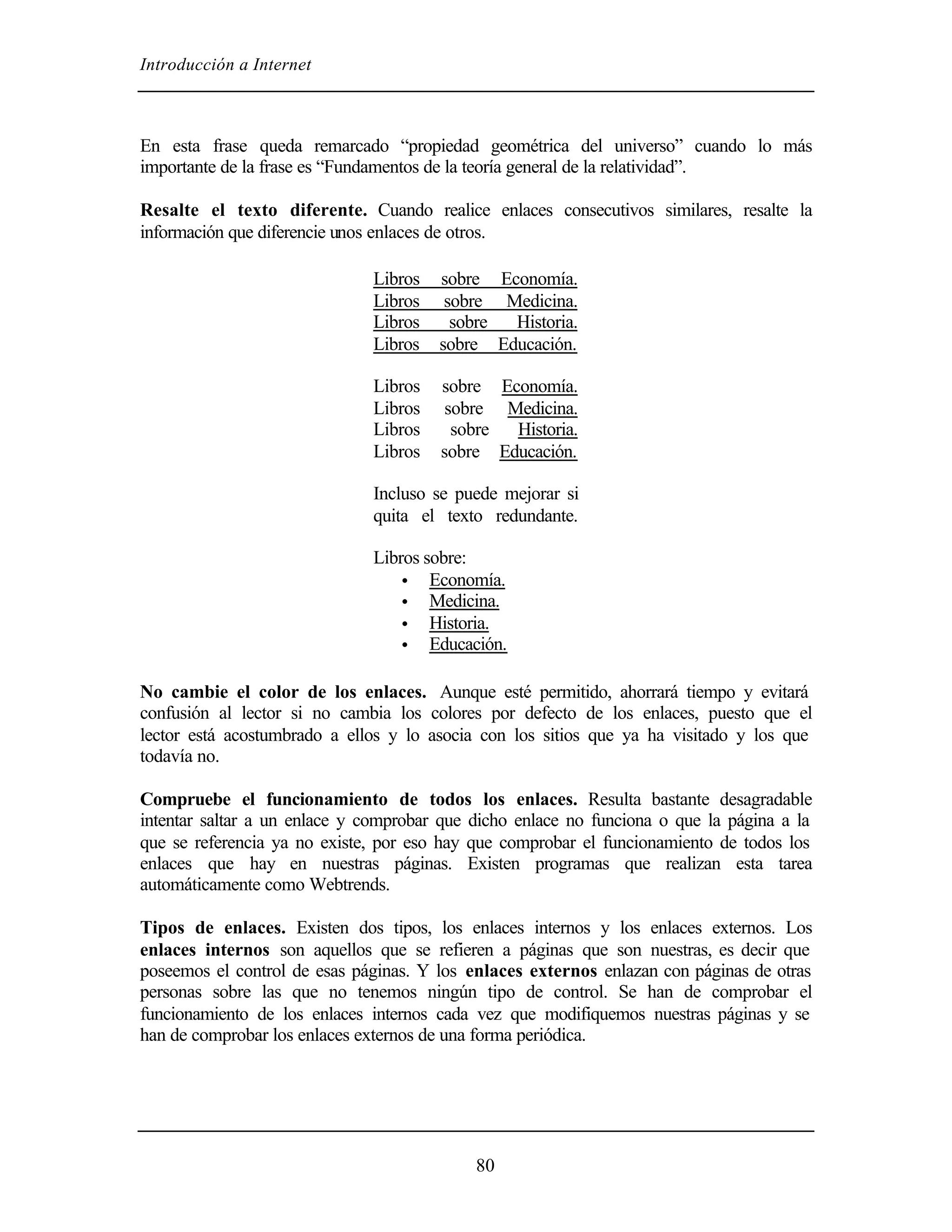 Introducción a Internet



En esta frase queda remarcado “propiedad geométrica del universo” cuando lo más
importante de la frase es “Fundamentos de la teoría general de la relatividad”.

Resalte el texto diferente. Cuando realice enlaces consecutivos similares, resalte la
información que diferencie unos enlaces de otros.

                              Libros   sobre Economía.
                              Libros    sobre Medicina.
                              Libros     sobre Historia.
                              Libros   sobre Educación.

                              Libros   sobre Economía.
                              Libros    sobre Medicina.
                              Libros     sobre Historia.
                              Libros   sobre Educación.

                              Incluso se puede mejorar si
                              quita el texto redundante.

                              Libros sobre:
                                  • Economía.
                                  • Medicina.
                                  • Historia.
                                  • Educación.


No cambie el color de los enlaces. Aunque esté permitido, ahorrará tiempo y evitará
confusión al lector si no cambia los colores por defecto de los enlaces, puesto que el
lector está acostumbrado a ellos y lo asocia con los sitios que ya ha visitado y los que
todavía no.

Compruebe el funcionamiento de todos los enlaces. Resulta bastante desagradable
intentar saltar a un enlace y comprobar que dicho enlace no funciona o que la página a la
que se referencia ya no existe, por eso hay que comprobar el funcionamiento de todos los
enlaces que hay en nuestras páginas. Existen programas que realizan esta tarea
automáticamente como Webtrends.

Tipos de enlaces. Existen dos tipos, los enlaces internos y los enlaces externos. Los
enlaces internos son aquellos que se refieren a páginas que son nuestras, es decir que
poseemos el control de esas páginas. Y los enlaces externos enlazan con páginas de otras
personas sobre las que no tenemos ningún tipo de control. Se han de comprobar el
funcionamiento de los enlaces internos cada vez que modifiquemos nuestras páginas y se
han de comprobar los enlaces externos de una forma periódica.




                                            80
 