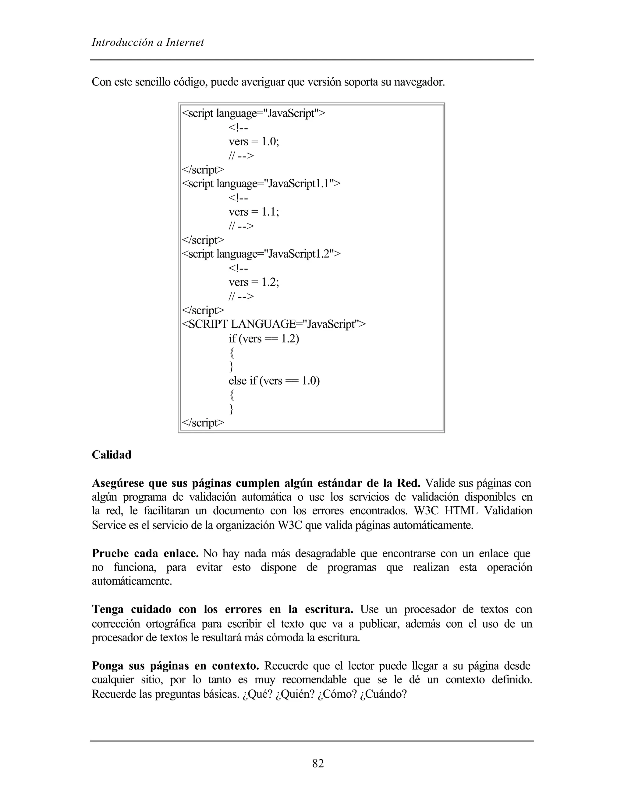 Introducción a Internet


Con este sencillo código, puede averiguar que versión soporta su navegador.

                   <script language="JavaScript">
                              <!--
                              vers = 1.0;
                              // -->
                   </script>
                   <script language="JavaScript1.1">
                              <!--
                              vers = 1.1;
                              // -->
                   </script>
                   <script language="JavaScript1.2">
                              <!--
                              vers = 1.2;
                              // -->
                   </script>
                   <SCRIPT LANGUAGE="JavaScript">
                              if (vers == 1.2)
                              {
                              }
                              else if (vers == 1.0)
                              {
                              }
                   </script>

Calidad

Asegúrese que sus páginas cumplen algún estándar de la Red. Valide sus páginas con
algún programa de validación automática o use los servicios de validación disponibles en
la red, le facilitaran un documento con los errores encontrados. W3C HTML Validation
Service es el servicio de la organización W3C que valida páginas automáticamente.

Pruebe cada enlace. No hay nada más desagradable que encontrarse con un enlace que
no funciona, para evitar esto dispone de programas que realizan esta operación
automáticamente.

Tenga cuidado con los errores en la escritura. Use un procesador de textos con
corrección ortográfica para escribir el texto que va a publicar, además con el uso de un
procesador de textos le resultará más cómoda la escritura.

Ponga sus páginas en contexto. Recuerde que el lector puede llegar a su página desde
cualquier sitio, por lo tanto es muy recomendable que se le dé un contexto definido.
Recuerde las preguntas básicas. ¿Qué? ¿Quién? ¿Cómo? ¿Cuándo?




                                              82
 