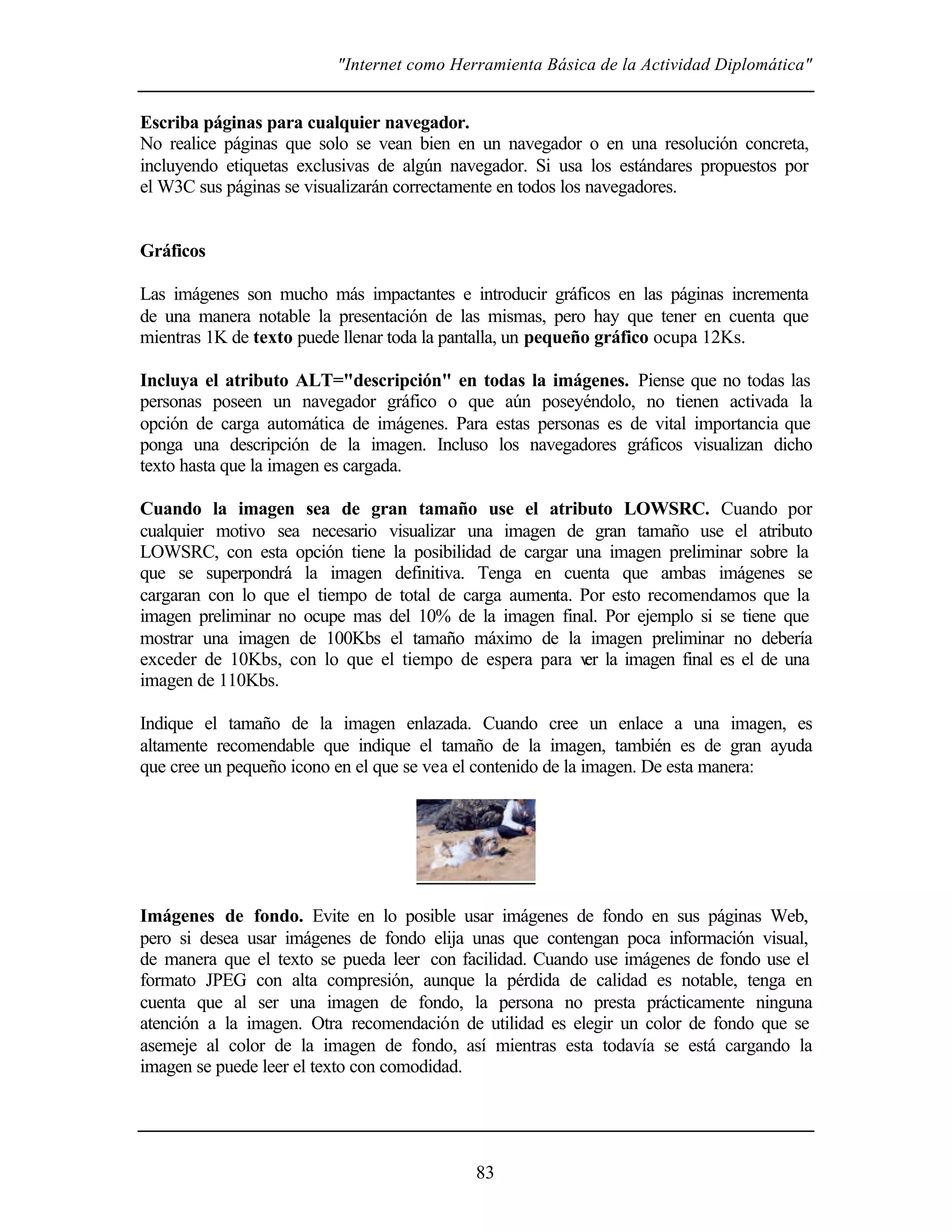 "Internet como Herramienta Básica de la Actividad Diplomática"


Escriba páginas para cualquier navegador.
No realice páginas que solo se vean bien en un navegador o en una resolución concreta,
incluyendo etiquetas exclusivas de algún navegador. Si usa los estándares propuestos por
el W3C sus páginas se visualizarán correctamente en todos los navegadores.


Gráficos

Las imágenes son mucho más impactantes e introducir gráficos en las páginas incrementa
de una manera notable la presentación de las mismas, pero hay que tener en cuenta que
mientras 1K de texto puede llenar toda la pantalla, un pequeño gráfico ocupa 12Ks.

Incluya el atributo ALT="descripción" en todas la imágenes. Piense que no todas las
personas poseen un navegador gráfico o que aún poseyéndolo, no tienen activada la
opción de carga automática de imágenes. Para estas personas es de vital importancia que
ponga una descripción de la imagen. Incluso los navegadores gráficos visualizan dicho
texto hasta que la imagen es cargada.

Cuando la imagen sea de gran tamaño use el atributo LOWSRC. Cuando por
cualquier motivo sea necesario visualizar una imagen de gran tamaño use el atributo
LOWSRC, con esta opción tiene la posibilidad de cargar una imagen preliminar sobre la
que se superpondrá la imagen definitiva. Tenga en cuenta que ambas imágenes se
cargaran con lo que el tiempo de total de carga aumenta. Por esto recomendamos que la
imagen preliminar no ocupe mas del 10% de la imagen final. Por ejemplo si se tiene que
mostrar una imagen de 100Kbs el tamaño máximo de la imagen preliminar no debería
exceder de 10Kbs, con lo que el tiempo de espera para v la imagen final es el de una
                                                         er
imagen de 110Kbs.

Indique el tamaño de la imagen enlazada. Cuando cree un enlace a una imagen, es
altamente recomendable que indique el tamaño de la imagen, también es de gran ayuda
que cree un pequeño icono en el que se vea el contenido de la imagen. De esta manera:




Imágenes de fondo. Evite en lo posible usar imágenes de fondo en sus páginas Web,
pero si desea usar imágenes de fondo elija unas que contengan poca información visual,
de manera que el texto se pueda leer con facilidad. Cuando use imágenes de fondo use el
formato JPEG con alta compresión, aunque la pérdida de calidad es notable, tenga en
cuenta que al ser una imagen de fondo, la persona no presta prácticamente ninguna
atención a la imagen. Otra recomendación de utilidad es elegir un color de fondo que se
asemeje al color de la imagen de fondo, así mientras esta todavía se está cargando la
imagen se puede leer el texto con comodidad.




                                            83
 