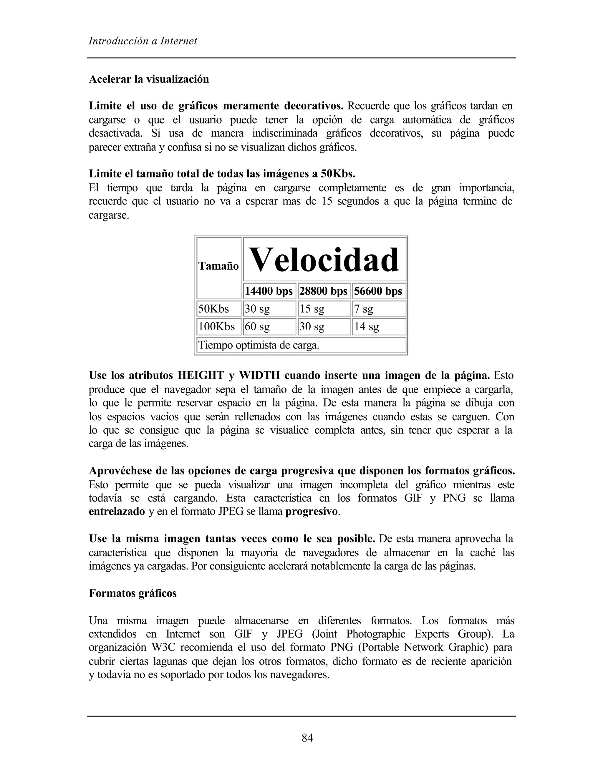 Introducción a Internet


Acelerar la visualización

Limite el uso de gráficos meramente decorativos. Recuerde que los gráficos tardan en
cargarse o que el usuario puede tener la opción de carga automática de gráficos
desactivada. Si usa de manera indiscriminada gráficos decorativos, su página puede
parecer extraña y confusa si no se visualizan dichos gráficos.

Limite el tamaño total de todas las imágenes a 50Kbs.
El tiempo que tarda la página en cargarse completamente es de gran importancia,
recuerde que el usuario no va a esperar mas de 15 segundos a que la página termine de
cargarse.



                          Tamaño    Velocidad
                                 14400 bps 28800 bps 56600 bps
                          50Kbs 30 sg      15 sg     7 sg
                          100Kbs 60 sg     30 sg     14 sg
                          Tiempo optimista de carga.

Use los atributos HEIGHT y WIDTH cuando inserte una imagen de la página. Esto
produce que el navegador sepa el tamaño de la imagen antes de que empiece a cargarla,
lo que le permite reservar espacio en la página. De esta manera la página se dibuja con
los espacios vacíos que serán rellenados con las imágenes cuando estas se carguen. Con
lo que se consigue que la página se visualice completa antes, sin tener que esperar a la
carga de las imágenes.

Aprovéchese de las opciones de carga progresiva que disponen los formatos gráficos.
Esto permite que se pueda visualizar una imagen incompleta del gráfico mientras este
todavía se está cargando. Esta característica en los formatos GIF y PNG se llama
entrelazado y en el formato JPEG se llama progresivo.

Use la misma imagen tantas veces como le sea posible. De esta manera aprovecha la
característica que disponen la mayoría de navegadores de almacenar en la caché las
imágenes ya cargadas. Por consiguiente acelerará notablemente la carga de las páginas.

Formatos gráficos

Una misma imagen puede almacenarse en diferentes formatos. Los formatos más
extendidos en Internet son GIF y JPEG (Joint Photographic Experts Group). La
organización W3C recomienda el uso del formato PNG (Portable Network Graphic) para
cubrir ciertas lagunas que dejan los otros formatos, dicho formato es de reciente aparición
y todavía no es soportado por todos los navegadores.




                                                84
 
