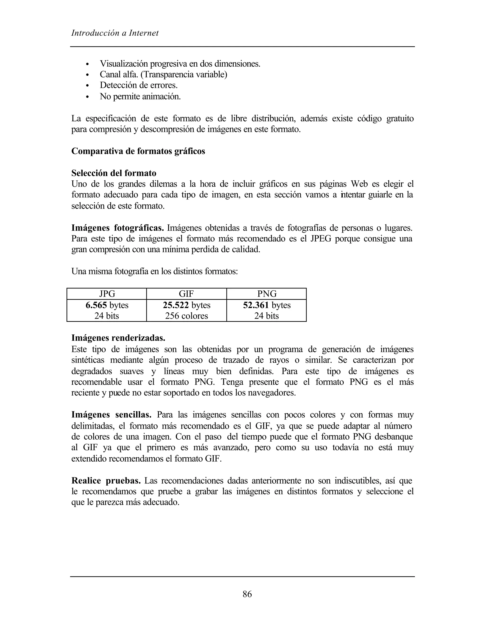 Introducción a Internet


    •   Visualización progresiva en dos dimensiones.
    •   Canal alfa. (Transparencia variable)
    •   Detección de errores.
    •   No permite animación.

La especificación de este formato es de libre distribución, además existe código gratuito
para compresión y descompresión de imágenes en este formato.

Comparativa de formatos gráficos

Selección del formato
Uno de los grandes dilemas a la hora de incluir gráficos en sus páginas Web es elegir el
formato adecuado para cada tipo de imagen, en esta sección vamos a i tentar guiarle en la
                                                                      n
selección de este formato.

Imágenes fotográficas. Imágenes obtenidas a través de fotografías de personas o lugares.
Para este tipo de imágenes el formato más recomendado es el JPEG porque consigue una
gran compresión con una mínima perdida de calidad.

Una misma fotografía en los distintos formatos:

       JPG                    GIF                     PNG
    6.565 bytes           25.522 bytes            52.361 bytes
      24 bits              256 colores               24 bits

Imágenes renderizadas.
Este tipo de imágenes son las obtenidas por un programa de generación de imágenes
sintéticas mediante algún proceso de trazado de rayos o similar. Se caracterizan por
degradados suaves y líneas muy bien definidas. Para este tipo de imágenes es
recomendable usar el formato PNG. Tenga presente que el formato PNG es el más
reciente y puede no estar soportado en todos los navegadores.

Imágenes sencillas. Para las imágenes sencillas con pocos colores y con formas muy
delimitadas, el formato más recomendado es el GIF, ya que se puede adaptar al número
de colores de una imagen. Con el paso del tiempo puede que el formato PNG desbanque
al GIF ya que el primero es más avanzado, pero como su uso todavía no está muy
extendido recomendamos el formato GIF.

Realice pruebas. Las recomendaciones dadas anteriormente no son indiscutibles, así que
le recomendamos que pruebe a grabar las imágenes en distintos formatos y seleccione el
que le parezca más adecuado.




                                                  86
 